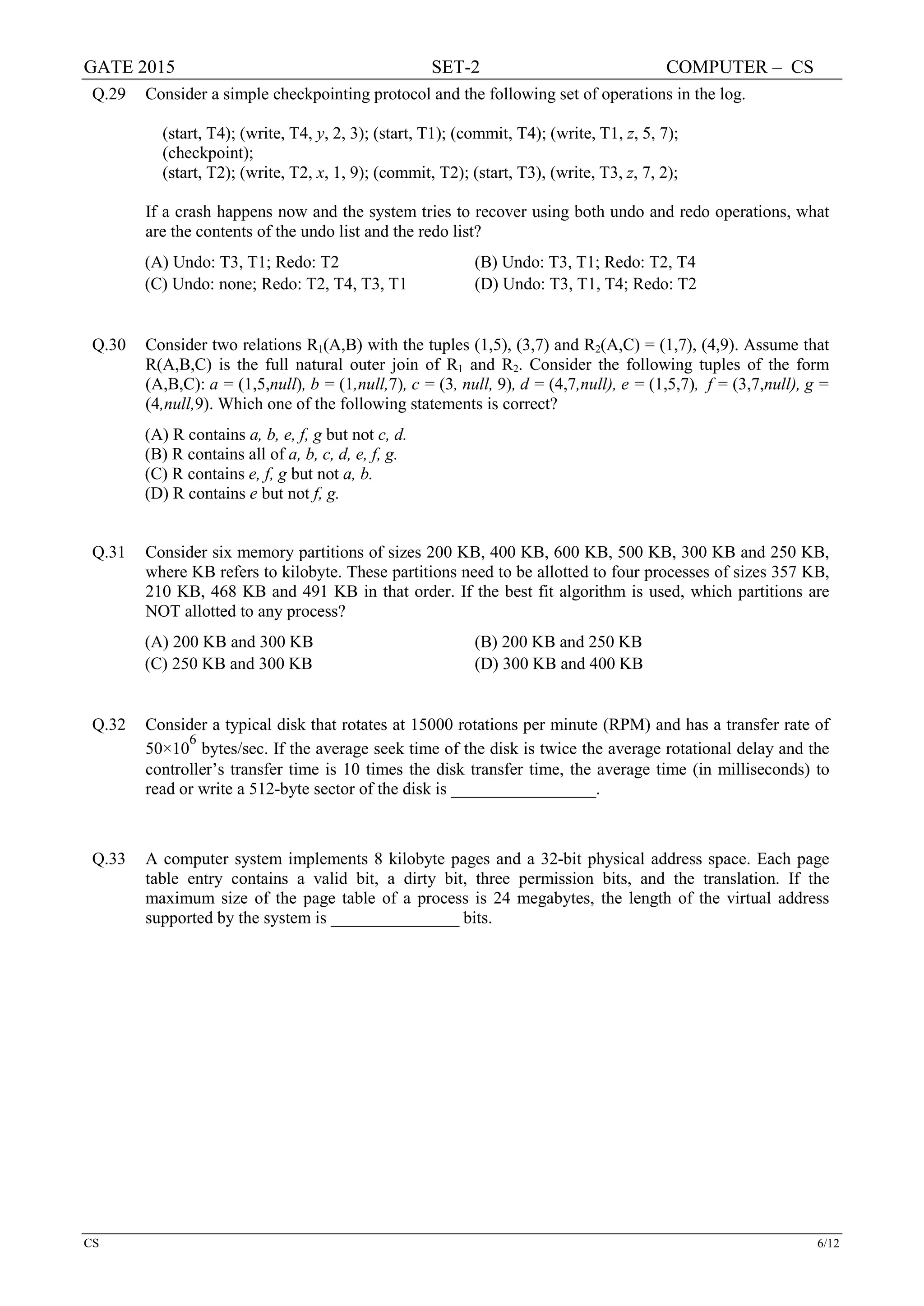 GATE 2015 SET-2 COMPUTER – CS
CS 6/12
Q.29 Consider a simple checkpointing protocol and the following set of operations in the log.
(start, T4); (write, T4, y, 2, 3); (start, T1); (commit, T4); (write, T1, z, 5, 7);
(checkpoint);
(start, T2); (write, T2, x, 1, 9); (commit, T2); (start, T3), (write, T3, z, 7, 2);
If a crash happens now and the system tries to recover using both undo and redo operations, what
are the contents of the undo list and the redo list?
(A) Undo: T3, T1; Redo: T2 (B) Undo: T3, T1; Redo: T2, T4
(C) Undo: none; Redo: T2, T4, T3, T1 (D) Undo: T3, T1, T4; Redo: T2
Q.30 Consider two relations R1(A,B) with the tuples (1,5), (3,7) and R2(A,C) = (1,7), (4,9). Assume that
R(A,B,C) is the full natural outer join of R1 and R2. Consider the following tuples of the form
(A,B,C): a = (1,5,null), b = (1,null,7), c = (3, null, 9), d = (4,7,null), e = (1,5,7), f = (3,7,null), g =
(4,null,9). Which one of the following statements is correct?
(A) R contains a, b, e, f, g but not c, d.
(B) R contains all of a, b, c, d, e, f, g.
(C) R contains e, f, g but not a, b.
(D) R contains e but not f, g.
Q.31 Consider six memory partitions of sizes 200 KB, 400 KB, 600 KB, 500 KB, 300 KB and 250 KB,
where KB refers to kilobyte. These partitions need to be allotted to four processes of sizes 357 KB,
210 KB, 468 KB and 491 KB in that order. If the best fit algorithm is used, which partitions are
NOT allotted to any process?
(A) 200 KB and 300 KB (B) 200 KB and 250 KB
(C) 250 KB and 300 KB (D) 300 KB and 400 KB
Q.32 Consider a typical disk that rotates at 15000 rotations per minute (RPM) and has a transfer rate of
50×10
6
bytes/sec. If the average seek time of the disk is twice the average rotational delay and the
controller’s transfer time is 10 times the disk transfer time, the average time (in milliseconds) to
read or write a 512-byte sector of the disk is _________________.
Q.33 A computer system implements 8 kilobyte pages and a 32-bit physical address space. Each page
table entry contains a valid bit, a dirty bit, three permission bits, and the translation. If the
maximum size of the page table of a process is 24 megabytes, the length of the virtual address
supported by the system is _______________ bits.
 