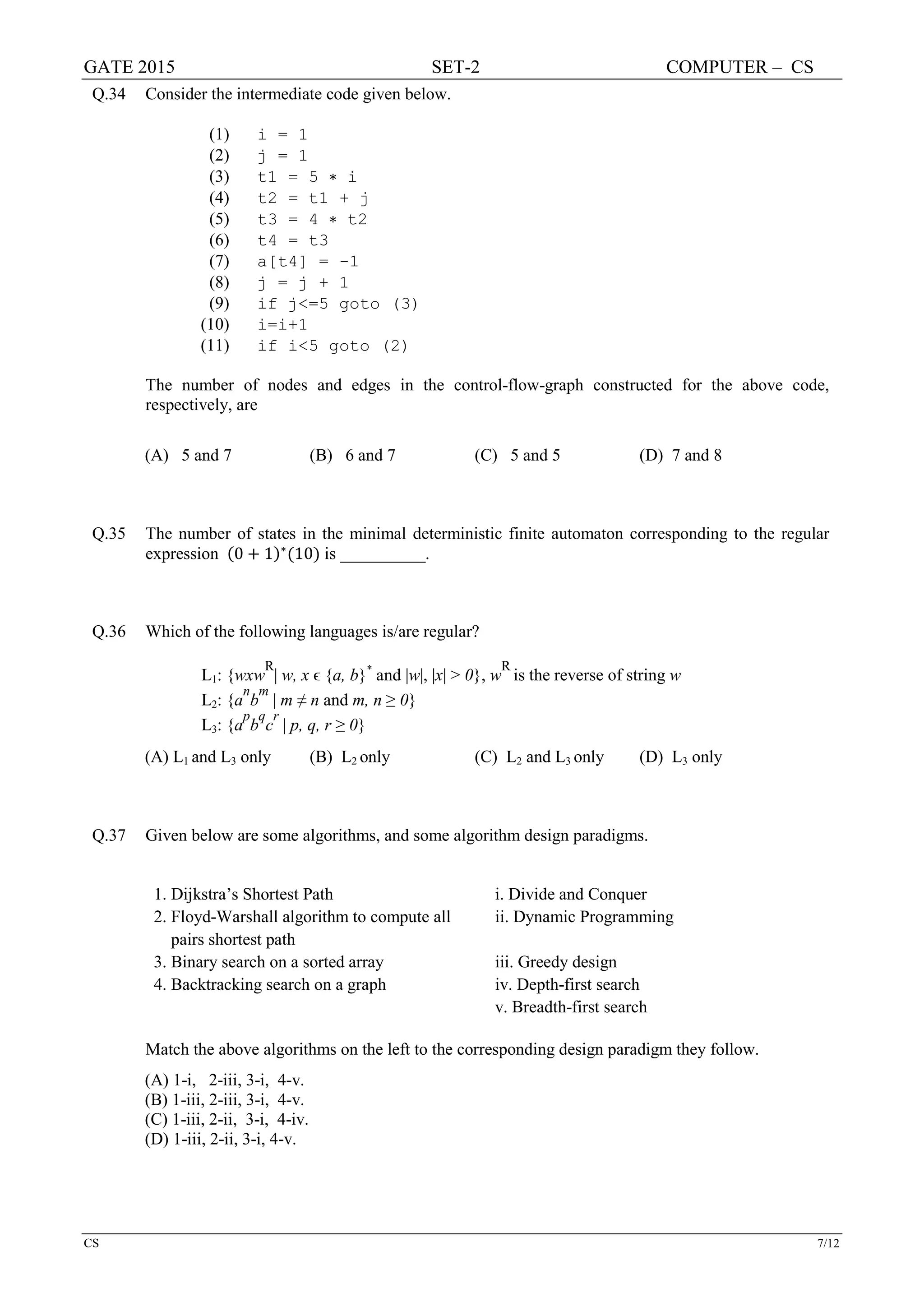 GATE 2015 SET-2 COMPUTER – CS
CS 7/12
Q.34 Consider the intermediate code given below.
(1) i = 1
(2) j = 1
(3) t1 = 5 ∗ i
(4) t2 = t1 + j
(5) t3 = 4 ∗ t2
(6) t4 = t3
(7) a[t4] = -1
(8) j = j + 1
(9) if j<=5 goto (3)
(10) i=i+1
(11) if i<5 goto (2)
The number of nodes and edges in the control-flow-graph constructed for the above code,
respectively, are
(A) 5 and 7 (B) 6 and 7 (C) 5 and 5 (D) 7 and 8
Q.35 The number of states in the minimal deterministic finite automaton corresponding to the regular
expression (0 + 1)∗
(10) is __________.
Q.36 Which of the following languages is/are regular?
L1: {wxw
R
| w, x ϵ {a, b}*
and |w|, |x| > 0}, w
R
is the reverse of string w
L2: {a
n
b
m
| m ≠ n and m, n ≥ 0}
L3: {a
p
b
q
c
r
| p, q, r ≥ 0}
(A) L1 and L3 only (B) L2 only (C) L2 and L3 only (D) L3 only
Q.37 Given below are some algorithms, and some algorithm design paradigms.
1. Dijkstra’s Shortest Path i. Divide and Conquer
2. Floyd-Warshall algorithm to compute all
pairs shortest path
ii. Dynamic Programming
3. Binary search on a sorted array iii. Greedy design
4. Backtracking search on a graph iv. Depth-first search
v. Breadth-first search
Match the above algorithms on the left to the corresponding design paradigm they follow.
(A) 1-i, 2-iii, 3-i, 4-v.
(B) 1-iii, 2-iii, 3-i, 4-v.
(C) 1-iii, 2-ii, 3-i, 4-iv.
(D) 1-iii, 2-ii, 3-i, 4-v.
 