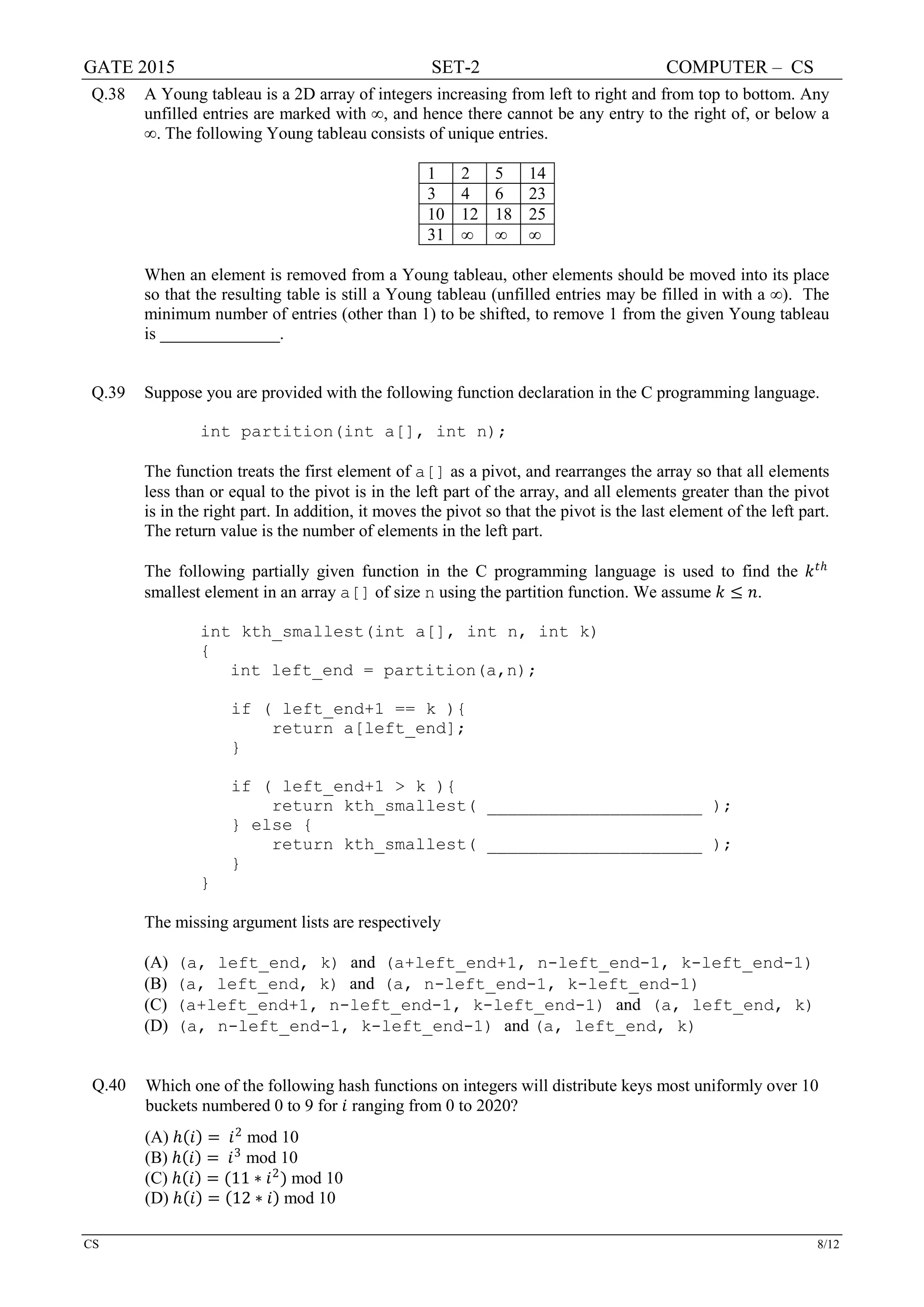 GATE 2015 SET-2 COMPUTER – CS
CS 8/12
Q.38 A Young tableau is a 2D array of integers increasing from left to right and from top to bottom. Any
unfilled entries are marked with ∞, and hence there cannot be any entry to the right of, or below a
∞. The following Young tableau consists of unique entries.
1 2 5 14
3 4 6 23
10 12 18 25
31 ∞ ∞ ∞
When an element is removed from a Young tableau, other elements should be moved into its place
so that the resulting table is still a Young tableau (unfilled entries may be filled in with a ∞). The
minimum number of entries (other than 1) to be shifted, to remove 1 from the given Young tableau
is ______________.
Q.39 Suppose you are provided with the following function declaration in the C programming language.
int partition(int a[], int n);
The function treats the first element of a[] as a pivot, and rearranges the array so that all elements
less than or equal to the pivot is in the left part of the array, and all elements greater than the pivot
is in the right part. In addition, it moves the pivot so that the pivot is the last element of the left part.
The return value is the number of elements in the left part.
The following partially given function in the C programming language is used to find the 𝑘𝑘𝑡𝑡ℎ
smallest element in an array a[] of size n using the partition function. We assume 𝑘𝑘 ≤ 𝑛𝑛.
int kth_smallest(int a[], int n, int k)
{
int left_end = partition(a,n);
if ( left_end+1 == k ){
return a[left_end];
}
if ( left_end+1 > k ){
return kth_smallest( _____________________ );
} else {
return kth_smallest( _____________________ );
}
}
The missing argument lists are respectively
(A) (a, left_end, k) and (a+left_end+1, n-left_end-1, k-left_end-1)
(B) (a, left_end, k) and (a, n-left_end-1, k-left_end-1)
(C) (a+left_end+1, n-left_end-1, k-left_end-1) and (a, left_end, k)
(D) (a, n-left_end-1, k-left_end-1) and (a, left_end, k)
Q.40 Which one of the following hash functions on integers will distribute keys most uniformly over 10
buckets numbered 0 to 9 for 𝑖𝑖 ranging from 0 to 2020?
(A) ℎ(𝑖𝑖) = 𝑖𝑖2
mod 10
(B) ℎ(𝑖𝑖) = 𝑖𝑖3
mod 10
(C) ℎ(𝑖𝑖) = (11 ∗ 𝑖𝑖2
) mod 10
(D) ℎ(𝑖𝑖) = (12 ∗ 𝑖𝑖) mod 10
 