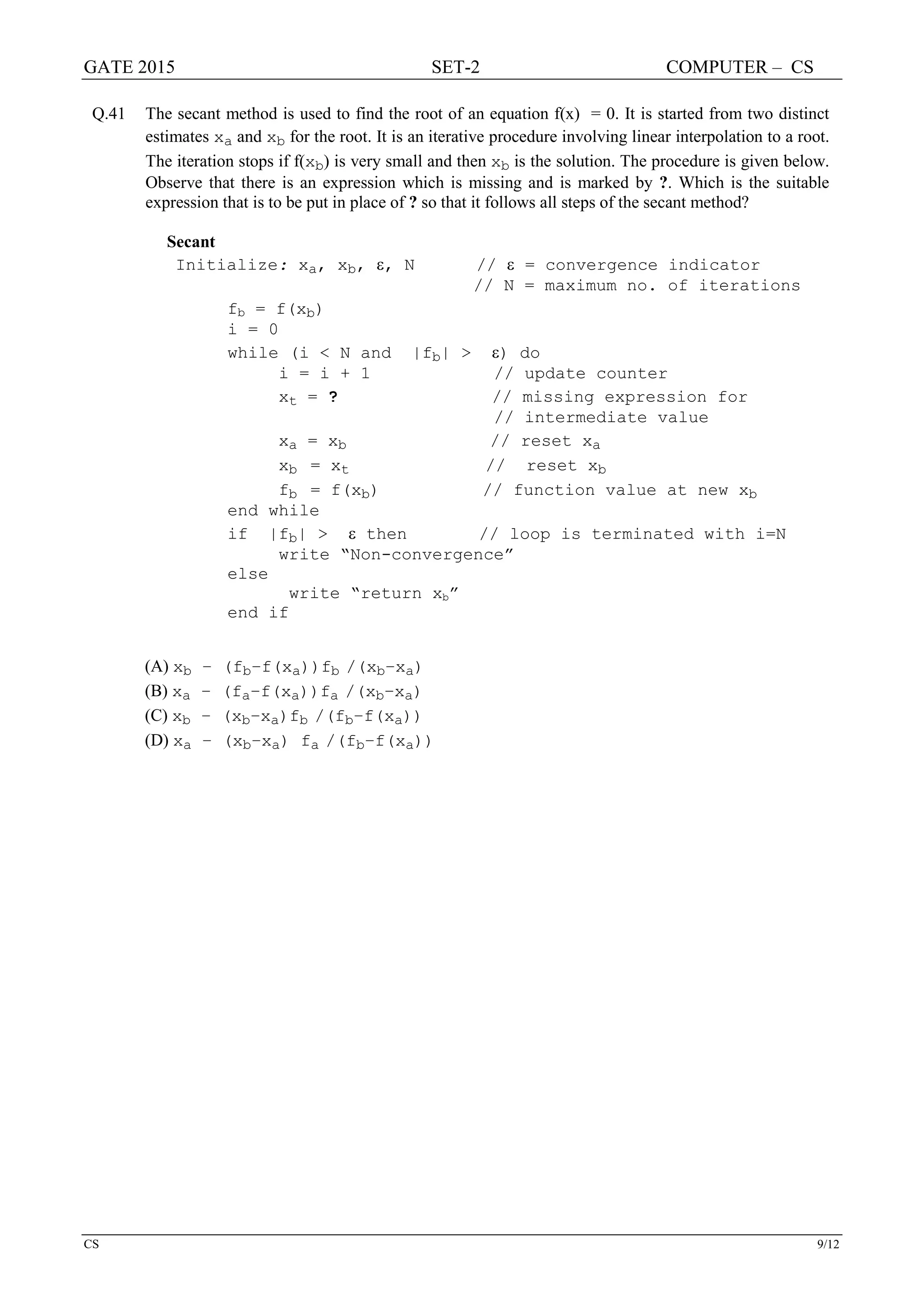 GATE 2015 SET-2 COMPUTER – CS
CS 9/12
Q.41 The secant method is used to find the root of an equation f(x) = 0. It is started from two distinct
estimates xa and xb for the root. It is an iterative procedure involving linear interpolation to a root.
The iteration stops if f(xb) is very small and then xb is the solution. The procedure is given below.
Observe that there is an expression which is missing and is marked by ?. Which is the suitable
expression that is to be put in place of ? so that it follows all steps of the secant method?
Secant
Initialize: xa, xb, ε, N // ε = convergence indicator
// N = maximum no. of iterations
fb = f(xb)
i = 0
while (i < N and |fb| > ε) do
i = i + 1 // update counter
xt = ? // missing expression for
// intermediate value
xa = xb // reset xa
xb = xt // reset xb
fb = f(xb) // function value at new xb
end while
if |fb| > ε then // loop is terminated with i=N
write “Non-convergence”
else
write “return xb”
end if
(A) xb – (fb–f(xa))fb /(xb–xa)
(B) xa – (fa–f(xa))fa /(xb–xa)
(C) xb – (xb–xa)fb /(fb–f(xa))
(D) xa – (xb–xa) fa /(fb–f(xa))
 
