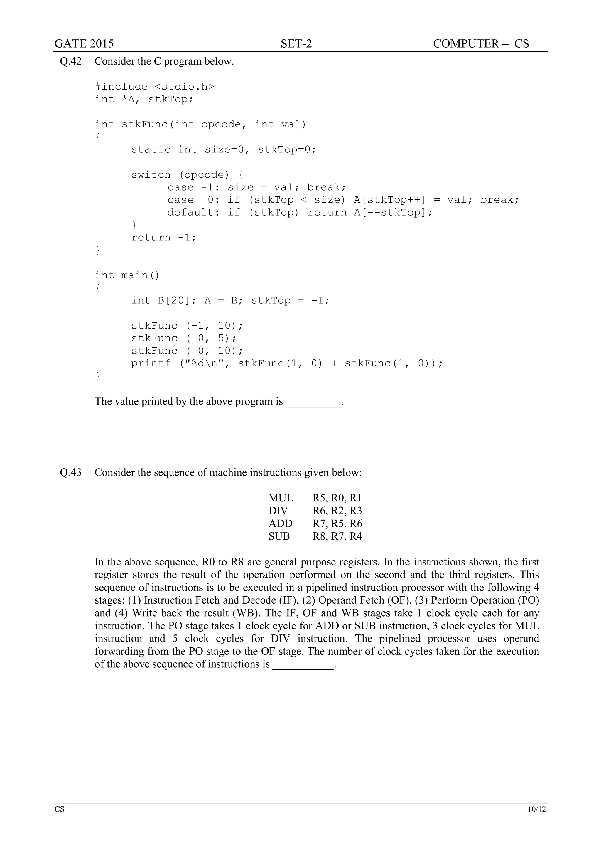 GATE 2015 SET-2 COMPUTER – CS
CS 10/12
Q.42 Consider the C program below.
#include <stdio.h>
int *A, stkTop;
int stkFunc(int opcode, int val)
{
static int size=0, stkTop=0;
switch (opcode) {
case -1: size = val; break;
case 0: if (stkTop < size) A[stkTop++] = val; break;
default: if (stkTop) return A[--stkTop];
}
return -1;
}
int main()
{
int B[20]; A = B; stkTop = -1;
stkFunc (-1, 10);
stkFunc ( 0, 5);
stkFunc ( 0, 10);
printf ("%dn", stkFunc(1, 0) + stkFunc(1, 0));
}
The value printed by the above program is __________.
Q.43 Consider the sequence of machine instructions given below:
MUL R5, R0, R1
DIV R6, R2, R3
ADD R7, R5, R6
SUB R8, R7, R4
In the above sequence, R0 to R8 are general purpose registers. In the instructions shown, the first
register stores the result of the operation performed on the second and the third registers. This
sequence of instructions is to be executed in a pipelined instruction processor with the following 4
stages: (1) Instruction Fetch and Decode (IF), (2) Operand Fetch (OF), (3) Perform Operation (PO)
and (4) Write back the result (WB). The IF, OF and WB stages take 1 clock cycle each for any
instruction. The PO stage takes 1 clock cycle for ADD or SUB instruction, 3 clock cycles for MUL
instruction and 5 clock cycles for DIV instruction. The pipelined processor uses operand
forwarding from the PO stage to the OF stage. The number of clock cycles taken for the execution
of the above sequence of instructions is ___________.
 