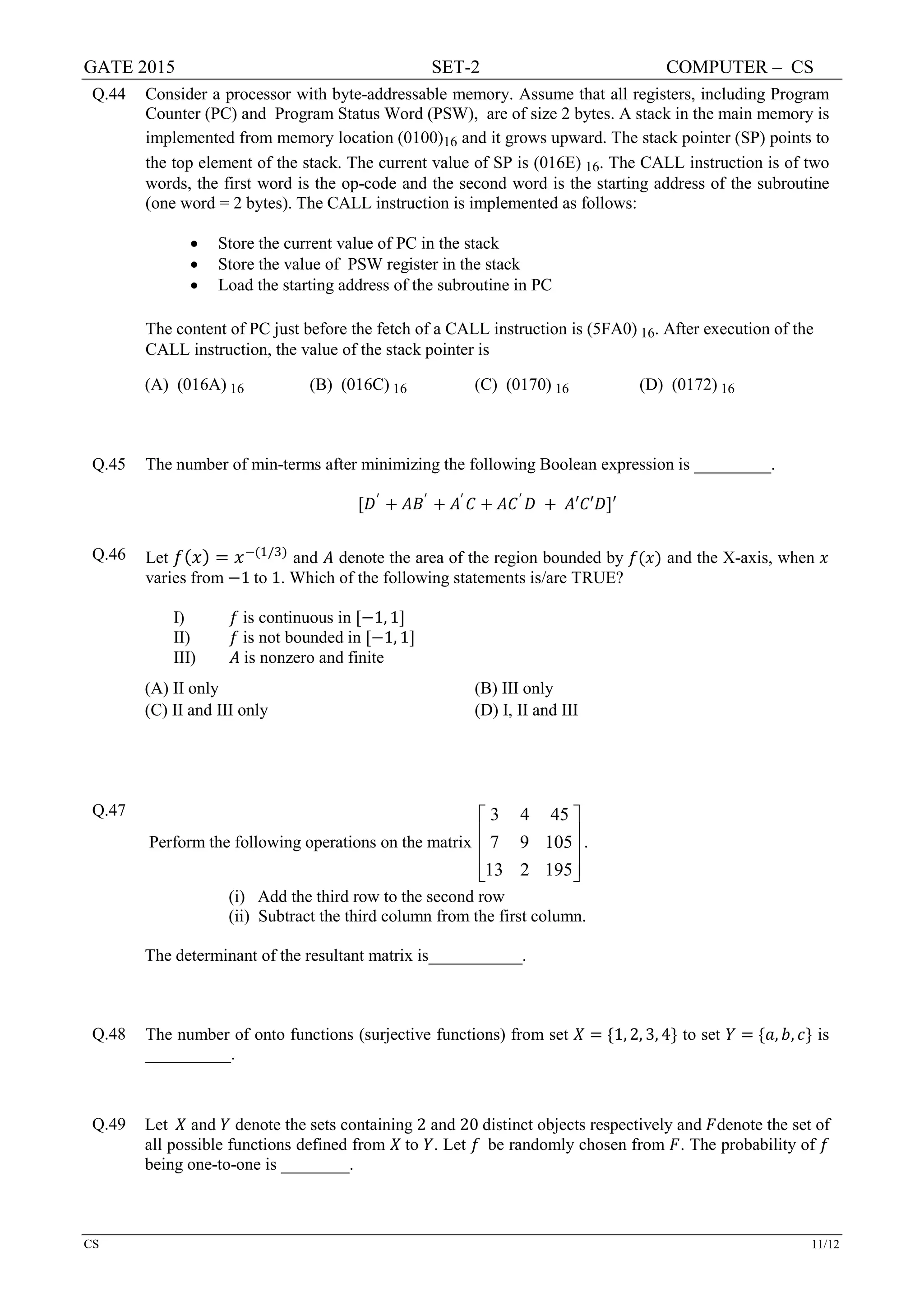 GATE 2015 SET-2 COMPUTER – CS
CS 11/12
Q.44 Consider a processor with byte-addressable memory. Assume that all registers, including Program
Counter (PC) and Program Status Word (PSW), are of size 2 bytes. A stack in the main memory is
implemented from memory location (0100)16 and it grows upward. The stack pointer (SP) points to
the top element of the stack. The current value of SP is (016E) 16. The CALL instruction is of two
words, the first word is the op-code and the second word is the starting address of the subroutine
(one word = 2 bytes). The CALL instruction is implemented as follows:
• Store the current value of PC in the stack
• Store the value of PSW register in the stack
• Load the starting address of the subroutine in PC
The content of PC just before the fetch of a CALL instruction is (5FA0) 16. After execution of the
CALL instruction, the value of the stack pointer is
(A) (016A) 16 (B) (016C) 16 (C) (0170) 16 (D) (0172) 16
Q.45 The number of min-terms after minimizing the following Boolean expression is _________.
[𝐷𝐷′
+ 𝐴𝐴𝐵𝐵′
+ 𝐴𝐴′
𝐶𝐶 + 𝐴𝐴𝐶𝐶′
𝐷𝐷 + 𝐴𝐴′𝐶𝐶′𝐷𝐷]′
Q.46 Let 𝑓𝑓(𝑥𝑥) = 𝑥𝑥−(1/3)
and 𝐴𝐴 denote the area of the region bounded by 𝑓𝑓(𝑥𝑥) and the X-axis, when 𝑥𝑥
varies from −1 to 1. Which of the following statements is/are TRUE?
I) 𝑓𝑓 is continuous in [−1, 1]
II) 𝑓𝑓 is not bounded in [−1, 1]
III) 𝐴𝐴 is nonzero and finite
(A) II only (B) III only
(C) II and III only (D) I, II and III
Q.47
Perform the following operations on the matrix
3 4 45
7 9 105
13 2 195
 
 
 
  
.
(i) Add the third row to the second row
(ii) Subtract the third column from the first column.
The determinant of the resultant matrix is___________.
Q.48 The number of onto functions (surjective functions) from set 𝑋𝑋 = {1, 2, 3, 4} to set 𝑌𝑌 = {𝑎𝑎, 𝑏𝑏, 𝑐𝑐} is
__________.
Q.49 Let 𝑋𝑋 and 𝑌𝑌 denote the sets containing 2 and 20 distinct objects respectively and 𝐹𝐹denote the set of
all possible functions defined from 𝑋𝑋 to 𝑌𝑌. Let 𝑓𝑓 be randomly chosen from 𝐹𝐹. The probability of 𝑓𝑓
being one-to-one is ________.
 