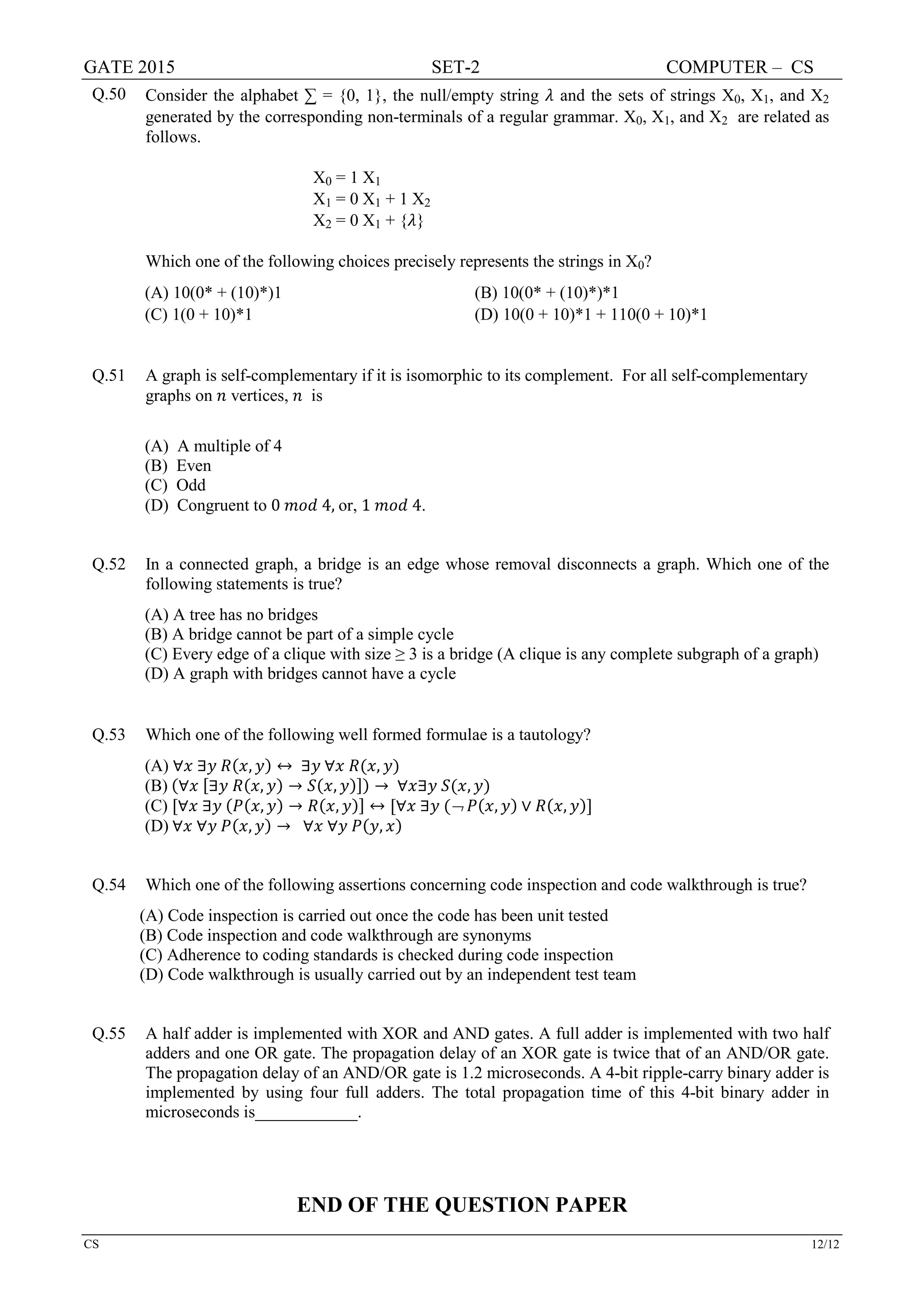 GATE 2015 SET-2 COMPUTER – CS
CS 12/12
Q.50 Consider the alphabet ∑ = {0, 1}, the null/empty string 𝜆𝜆 and the sets of strings X0, X1, and X2
generated by the corresponding non-terminals of a regular grammar. X0, X1, and X2 are related as
follows.
X0 = 1 X1
X1 = 0 X1 + 1 X2
X2 = 0 X1 + {𝜆𝜆}
Which one of the following choices precisely represents the strings in X0?
(A) 10(0* + (10)*)1 (B) 10(0* + (10)*)*1
(C) 1(0 + 10)*1 (D) 10(0 + 10)*1 + 110(0 + 10)*1
Q.51 A graph is self-complementary if it is isomorphic to its complement. For all self-complementary
graphs on 𝑛𝑛 vertices, 𝑛𝑛 is
(A) A multiple of 4
(B) Even
(C) Odd
(D) Congruent to 0 𝑚𝑚𝑚𝑚𝑚𝑚 4, or, 1 𝑚𝑚𝑚𝑚𝑚𝑚 4.
Q.52 In a connected graph, a bridge is an edge whose removal disconnects a graph. Which one of the
following statements is true?
(A) A tree has no bridges
(B) A bridge cannot be part of a simple cycle
(C) Every edge of a clique with size ≥ 3 is a bridge (A clique is any complete subgraph of a graph)
(D) A graph with bridges cannot have a cycle
Q.53 Which one of the following well formed formulae is a tautology?
(A) ∀𝑥𝑥 ∃𝑦𝑦 𝑅𝑅(𝑥𝑥, 𝑦𝑦) ↔ ∃𝑦𝑦 ∀𝑥𝑥 𝑅𝑅(𝑥𝑥, 𝑦𝑦)
(B) (∀𝑥𝑥 [∃𝑦𝑦 𝑅𝑅(𝑥𝑥, 𝑦𝑦) → 𝑆𝑆(𝑥𝑥, 𝑦𝑦)]) → ∀𝑥𝑥∃𝑦𝑦 𝑆𝑆(𝑥𝑥, 𝑦𝑦)
(C) [∀𝑥𝑥 ∃𝑦𝑦 (𝑃𝑃(𝑥𝑥, 𝑦𝑦) → 𝑅𝑅(𝑥𝑥, 𝑦𝑦)] ↔ [∀𝑥𝑥 ∃𝑦𝑦 (¬ 𝑃𝑃(𝑥𝑥, 𝑦𝑦) ∨ 𝑅𝑅(𝑥𝑥, 𝑦𝑦)]
(D) ∀𝑥𝑥 ∀𝑦𝑦 𝑃𝑃(𝑥𝑥, 𝑦𝑦) → ∀𝑥𝑥 ∀𝑦𝑦 𝑃𝑃(𝑦𝑦, 𝑥𝑥)
Q.54 Which one of the following assertions concerning code inspection and code walkthrough is true?
(A) Code inspection is carried out once the code has been unit tested
(B) Code inspection and code walkthrough are synonyms
(C) Adherence to coding standards is checked during code inspection
(D) Code walkthrough is usually carried out by an independent test team
Q.55 A half adder is implemented with XOR and AND gates. A full adder is implemented with two half
adders and one OR gate. The propagation delay of an XOR gate is twice that of an AND/OR gate.
The propagation delay of an AND/OR gate is 1.2 microseconds. A 4-bit ripple-carry binary adder is
implemented by using four full adders. The total propagation time of this 4-bit binary adder in
microseconds is____________.
END OF THE QUESTION PAPER
 