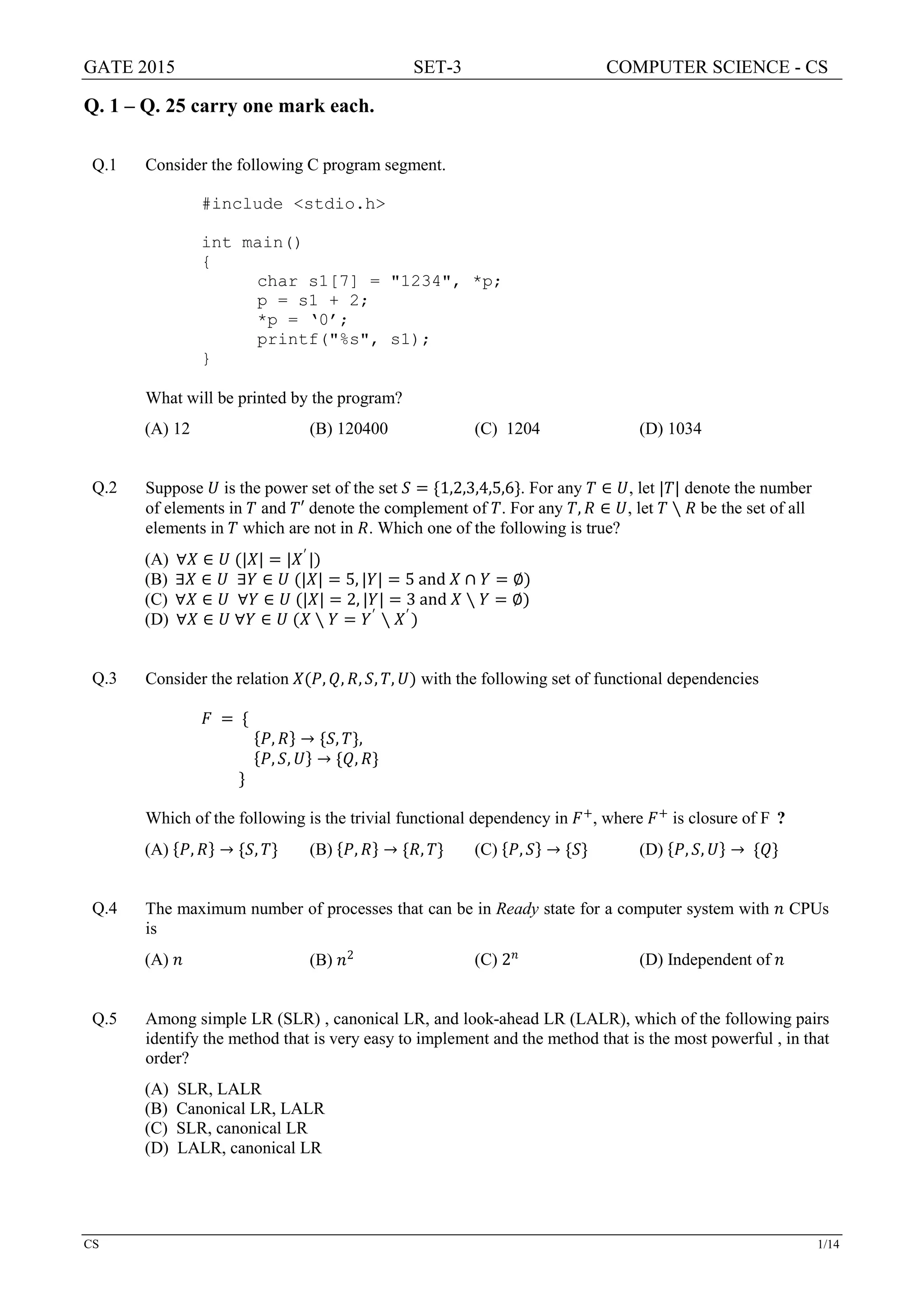 GATE 2015 SET-3 COMPUTER SCIENCE - CS
CS 1/14
Q. 1 – Q. 25 carry one mark each.
Q.1 Consider the following C program segment.
#include <stdio.h>
int main()
{
char s1[7] = "1234", *p;
p = s1 + 2;
*p = ‘0’;
printf("%s", s1);
}
What will be printed by the program?
(A) 12 (B) 120400 (C) 1204 (D) 1034
Q.2 Suppose 𝑈𝑈 is the power set of the set 𝑆𝑆 = {1,2,3,4,5,6}. For any 𝑇𝑇 ∈ 𝑈𝑈, let |𝑇𝑇| denote the number
of elements in 𝑇𝑇 and 𝑇𝑇′ denote the complement of 𝑇𝑇. For any 𝑇𝑇, 𝑅𝑅 ∈ 𝑈𝑈, let 𝑇𝑇 ∖ 𝑅𝑅 be the set of all
elements in 𝑇𝑇 which are not in 𝑅𝑅. Which one of the following is true?
(A) ∀𝑋𝑋 ∈ 𝑈𝑈 (|𝑋𝑋| = |𝑋𝑋′
|)
(B) ∃𝑋𝑋 ∈ 𝑈𝑈 ∃𝑌𝑌 ∈ 𝑈𝑈 (|𝑋𝑋| = 5, |𝑌𝑌| = 5 and 𝑋𝑋 ∩ 𝑌𝑌 = ∅)
(C) ∀𝑋𝑋 ∈ 𝑈𝑈 ∀𝑌𝑌 ∈ 𝑈𝑈 (|𝑋𝑋| = 2, |𝑌𝑌| = 3 and 𝑋𝑋 ∖ 𝑌𝑌 = ∅)
(D) ∀𝑋𝑋 ∈ 𝑈𝑈 ∀𝑌𝑌 ∈ 𝑈𝑈 (𝑋𝑋 ∖ 𝑌𝑌 = 𝑌𝑌′
∖ 𝑋𝑋′
)
Q.3 Consider the relation 𝑋𝑋(𝑃𝑃, 𝑄𝑄, 𝑅𝑅, 𝑆𝑆, 𝑇𝑇, 𝑈𝑈) with the following set of functional dependencies
𝐹𝐹 = {
{𝑃𝑃, 𝑅𝑅} → {𝑆𝑆, 𝑇𝑇},
{𝑃𝑃, 𝑆𝑆, 𝑈𝑈} → {𝑄𝑄, 𝑅𝑅}
}
Which of the following is the trivial functional dependency in 𝐹𝐹+
, where 𝐹𝐹+
is closure of F ?
(A) {𝑃𝑃, 𝑅𝑅} → {𝑆𝑆, 𝑇𝑇} (B) {𝑃𝑃, 𝑅𝑅} → {𝑅𝑅, 𝑇𝑇} (C) {𝑃𝑃, 𝑆𝑆} → {𝑆𝑆} (D) {𝑃𝑃, 𝑆𝑆, 𝑈𝑈} → {𝑄𝑄}
Q.4 The maximum number of processes that can be in Ready state for a computer system with 𝑛𝑛 CPUs
is
(A) 𝑛𝑛 (B) 𝑛𝑛2 (C) 2𝑛𝑛
(D) Independent of 𝑛𝑛
Q.5 Among simple LR (SLR) , canonical LR, and look-ahead LR (LALR), which of the following pairs
identify the method that is very easy to implement and the method that is the most powerful , in that
order?
(A) SLR, LALR
(B) Canonical LR, LALR
(C) SLR, canonical LR
(D) LALR, canonical LR
 