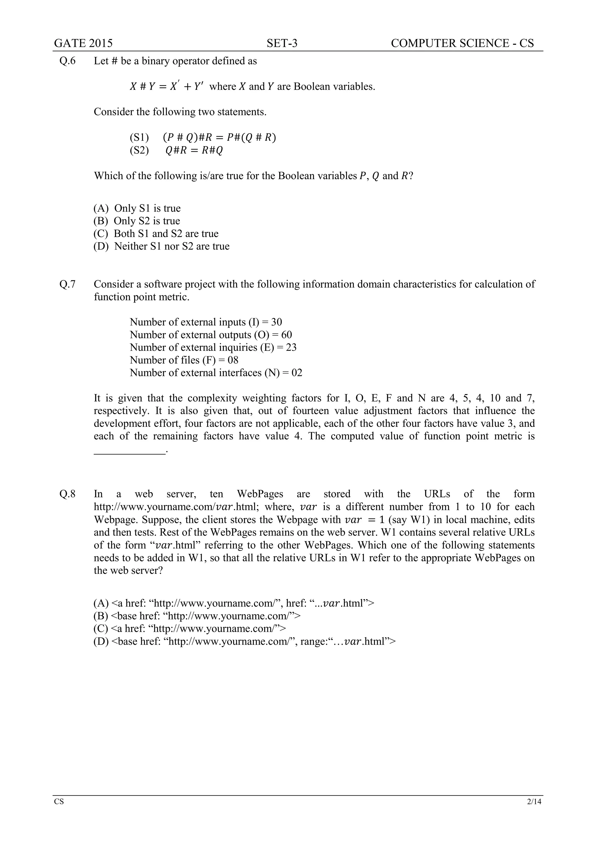 GATE 2015 SET-3 COMPUTER SCIENCE - CS
CS 2/14
Q.6 Let # be a binary operator defined as
𝑋𝑋 # 𝑌𝑌 = 𝑋𝑋′
+ 𝑌𝑌′ where 𝑋𝑋 and 𝑌𝑌 are Boolean variables.
Consider the following two statements.
(S1) (𝑃𝑃 # 𝑄𝑄)#𝑅𝑅 = 𝑃𝑃#(𝑄𝑄 # 𝑅𝑅)
(S2) 𝑄𝑄#𝑅𝑅 = 𝑅𝑅#𝑄𝑄
Which of the following is/are true for the Boolean variables 𝑃𝑃, 𝑄𝑄 and 𝑅𝑅?
(A) Only S1 is true
(B) Only S2 is true
(C) Both S1 and S2 are true
(D) Neither S1 nor S2 are true
Q.7 Consider a software project with the following information domain characteristics for calculation of
function point metric.
Number of external inputs (I) = 30
Number of external outputs (O) = 60
Number of external inquiries (E) = 23
Number of files (F) = 08
Number of external interfaces (N) = 02
It is given that the complexity weighting factors for I, O, E, F and N are 4, 5, 4, 10 and 7,
respectively. It is also given that, out of fourteen value adjustment factors that influence the
development effort, four factors are not applicable, each of the other four factors have value 3, and
each of the remaining factors have value 4. The computed value of function point metric is
_____________.
Q.8 In a web server, ten WebPages are stored with the URLs of the form
http://www.yourname.com/𝑣𝑣𝑣𝑣𝑣𝑣.html; where, 𝑣𝑣𝑣𝑣𝑣𝑣 is a different number from 1 to 10 for each
Webpage. Suppose, the client stores the Webpage with 𝑣𝑣𝑣𝑣𝑣𝑣 = 1 (say W1) in local machine, edits
and then tests. Rest of the WebPages remains on the web server. W1 contains several relative URLs
of the form “𝑣𝑣𝑣𝑣𝑣𝑣.html” referring to the other WebPages. Which one of the following statements
needs to be added in W1, so that all the relative URLs in W1 refer to the appropriate WebPages on
the web server?
(A) <a href: “http://www.yourname.com/”, href: “...𝑣𝑣𝑣𝑣𝑣𝑣.html”>
(B) <base href: “http://www.yourname.com/”>
(C) <a href: “http://www.yourname.com/”>
(D) <base href: “http://www.yourname.com/”, range:“…𝑣𝑣𝑣𝑣𝑣𝑣.html”>
 