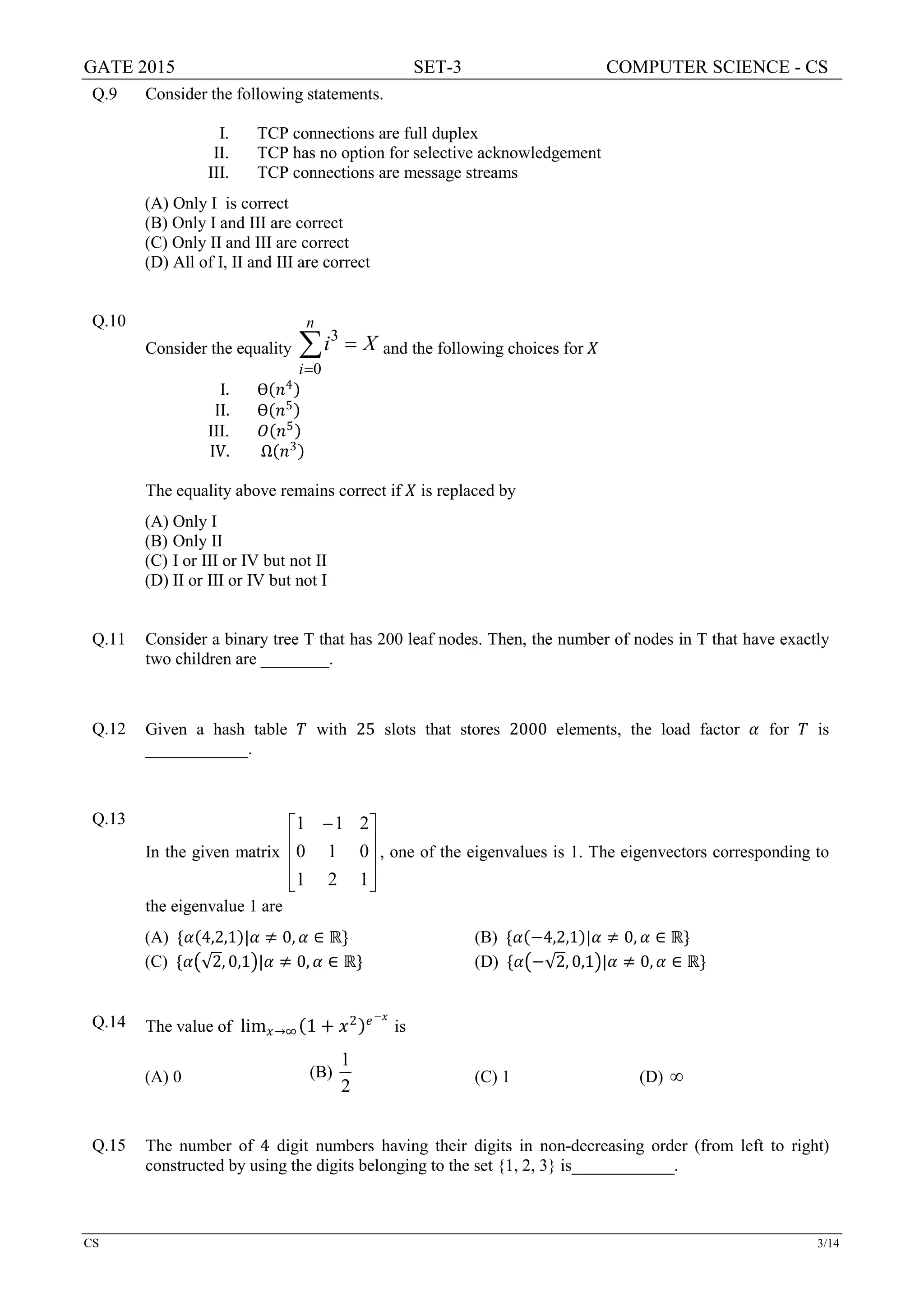 GATE 2015 SET-3 COMPUTER SCIENCE - CS
CS 3/14
Q.9 Consider the following statements.
I. TCP connections are full duplex
II. TCP has no option for selective acknowledgement
III. TCP connections are message streams
(A) Only I is correct
(B) Only I and III are correct
(C) Only II and III are correct
(D) All of I, II and III are correct
Q.10
Consider the equality
3
0
n
i
i X
=
=∑ and the following choices for 𝑋𝑋
I. Ɵ(𝑛𝑛4)
II. Ɵ(𝑛𝑛5)
III. 𝑂𝑂(𝑛𝑛5)
IV. Ω(𝑛𝑛3)
The equality above remains correct if 𝑋𝑋 is replaced by
(A) Only I
(B) Only II
(C) I or III or IV but not II
(D) II or III or IV but not I
Q.11 Consider a binary tree T that has 200 leaf nodes. Then, the number of nodes in T that have exactly
two children are ________.
Q.12 Given a hash table 𝑇𝑇 with 25 slots that stores 2000 elements, the load factor 𝛼𝛼 for 𝑇𝑇 is
____________.
Q.13
In the given matrix









 −
121
010
211
, one of the eigenvalues is 1. The eigenvectors corresponding to
the eigenvalue 1 are
(A) {𝛼𝛼(4,2,1)|𝛼𝛼 ≠ 0, 𝛼𝛼 ∈ ℝ} (B) {𝛼𝛼(−4,2,1)|𝛼𝛼 ≠ 0, 𝛼𝛼 ∈ ℝ}
(C) {𝛼𝛼�√2, 0,1�|𝛼𝛼 ≠ 0, 𝛼𝛼 ∈ ℝ} (D) {𝛼𝛼�−√2, 0,1�|𝛼𝛼 ≠ 0, 𝛼𝛼 ∈ ℝ}
Q.14 The value of lim𝑥𝑥→∞(1 + 𝑥𝑥2)𝑒𝑒−𝑥𝑥
is
(A) 0 (B)
2
1
(C) 1 (D) ∞
Q.15 The number of 4 digit numbers having their digits in non-decreasing order (from left to right)
constructed by using the digits belonging to the set {1, 2, 3} is____________.
 