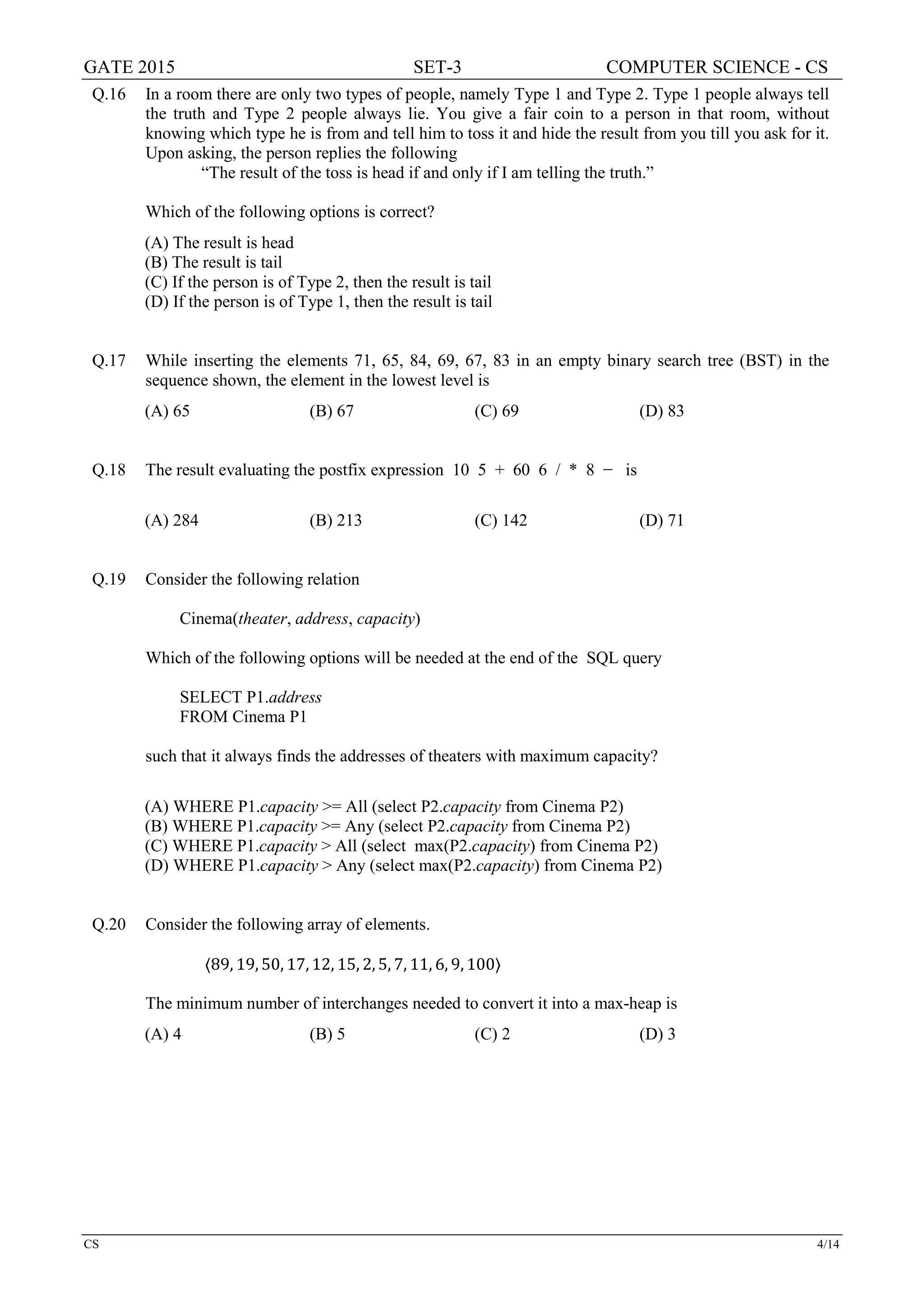 GATE 2015 SET-3 COMPUTER SCIENCE - CS
CS 4/14
Q.16 In a room there are only two types of people, namely Type 1 and Type 2. Type 1 people always tell
the truth and Type 2 people always lie. You give a fair coin to a person in that room, without
knowing which type he is from and tell him to toss it and hide the result from you till you ask for it.
Upon asking, the person replies the following
“The result of the toss is head if and only if I am telling the truth.”
Which of the following options is correct?
(A) The result is head
(B) The result is tail
(C) If the person is of Type 2, then the result is tail
(D) If the person is of Type 1, then the result is tail
Q.17 While inserting the elements 71, 65, 84, 69, 67, 83 in an empty binary search tree (BST) in the
sequence shown, the element in the lowest level is
(A) 65 (B) 67 (C) 69 (D) 83
Q.18 The result evaluating the postfix expression 10 5 + 60 6 / * 8 − is
(A) 284 (B) 213 (C) 142 (D) 71
Q.19 Consider the following relation
Cinema(theater, address, capacity)
Which of the following options will be needed at the end of the SQL query
SELECT P1.address
FROM Cinema P1
such that it always finds the addresses of theaters with maximum capacity?
(A) WHERE P1.capacity >= All (select P2.capacity from Cinema P2)
(B) WHERE P1.capacity >= Any (select P2.capacity from Cinema P2)
(C) WHERE P1.capacity > All (select max(P2.capacity) from Cinema P2)
(D) WHERE P1.capacity > Any (select max(P2.capacity) from Cinema P2)
Q.20 Consider the following array of elements.
〈89, 19, 50, 17, 12, 15, 2, 5, 7, 11, 6, 9, 100〉
The minimum number of interchanges needed to convert it into a max-heap is
(A) 4 (B) 5 (C) 2 (D) 3
 