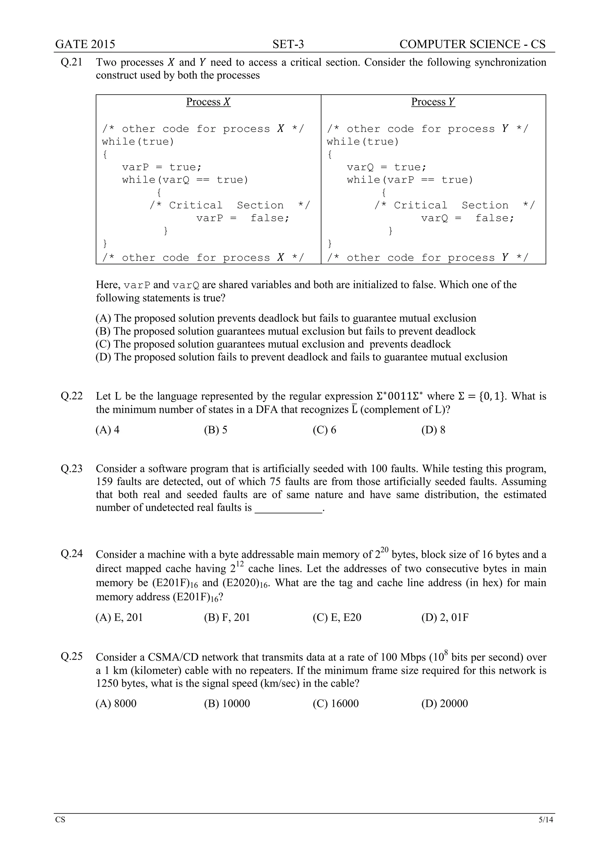 GATE 2015 SET-3 COMPUTER SCIENCE - CS
CS 5/14
Q.21 Two processes 𝑋𝑋 and 𝑌𝑌 need to access a critical section. Consider the following synchronization
construct used by both the processes
Process 𝑋𝑋
/* other code for process 𝑋𝑋 */
while(true)
{
varP = true;
while(varQ == true)
{
/* Critical Section */
varP = false;
}
}
/* other code for process 𝑋𝑋 */
Process 𝑌𝑌
/* other code for process 𝑌𝑌 */
while(true)
{
varQ = true;
while(varP == true)
{
/* Critical Section */
varQ = false;
}
}
/* other code for process 𝑌𝑌 */
Here, varP and varQ are shared variables and both are initialized to false. Which one of the
following statements is true?
(A) The proposed solution prevents deadlock but fails to guarantee mutual exclusion
(B) The proposed solution guarantees mutual exclusion but fails to prevent deadlock
(C) The proposed solution guarantees mutual exclusion and prevents deadlock
(D) The proposed solution fails to prevent deadlock and fails to guarantee mutual exclusion
Q.22 Let L be the language represented by the regular expression Σ∗
0011Σ∗
where Σ = {0, 1}. What is
the minimum number of states in a DFA that recognizes L� (complement of L)?
(A) 4 (B) 5 (C) 6 (D) 8
Q.23 Consider a software program that is artificially seeded with 100 faults. While testing this program,
159 faults are detected, out of which 75 faults are from those artificially seeded faults. Assuming
that both real and seeded faults are of same nature and have same distribution, the estimated
number of undetected real faults is ____________.
Q.24 Consider a machine with a byte addressable main memory of 220
bytes, block size of 16 bytes and a
direct mapped cache having 212
cache lines. Let the addresses of two consecutive bytes in main
memory be (E201F)16 and (E2020)16. What are the tag and cache line address (in hex) for main
memory address (E201F)16?
(A) E, 201 (B) F, 201 (C) E, E20 (D) 2, 01F
Q.25 Consider a CSMA/CD network that transmits data at a rate of 100 Mbps (108
bits per second) over
a 1 km (kilometer) cable with no repeaters. If the minimum frame size required for this network is
1250 bytes, what is the signal speed (km/sec) in the cable?
(A) 8000 (B) 10000 (C) 16000 (D) 20000
 