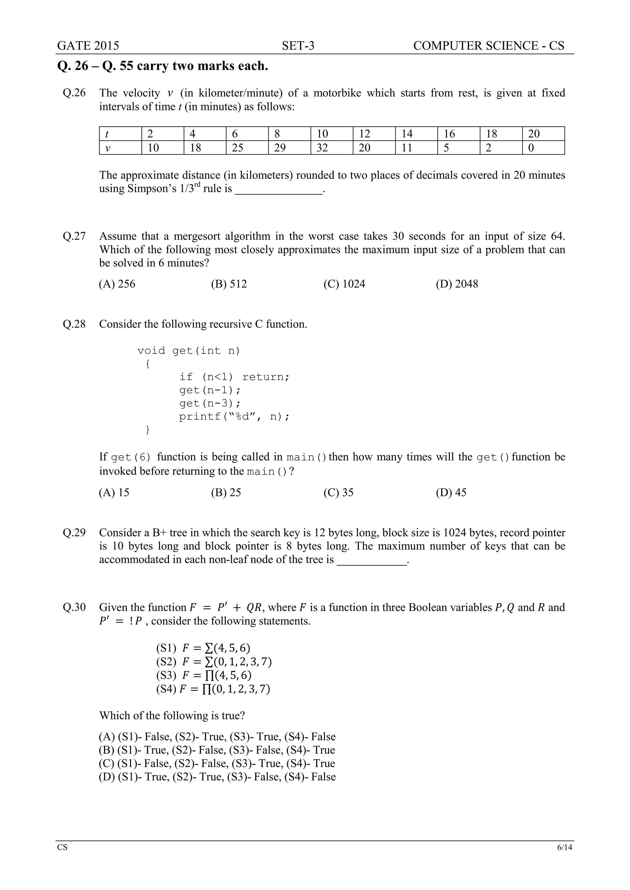 GATE 2015 SET-3 COMPUTER SCIENCE - CS
CS 6/14
Q. 26 – Q. 55 carry two marks each.
Q.26 The velocity v (in kilometer/minute) of a motorbike which starts from rest, is given at fixed
intervals of time t (in minutes) as follows:
t 2 4 6 8 10 12 14 16 18 20
v 10 18 25 29 32 20 11 5 2 0
The approximate distance (in kilometers) rounded to two places of decimals covered in 20 minutes
using Simpson’s 1/3rd
rule is _______________.
Q.27 Assume that a mergesort algorithm in the worst case takes 30 seconds for an input of size 64.
Which of the following most closely approximates the maximum input size of a problem that can
be solved in 6 minutes?
(A) 256 (B) 512 (C) 1024 (D) 2048
Q.28 Consider the following recursive C function.
void get(int n)
{
if (n<1) return;
get(n-1);
get(n-3);
printf(“%d”, n);
}
If get(6) function is being called in main()then how many times will the get()function be
invoked before returning to the main()?
(A) 15 (B) 25 (C) 35 (D) 45
Q.29 Consider a B+ tree in which the search key is 12 bytes long, block size is 1024 bytes, record pointer
is 10 bytes long and block pointer is 8 bytes long. The maximum number of keys that can be
accommodated in each non-leaf node of the tree is ____________.
Q.30 Given the function 𝐹𝐹 = 𝑃𝑃′ + 𝑄𝑄𝑄𝑄, where 𝐹𝐹 is a function in three Boolean variables 𝑃𝑃, 𝑄𝑄 and 𝑅𝑅 and
𝑃𝑃′ = ! 𝑃𝑃 , consider the following statements.
(S1) 𝐹𝐹 = ∑(4, 5, 6)
(S2) 𝐹𝐹 = ∑(0, 1, 2, 3, 7)
(S3) 𝐹𝐹 = ∏(4, 5, 6)
(S4) 𝐹𝐹 = ∏(0, 1, 2, 3, 7)
Which of the following is true?
(A) (S1)- False, (S2)- True, (S3)- True, (S4)- False
(B) (S1)- True, (S2)- False, (S3)- False, (S4)- True
(C) (S1)- False, (S2)- False, (S3)- True, (S4)- True
(D) (S1)- True, (S2)- True, (S3)- False, (S4)- False
 