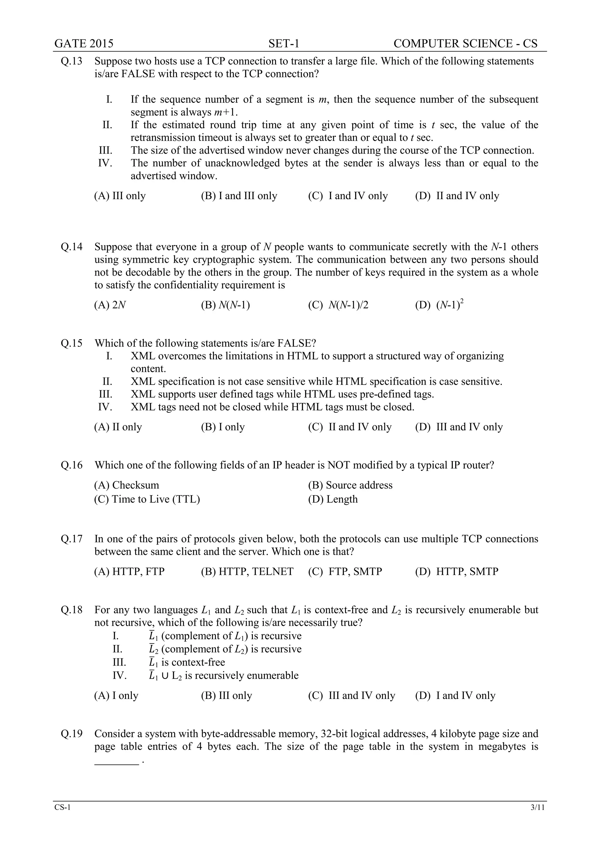 GATE 2015 SET-1 COMPUTER SCIENCE - CS
CS-1 3/11
Q.13 Suppose two hosts use a TCP connection to transfer a large file. Which of the following statements
is/are FALSE with respect to the TCP connection?
I. If the sequence number of a segment is m, then the sequence number of the subsequent
segment is always m+1.
II. If the estimated round trip time at any given point of time is t sec, the value of the
retransmission timeout is always set to greater than or equal to t sec.
III. The size of the advertised window never changes during the course of the TCP connection.
IV. The number of unacknowledged bytes at the sender is always less than or equal to the
advertised window.
(A) III only (B) I and III only (C) I and IV only (D) II and IV only
Q.14 Suppose that everyone in a group of N people wants to communicate secretly with the N-1 others
using symmetric key cryptographic system. The communication between any two persons should
not be decodable by the others in the group. The number of keys required in the system as a whole
to satisfy the confidentiality requirement is
(A) 2N (B) N(N-1) (C) N(N-1)/2 (D) (N-1)2
Q.15 Which of the following statements is/are FALSE?
I. XML overcomes the limitations in HTML to support a structured way of organizing
content.
II. XML specification is not case sensitive while HTML specification is case sensitive.
III. XML supports user defined tags while HTML uses pre-defined tags.
IV. XML tags need not be closed while HTML tags must be closed.
(A) II only (B) I only (C) II and IV only (D) III and IV only
Q.16 Which one of the following fields of an IP header is NOT modified by a typical IP router?
(A) Checksum (B) Source address
(C) Time to Live (TTL) (D) Length
Q.17 In one of the pairs of protocols given below, both the protocols can use multiple TCP connections
between the same client and the server. Which one is that?
(A) HTTP, FTP (B) HTTP, TELNET (C) FTP, SMTP (D) HTTP, SMTP
Q.18 For any two languages L1 and L2 such that L1 is context-free and L2 is recursively enumerable but
not recursive, which of the following is/are necessarily true?
I. 𝐿𝐿�1 (complement of L1) is recursive
II. 𝐿𝐿�2 (complement of L2) is recursive
III. 𝐿𝐿�1 is context-free
IV. 𝐿𝐿�1 ∪ L2 is recursively enumerable
(A) I only (B) III only (C) III and IV only (D) I and IV only
Q.19 Consider a system with byte-addressable memory, 32-bit logical addresses, 4 kilobyte page size and
page table entries of 4 bytes each. The size of the page table in the system in megabytes is
________ .
 