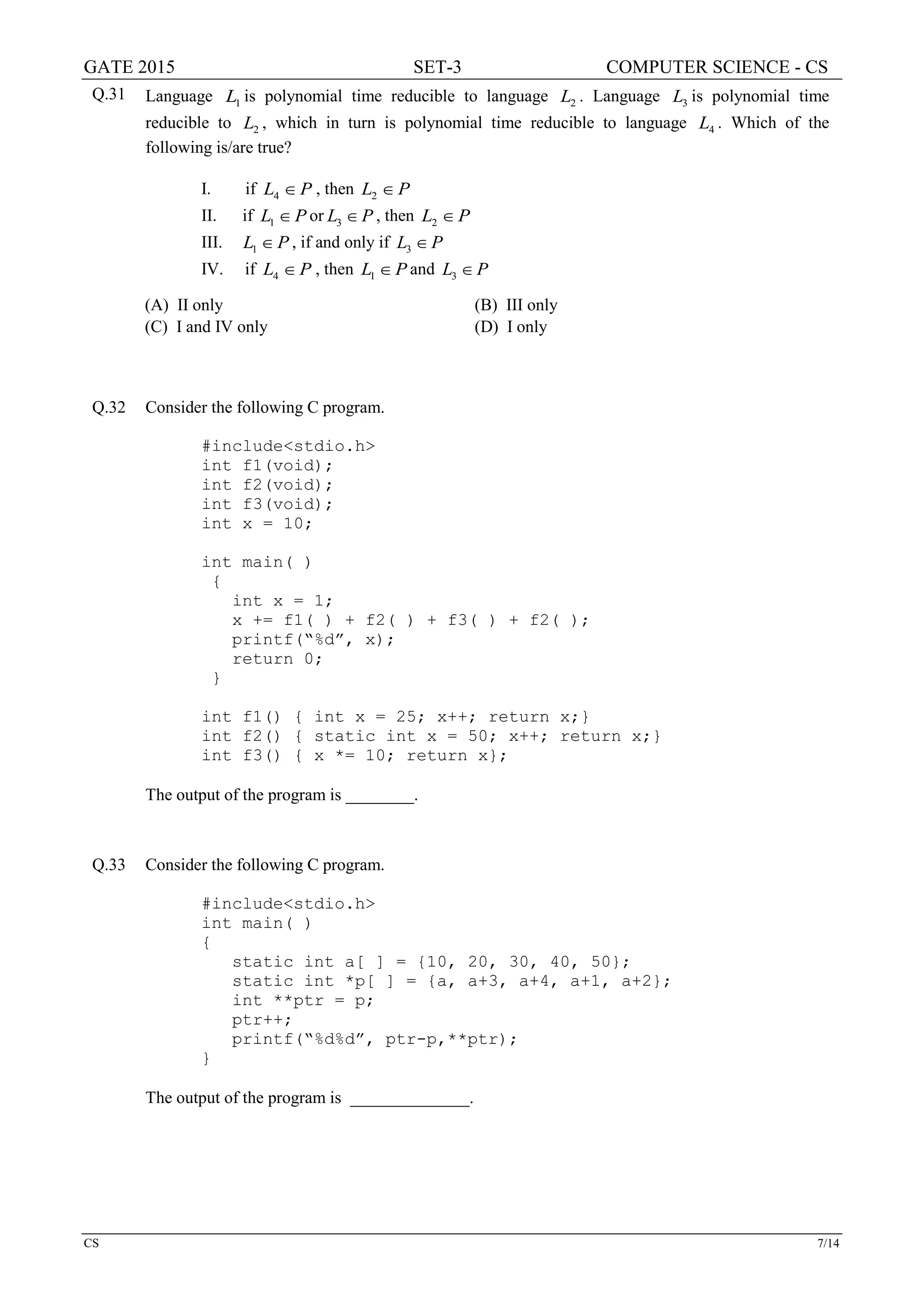 GATE 2015 SET-3 COMPUTER SCIENCE - CS
CS 7/14
Q.31 Language 1L is polynomial time reducible to language 2L . Language 3L is polynomial time
reducible to 2L , which in turn is polynomial time reducible to language 4L . Which of the
following is/are true?
I. if 4L P∈ , then 2L P∈
II. if 1L P∈ or 3L P∈ , then 2L P∈
III. 1L P∈ , if and only if 3L P∈
IV. if 4L P∈ , then 1L P∈ and 3L P∈
(A) II only (B) III only
(C) I and IV only (D) I only
Q.32 Consider the following C program.
#include<stdio.h>
int f1(void);
int f2(void);
int f3(void);
int x = 10;
int main( )
{
int x = 1;
x += f1( ) + f2( ) + f3( ) + f2( );
printf(“%d”, x);
return 0;
}
int f1() { int x = 25; x++; return x;}
int f2() { static int x = 50; x++; return x;}
int f3() { x *= 10; return x};
The output of the program is ________.
Q.33 Consider the following C program.
#include<stdio.h>
int main( )
{
static int a[ ] = {10, 20, 30, 40, 50};
static int *p[ ] = {a, a+3, a+4, a+1, a+2};
int **ptr = p;
ptr++;
printf(“%d%d”, ptr-p,**ptr);
}
The output of the program is ______________.
 