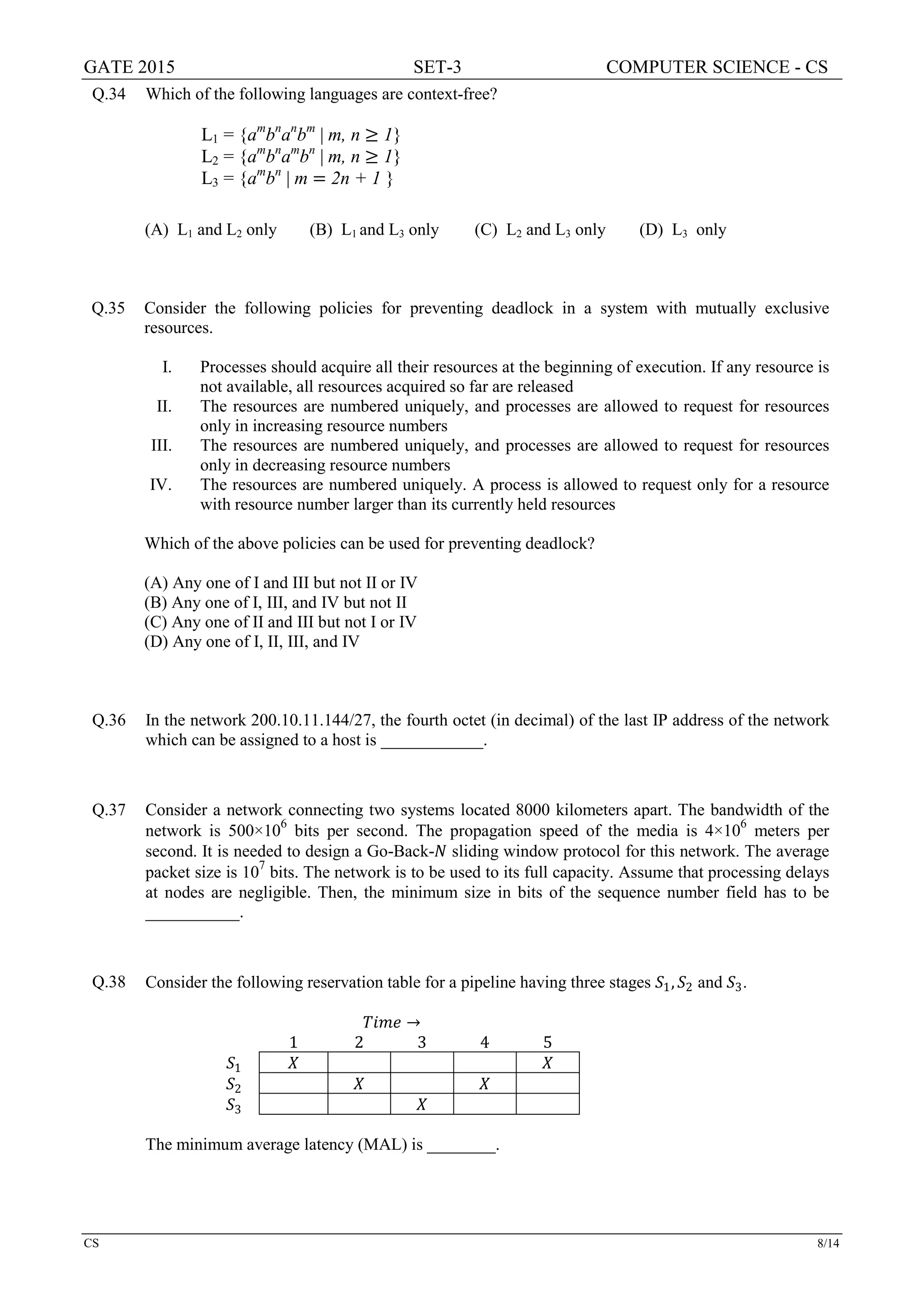 GATE 2015 SET-3 COMPUTER SCIENCE - CS
CS 8/14
Q.34 Which of the following languages are context-free?
L1 = {am
bn
an
bm
| m, n ≥ 1}
L2 = {am
bn
am
bn
| m, n ≥ 1}
L3 = {am
bn
| m = 2n + 1 }
(A) L1 and L2 only (B) L1 and L3 only (C) L2 and L3 only (D) L3 only
Q.35 Consider the following policies for preventing deadlock in a system with mutually exclusive
resources.
I. Processes should acquire all their resources at the beginning of execution. If any resource is
not available, all resources acquired so far are released
II. The resources are numbered uniquely, and processes are allowed to request for resources
only in increasing resource numbers
III. The resources are numbered uniquely, and processes are allowed to request for resources
only in decreasing resource numbers
IV. The resources are numbered uniquely. A process is allowed to request only for a resource
with resource number larger than its currently held resources
Which of the above policies can be used for preventing deadlock?
(A) Any one of I and III but not II or IV
(B) Any one of I, III, and IV but not II
(C) Any one of II and III but not I or IV
(D) Any one of I, II, III, and IV
Q.36 In the network 200.10.11.144/27, the fourth octet (in decimal) of the last IP address of the network
which can be assigned to a host is ____________.
Q.37 Consider a network connecting two systems located 8000 kilometers apart. The bandwidth of the
network is 500×106
bits per second. The propagation speed of the media is 4×106
meters per
second. It is needed to design a Go-Back-𝑁𝑁 sliding window protocol for this network. The average
packet size is 10
7
bits. The network is to be used to its full capacity. Assume that processing delays
at nodes are negligible. Then, the minimum size in bits of the sequence number field has to be
___________.
Q.38 Consider the following reservation table for a pipeline having three stages 𝑆𝑆1, 𝑆𝑆2 and 𝑆𝑆3.
𝑇𝑇𝑇𝑇 𝑇𝑇𝑇𝑇 →
1 2 3 4 5
𝑆𝑆1 𝑋𝑋 𝑋𝑋
𝑆𝑆2 𝑋𝑋 𝑋𝑋
𝑆𝑆3 𝑋𝑋
The minimum average latency (MAL) is ________.
 