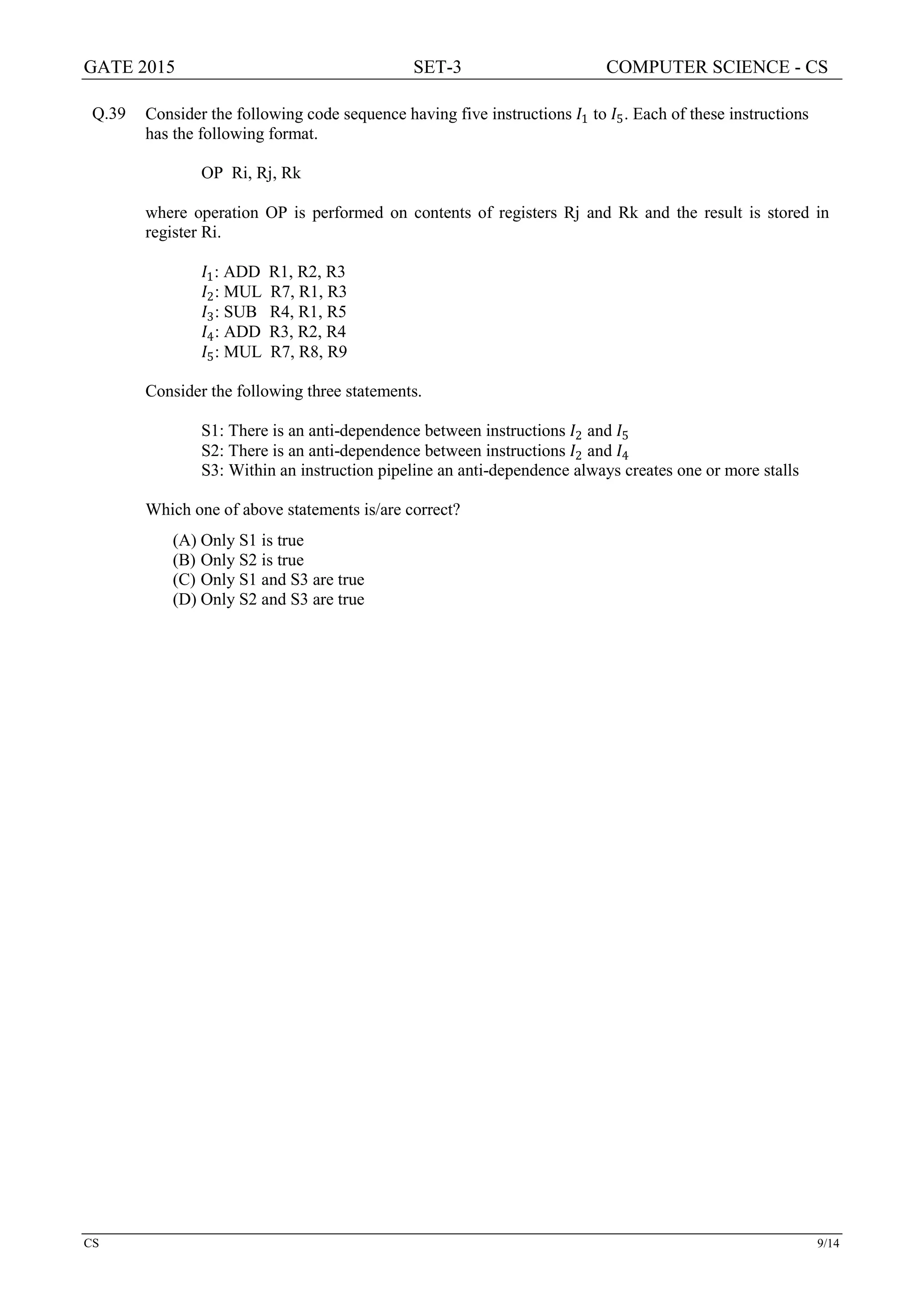 GATE 2015 SET-3 COMPUTER SCIENCE - CS
CS 9/14
Q.39 Consider the following code sequence having five instructions 𝐼𝐼1 to 𝐼𝐼5. Each of these instructions
has the following format.
OP Ri, Rj, Rk
where operation OP is performed on contents of registers Rj and Rk and the result is stored in
register Ri.
𝐼𝐼1: ADD R1, R2, R3
𝐼𝐼2: MUL R7, R1, R3
𝐼𝐼3: SUB R4, R1, R5
𝐼𝐼4: ADD R3, R2, R4
𝐼𝐼5: MUL R7, R8, R9
Consider the following three statements.
S1: There is an anti-dependence between instructions 𝐼𝐼2 and 𝐼𝐼5
S2: There is an anti-dependence between instructions 𝐼𝐼2 and 𝐼𝐼4
S3: Within an instruction pipeline an anti-dependence always creates one or more stalls
Which one of above statements is/are correct?
(A) Only S1 is true
(B) Only S2 is true
(C) Only S1 and S3 are true
(D) Only S2 and S3 are true
 