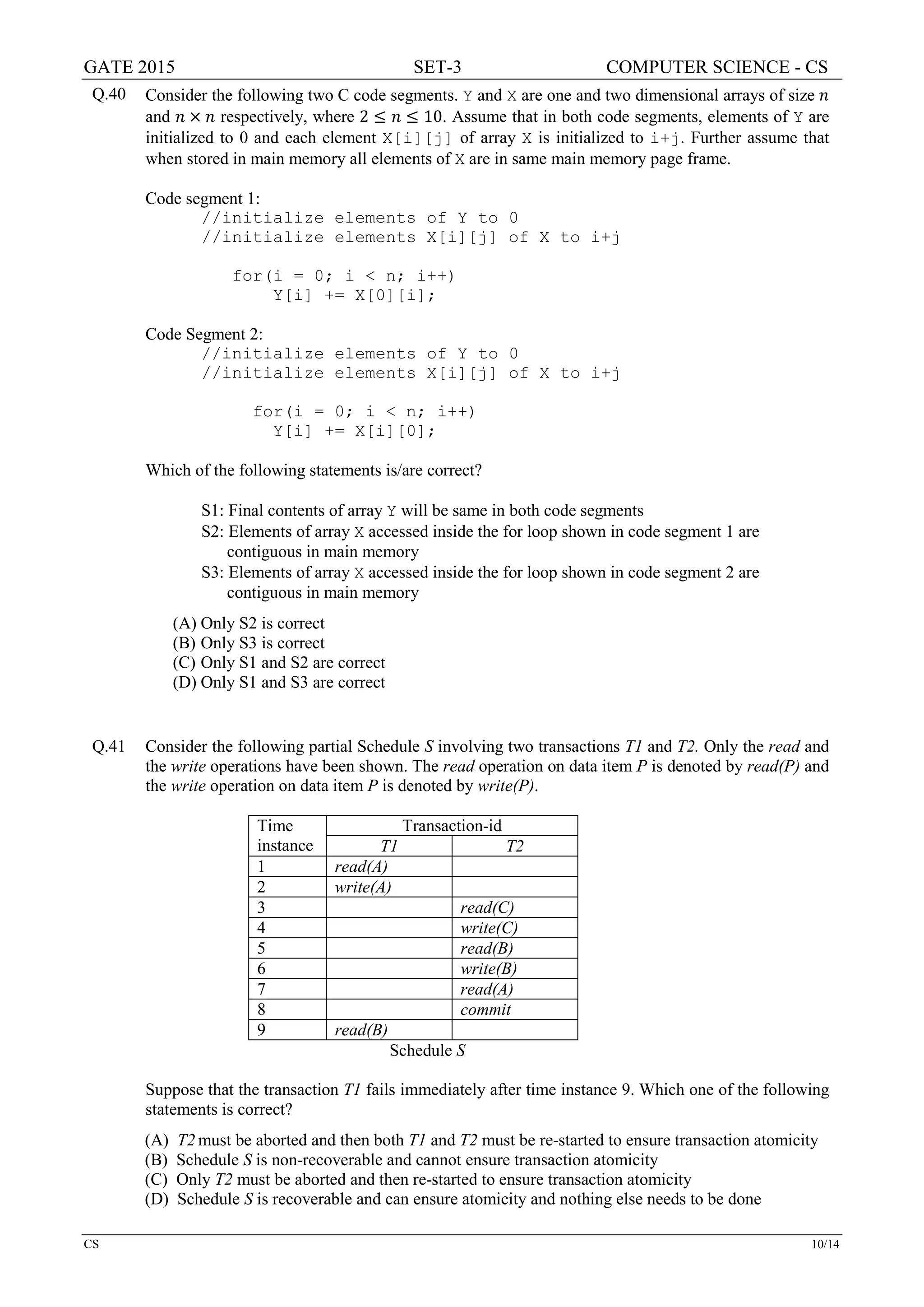 GATE 2015 SET-3 COMPUTER SCIENCE - CS
CS 10/14
Q.40 Consider the following two C code segments. Y and X are one and two dimensional arrays of size 𝑛𝑛
and 𝑛𝑛 × 𝑛𝑛 respectively, where 2 ≤ 𝑛𝑛 ≤ 10. Assume that in both code segments, elements of Y are
initialized to 0 and each element X[i][j] of array X is initialized to i+j. Further assume that
when stored in main memory all elements of X are in same main memory page frame.
Code segment 1:
//initialize elements of Y to 0
//initialize elements X[i][j] of X to i+j
for(i = 0; i < n; i++)
Y[i] += X[0][i];
Code Segment 2:
//initialize elements of Y to 0
//initialize elements X[i][j] of X to i+j
for(i = 0; i < n; i++)
Y[i] += X[i][0];
Which of the following statements is/are correct?
S1: Final contents of array Y will be same in both code segments
S2: Elements of array X accessed inside the for loop shown in code segment 1 are
contiguous in main memory
S3: Elements of array X accessed inside the for loop shown in code segment 2 are
contiguous in main memory
(A) Only S2 is correct
(B) Only S3 is correct
(C) Only S1 and S2 are correct
(D) Only S1 and S3 are correct
Q.41 Consider the following partial Schedule S involving two transactions T1 and T2. Only the read and
the write operations have been shown. The read operation on data item P is denoted by read(P) and
the write operation on data item P is denoted by write(P).
Time
instance
Transaction-id
T1 T2
1 read(A)
2 write(A)
3 read(C)
4 write(C)
5 read(B)
6 write(B)
7 read(A)
8 commit
9 read(B)
Schedule S
Suppose that the transaction T1 fails immediately after time instance 9. Which one of the following
statements is correct?
(A) T2 must be aborted and then both T1 and T2 must be re-started to ensure transaction atomicity
(B) Schedule S is non-recoverable and cannot ensure transaction atomicity
(C) Only T2 must be aborted and then re-started to ensure transaction atomicity
(D) Schedule S is recoverable and can ensure atomicity and nothing else needs to be done
 