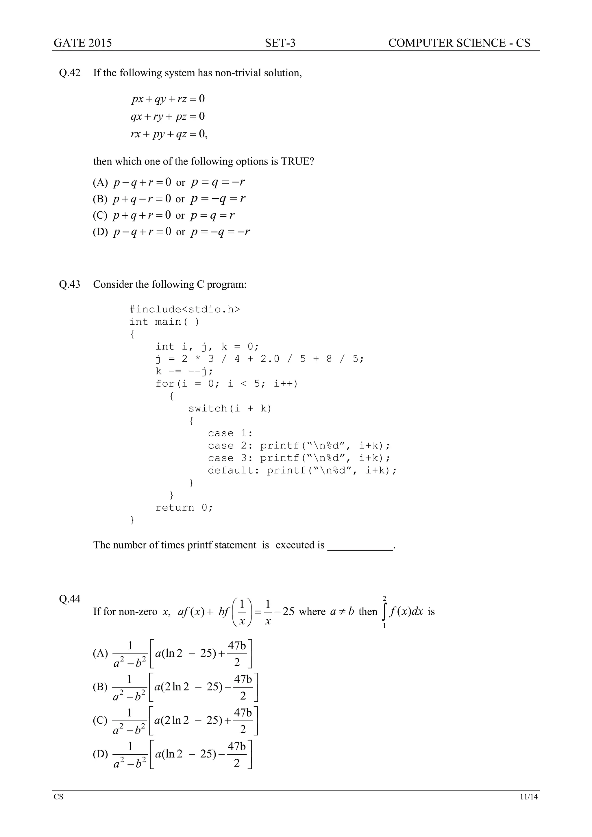 GATE 2015 SET-3 COMPUTER SCIENCE - CS
CS 11/14
Q.42 If the following system has non-trivial solution,
,0
0
0
=++
=++
=++
qzpyrx
pzryqx
rzqypx
then which one of the following options is TRUE?
(A) 0=+− rqp or rqp −==
(B) 0=−+ rqp or rqp =−=
(C) 0=++ rqp or rqp ==
(D) 0=+− rqp or rqp −=−=
Q.43 Consider the following C program:
#include<stdio.h>
int main( )
{
int i, j, k = 0;
j = 2 * 3 / 4 + 2.0 / 5 + 8 / 5;
k −= −−j;
for(i = 0; i < 5; i++)
{
switch(i + k)
{
case 1:
case 2: printf(“n%d”, i+k);
case 3: printf(“n%d”, i+k);
default: printf(“n%d”, i+k);
}
}
return 0;
}
The number of times printf statement is executed is ____________.
Q.44
If for non-zero x,
1 1
( ) 25af x bf
x x
 
+ =− 
 
where ba ≠ then ∫
2
1
)( dxxf is
(A) 2 2
1 47b
(ln 2 25)
2
a
a b
 
− + −  
(B) 2 2
1 47b
(2ln 2 25)
2
a
a b
 
− − −  
(C) 2 2
1 47b
(2ln 2 25)
2
a
a b
 
− + −  
(D) 2 2
1 47b
(ln 2 25)
2
a
a b
 
− − −  
 