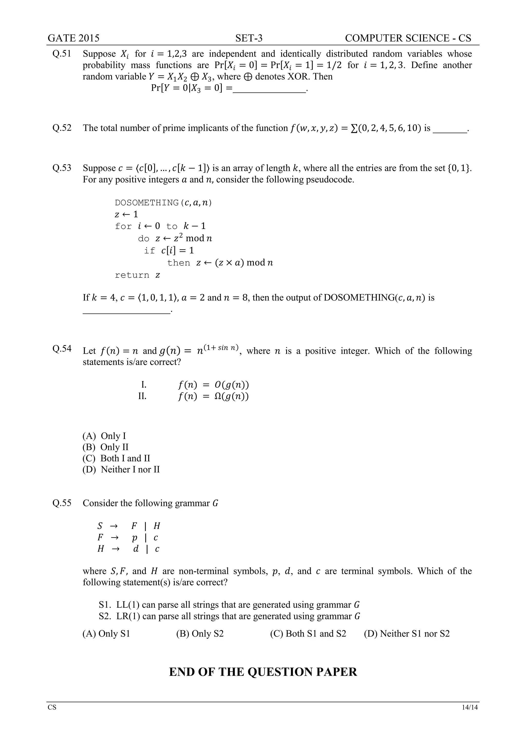 GATE 2015 SET-3 COMPUTER SCIENCE - CS
CS 14/14
Q.51 Suppose 𝑋𝑋𝑖𝑖 for 𝑖𝑖 = 1,2,3 are independent and identically distributed random variables whose
probability mass functions are Pr[𝑋𝑋𝑖𝑖 = 0] = Pr[𝑋𝑋𝑖𝑖 = 1] = 1/2 for 𝑖𝑖 = 1, 2, 3. Define another
random variable 𝑌𝑌 = 𝑋𝑋1 𝑋𝑋2 ⊕ 𝑋𝑋3, where ⊕ denotes XOR. Then
Pr[𝑌𝑌 = 0|𝑋𝑋3 = 0] =_______________.
Q.52 The total number of prime implicants of the function 𝑓𝑓(𝑤𝑤, 𝑥𝑥, 𝑦𝑦, 𝑧𝑧) = ∑(0, 2, 4, 5, 6, 10) is _______.
Q.53 Suppose 𝑐𝑐 = 〈𝑐𝑐[0], … , 𝑐𝑐[𝑘𝑘 − 1]〉 is an array of length 𝑘𝑘, where all the entries are from the set {0, 1}.
For any positive integers 𝑎𝑎 and 𝑛𝑛, consider the following pseudocode.
DOSOMETHING(𝑐𝑐, 𝑎𝑎, 𝑛𝑛)
𝑧𝑧 ← 1
for 𝑖𝑖 ← 0 to 𝑘𝑘 − 1
do 𝑧𝑧 ← 𝑧𝑧2
mod 𝑛𝑛
if 𝑐𝑐[𝑖𝑖] = 1
then 𝑧𝑧 ← (𝑧𝑧 × 𝑎𝑎) mod 𝑛𝑛
return 𝑧𝑧
If 𝑘𝑘 = 4, 𝑐𝑐 = 〈1, 0, 1, 1〉, 𝑎𝑎 = 2 and 𝑛𝑛 = 8, then the output of DOSOMETHING(𝑐𝑐, 𝑎𝑎, 𝑛𝑛) is
__________________.
Q.54 Let 𝑓𝑓(𝑛𝑛) = 𝑛𝑛 and 𝑔𝑔(𝑛𝑛) = 𝑛𝑛(1+ 𝑠𝑠𝑠𝑠𝑠𝑠 𝑛𝑛)
, where 𝑛𝑛 is a positive integer. Which of the following
statements is/are correct?
I. 𝑓𝑓(𝑛𝑛) = 𝑂𝑂(𝑔𝑔(𝑛𝑛))
II. 𝑓𝑓(𝑛𝑛) = Ω(𝑔𝑔(𝑛𝑛))
(A) Only I
(B) Only II
(C) Both I and II
(D) Neither I nor II
Q.55 Consider the following grammar 𝐺𝐺
𝑆𝑆 → 𝐹𝐹 | 𝐻𝐻
𝐹𝐹 → 𝑝𝑝 | 𝑐𝑐
𝐻𝐻 → 𝑑𝑑 | 𝑐𝑐
where 𝑆𝑆, 𝐹𝐹, and 𝐻𝐻 are non-terminal symbols, 𝑝𝑝, 𝑑𝑑, and 𝑐𝑐 are terminal symbols. Which of the
following statement(s) is/are correct?
S1. LL(1) can parse all strings that are generated using grammar 𝐺𝐺
S2. LR(1) can parse all strings that are generated using grammar 𝐺𝐺
(A) Only S1 (B) Only S2 (C) Both S1 and S2 (D) Neither S1 nor S2
END OF THE QUESTION PAPER
 