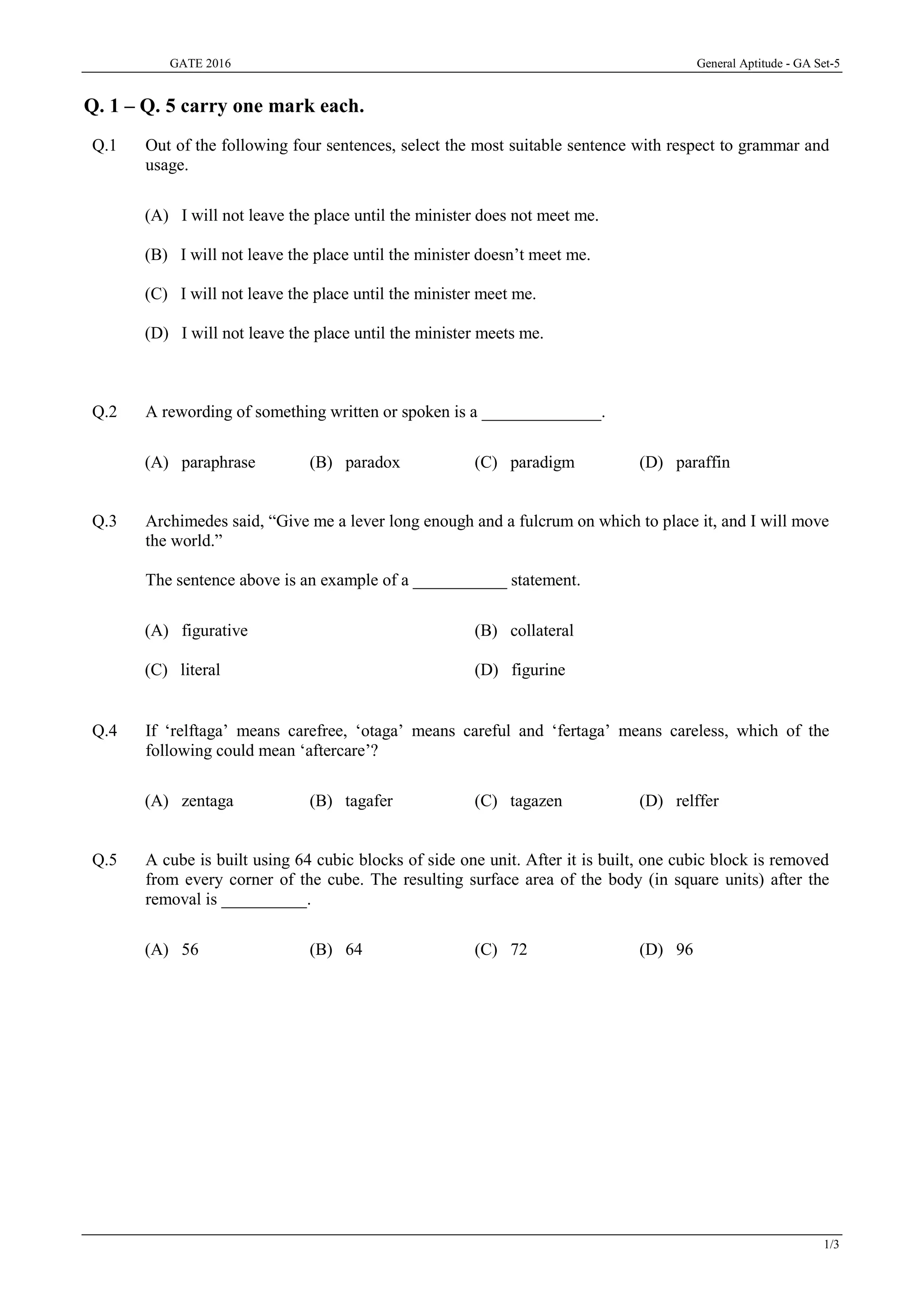 GATE 2016 General Aptitude - GA Set-5
1/3
Q. 1 – Q. 5 carry one mark each.
Q.1 Out of the following four sentences, select the most suitable sentence with respect to grammar and
usage.
(A) I will not leave the place until the minister does not meet me.
(B) I will not leave the place until the minister doesn’t meet me.
(C) I will not leave the place until the minister meet me.
(D) I will not leave the place until the minister meets me.
Q.2 A rewording of something written or spoken is a ______________.
(A) paraphrase (B) paradox (C) paradigm (D) paraffin
Q.3 Archimedes said, “Give me a lever long enough and a fulcrum on which to place it, and I will move
the world.”
The sentence above is an example of a ___________ statement.
(A) figurative (B) collateral
(C) literal (D) figurine
Q.4 If ‘relftaga’ means carefree, ‘otaga’ means careful and ‘fertaga’ means careless, which of the
following could mean ‘aftercare’?
(A) zentaga (B) tagafer (C) tagazen (D) relffer
Q.5 A cube is built using 64 cubic blocks of side one unit. After it is built, one cubic block is removed
from every corner of the cube. The resulting surface area of the body (in square units) after the
removal is __________.
(A) 56 (B) 64 (C) 72 (D) 96
 