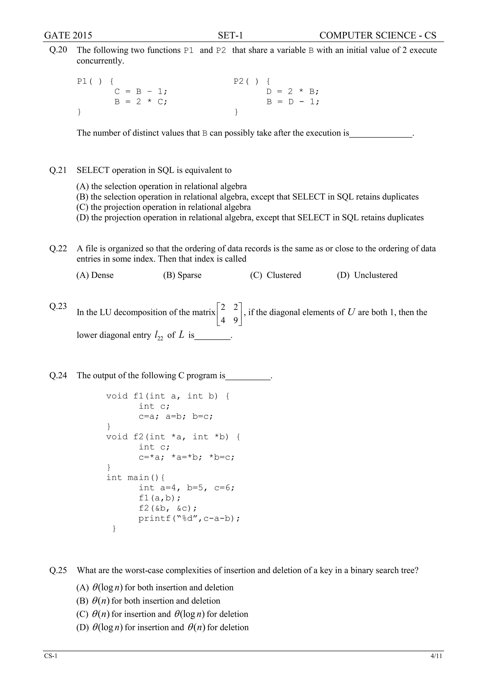 GATE 2015 SET-1 COMPUTER SCIENCE - CS
CS-1 4/11
Q.20 The following two functions P1 and P2 that share a variable B with an initial value of 2 execute
concurrently.
P1( ) { P2( ) {
C = B – 1; D = 2 * B;
B = 2 * C; B = D - 1;
} }
The number of distinct values that B can possibly take after the execution is______________.
Q.21 SELECT operation in SQL is equivalent to
(A) the selection operation in relational algebra
(B) the selection operation in relational algebra, except that SELECT in SQL retains duplicates
(C) the projection operation in relational algebra
(D) the projection operation in relational algebra, except that SELECT in SQL retains duplicates
Q.22 A file is organized so that the ordering of data records is the same as or close to the ordering of data
entries in some index. Then that index is called
(A) Dense (B) Sparse (C) Clustered (D) Unclustered
Q.23
In the LU decomposition of the matrix
2 2
4 9
 
 
 
, if the diagonal elements of U are both 1, then the
lower diagonal entry 22l of L is________.
Q.24 The output of the following C program is__________.
void f1(int a, int b) {
int c;
c=a; a=b; b=c;
}
void f2(int *a, int *b) {
int c;
c=*a; *a=*b; *b=c;
}
int main(){
int a=4, b=5, c=6;
f1(a,b);
f2(&b, &c);
printf(“%d”,c-a-b);
}
Q.25 What are the worst-case complexities of insertion and deletion of a key in a binary search tree?
(A) (log )nθ for both insertion and deletion
(B) ( )nθ for both insertion and deletion
(C) ( )nθ for insertion and (log )nθ for deletion
(D) (log )nθ for insertion and ( )nθ for deletion
 