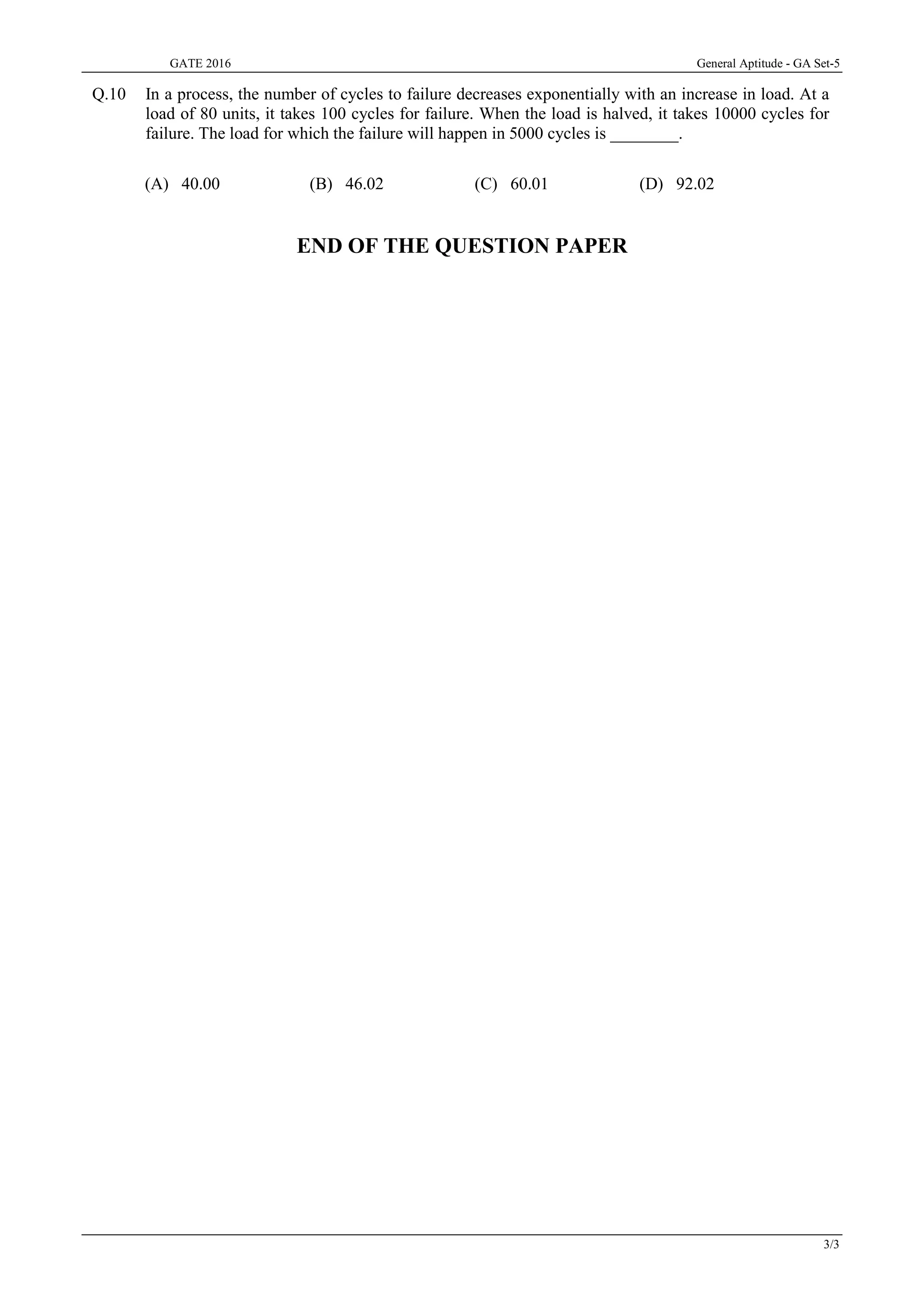 GATE 2016 General Aptitude - GA Set-5
3/3
Q.10 In a process, the number of cycles to failure decreases exponentially with an increase in load. At a
load of 80 units, it takes 100 cycles for failure. When the load is halved, it takes 10000 cycles for
failure. The load for which the failure will happen in 5000 cycles is ________.
(A) 40.00 (B) 46.02 (C) 60.01 (D) 92.02
END OF THE QUESTION PAPER
 