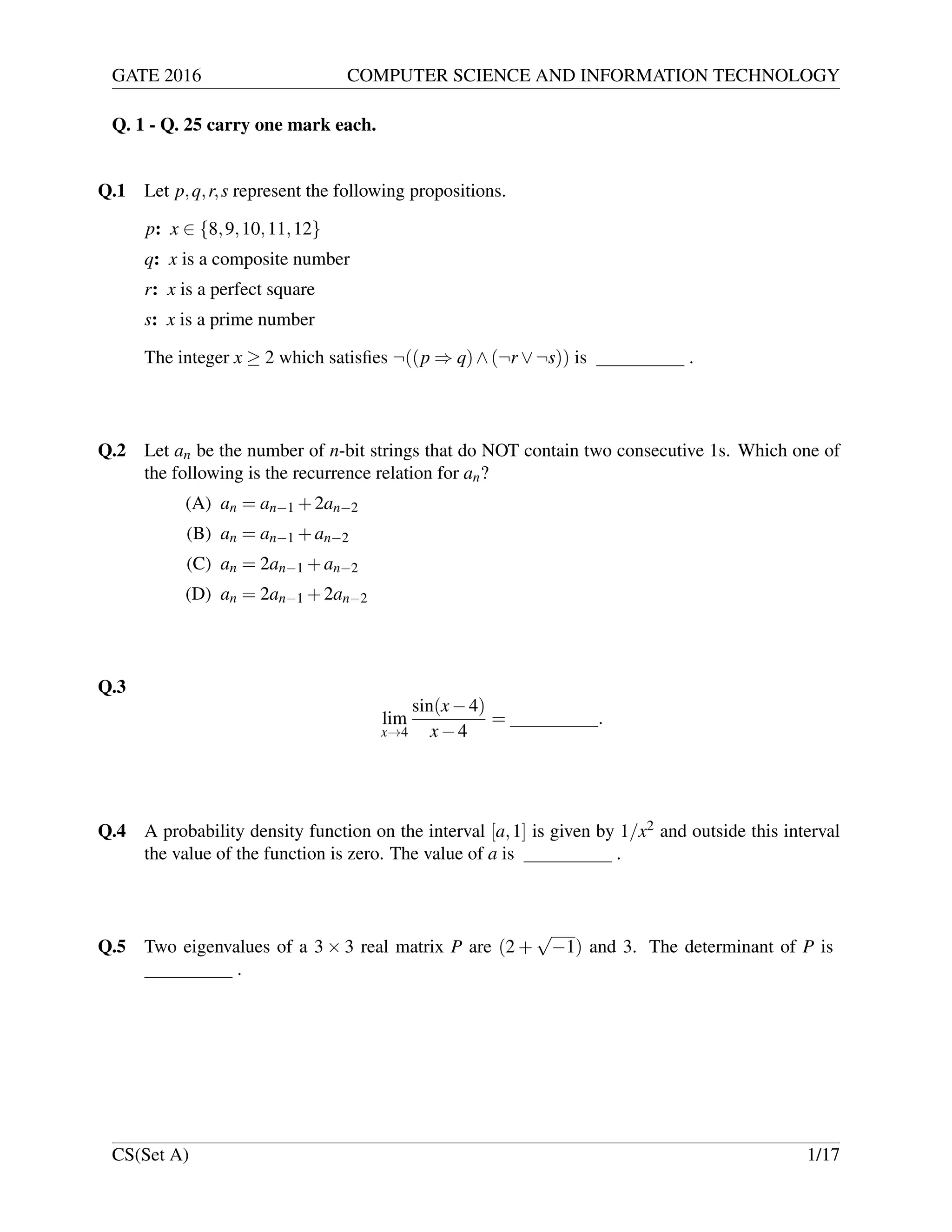 GATE 2016 COMPUTER SCIENCE AND INFORMATION TECHNOLOGY
Q. 1 - Q. 25 carry one mark each.
Q.1 Let p,q,r,s represent the following propositions.
p: x ∈ {8,9,10,11,12}
q: x is a composite number
r: x is a perfect square
s: x is a prime number
The integer x ≥ 2 which satisﬁes ¬((p ⇒ q)∧(¬r ∨¬s)) is .
Q.2 Let an be the number of n-bit strings that do NOT contain two consecutive 1s. Which one of
the following is the recurrence relation for an?
(A) an = an−1 +2an−2
(B) an = an−1 +an−2
(C) an = 2an−1 +an−2
(D) an = 2an−1 +2an−2
Q.3
lim
x→4
sin(x−4)
x−4
= .
Q.4 A probability density function on the interval [a,1] is given by 1/x2 and outside this interval
the value of the function is zero. The value of a is .
Q.5 Two eigenvalues of a 3 × 3 real matrix P are (2 +
√
−1) and 3. The determinant of P is
.
CS(Set A) 1/17
 