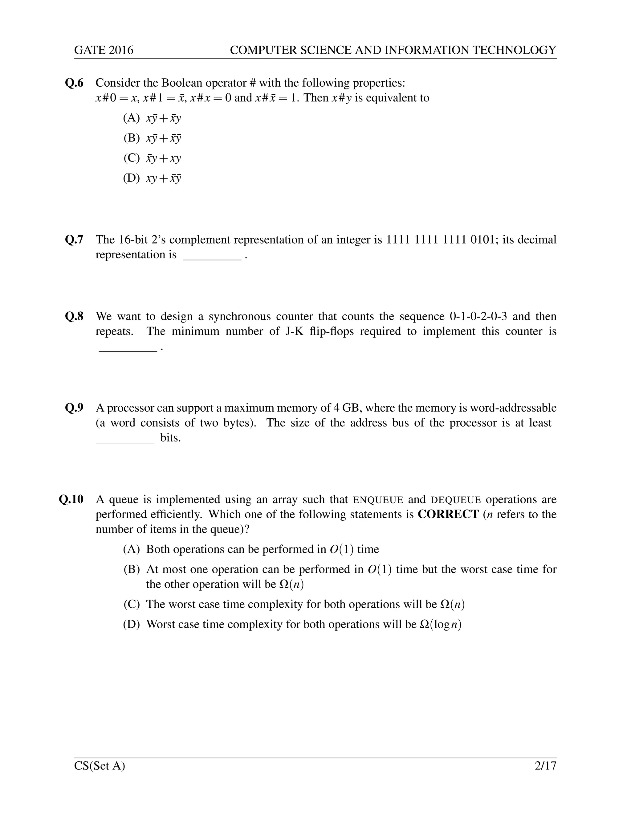 GATE 2016 COMPUTER SCIENCE AND INFORMATION TECHNOLOGY
Q.6 Consider the Boolean operator # with the following properties:
x#0 = x, x#1 = ¯x, x#x = 0 and x# ¯x = 1. Then x#y is equivalent to
(A) x¯y+ ¯xy
(B) x¯y+ ¯x¯y
(C) ¯xy+xy
(D) xy+ ¯x¯y
Q.7 The 16-bit 2’s complement representation of an integer is 1111 1111 1111 0101; its decimal
representation is .
Q.8 We want to design a synchronous counter that counts the sequence 0-1-0-2-0-3 and then
repeats. The minimum number of J-K ﬂip-ﬂops required to implement this counter is
.
Q.9 A processor can support a maximum memory of 4 GB, where the memory is word-addressable
(a word consists of two bytes). The size of the address bus of the processor is at least
bits.
Q.10 A queue is implemented using an array such that ENQUEUE and DEQUEUE operations are
performed efﬁciently. Which one of the following statements is CORRECT (n refers to the
number of items in the queue)?
(A) Both operations can be performed in O(1) time
(B) At most one operation can be performed in O(1) time but the worst case time for
the other operation will be Ω(n)
(C) The worst case time complexity for both operations will be Ω(n)
(D) Worst case time complexity for both operations will be Ω(logn)
CS(Set A) 2/17
 
