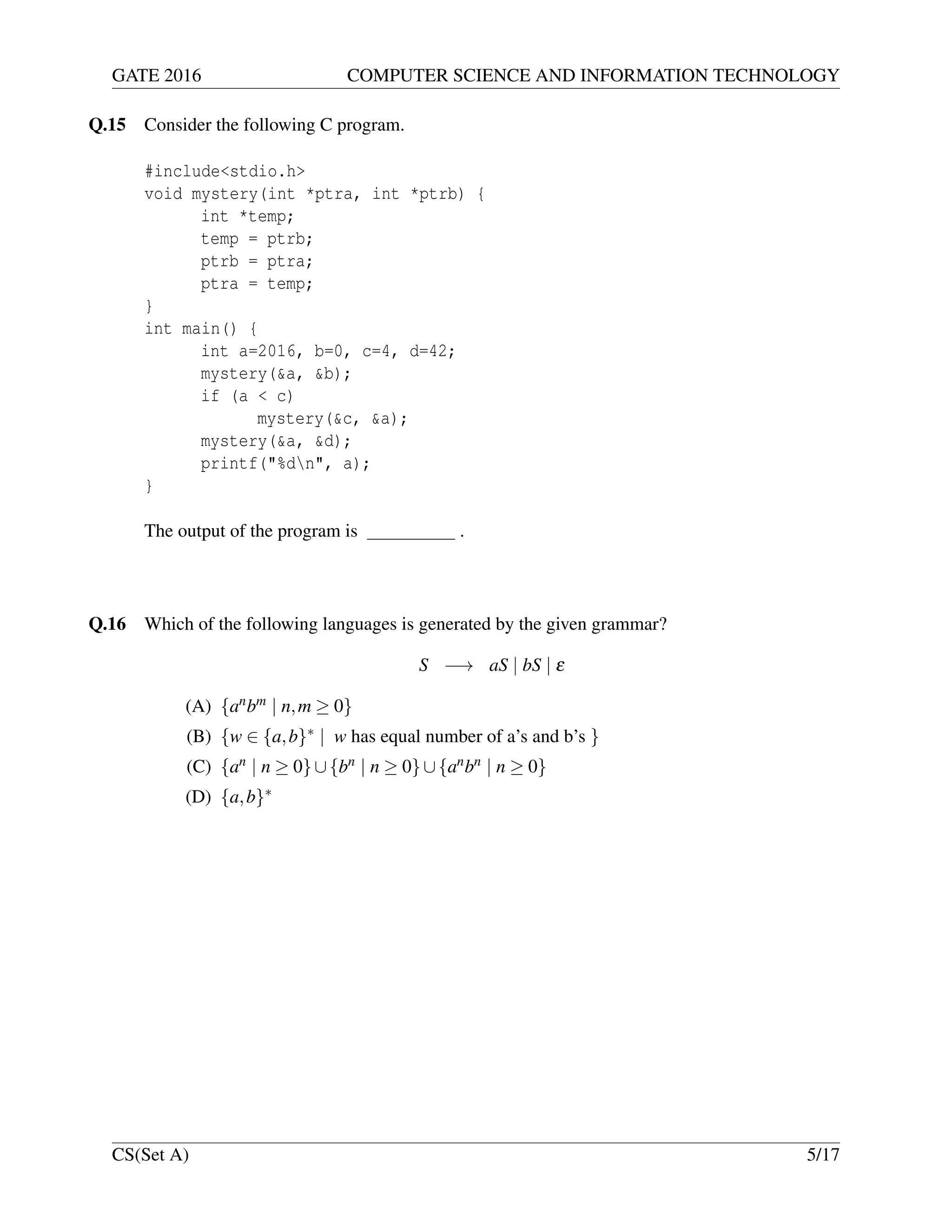 GATE 2016 COMPUTER SCIENCE AND INFORMATION TECHNOLOGY
Q.15 Consider the following C program.
#include<stdio.h>
void mystery(int *ptra, int *ptrb) {
int *temp;
temp = ptrb;
ptrb = ptra;
ptra = temp;
}
int main() {
int a=2016, b=0, c=4, d=42;
mystery(&a, &b);
if (a < c)
mystery(&c, &a);
mystery(&a, &d);
printf("%dn", a);
}
The output of the program is .
Q.16 Which of the following languages is generated by the given grammar?
S −→ aS | bS | ε
(A) {anbm | n,m ≥ 0}
(B) {w ∈ {a,b}∗ | w has equal number of a’s and b’s }
(C) {an | n ≥ 0}∪{bn | n ≥ 0}∪{anbn | n ≥ 0}
(D) {a,b}∗
CS(Set A) 5/17
 