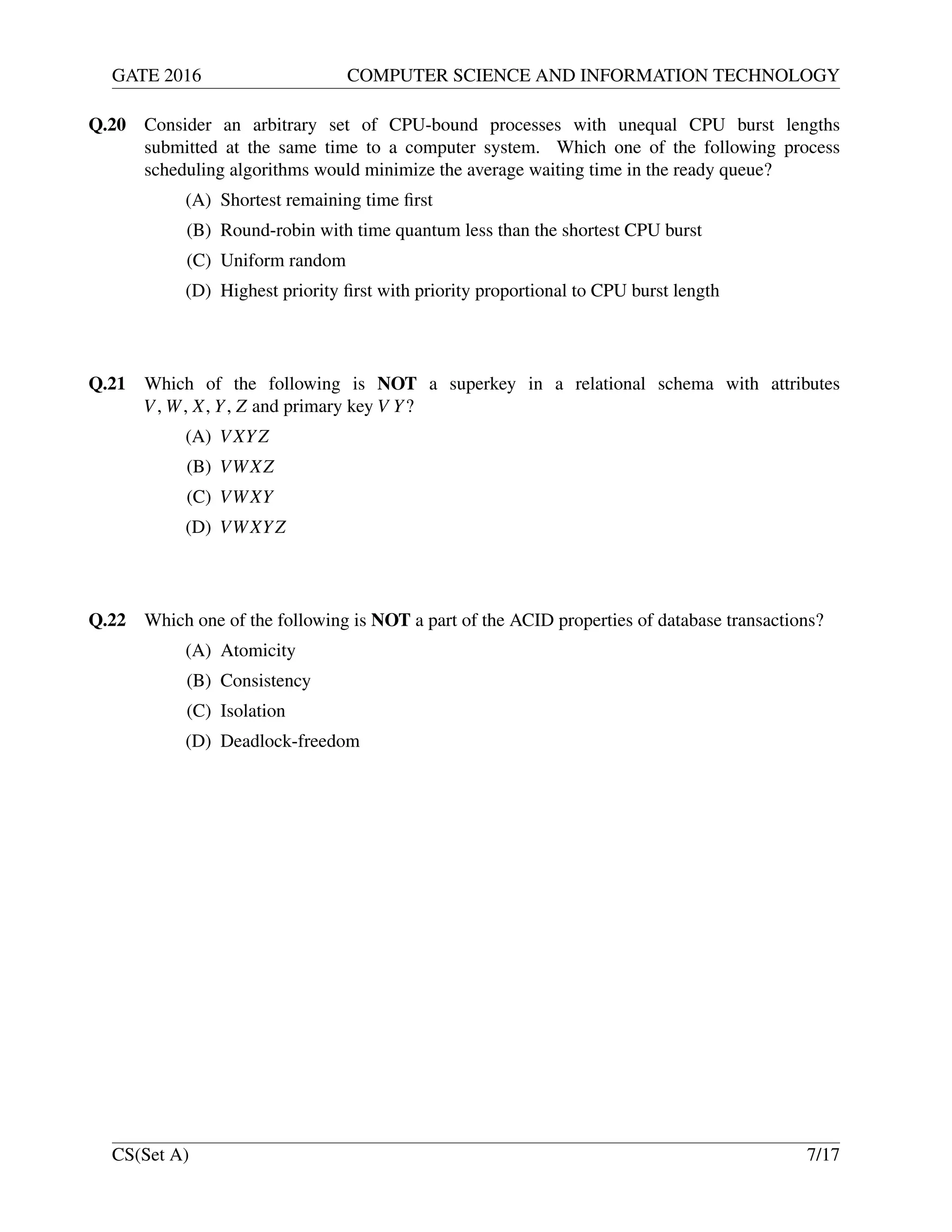 GATE 2016 COMPUTER SCIENCE AND INFORMATION TECHNOLOGY
Q.20 Consider an arbitrary set of CPU-bound processes with unequal CPU burst lengths
submitted at the same time to a computer system. Which one of the following process
scheduling algorithms would minimize the average waiting time in the ready queue?
(A) Shortest remaining time ﬁrst
(B) Round-robin with time quantum less than the shortest CPU burst
(C) Uniform random
(D) Highest priority ﬁrst with priority proportional to CPU burst length
Q.21 Which of the following is NOT a superkey in a relational schema with attributes
V, W, X, Y, Z and primary key V Y?
(A) VXYZ
(B) VWXZ
(C) VWXY
(D) VWXYZ
Q.22 Which one of the following is NOT a part of the ACID properties of database transactions?
(A) Atomicity
(B) Consistency
(C) Isolation
(D) Deadlock-freedom
CS(Set A) 7/17
 
