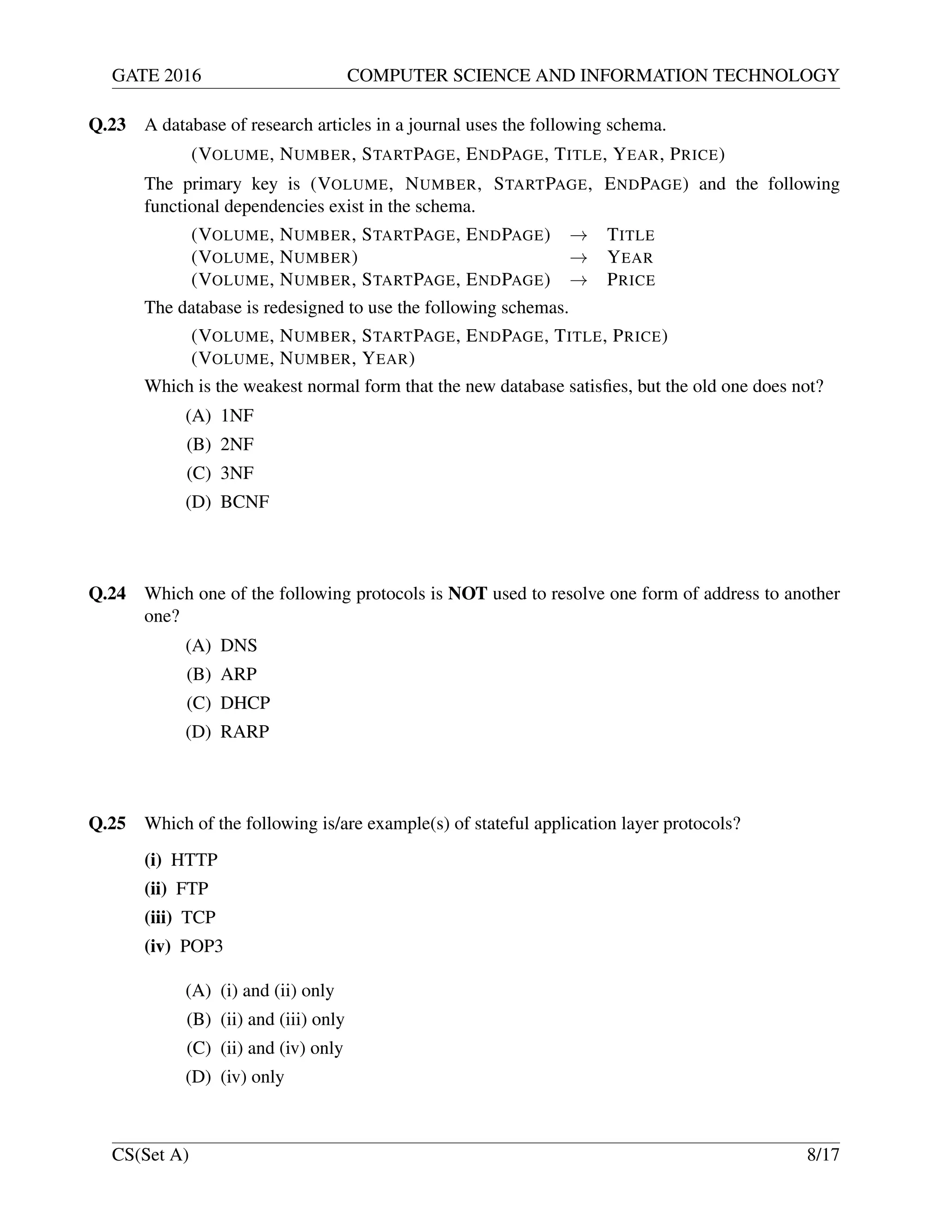 GATE 2016 COMPUTER SCIENCE AND INFORMATION TECHNOLOGY
Q.23 A database of research articles in a journal uses the following schema.
(VOLUME, NUMBER, STARTPAGE, ENDPAGE, TITLE, YEAR, PRICE)
The primary key is (VOLUME, NUMBER, STARTPAGE, ENDPAGE) and the following
functional dependencies exist in the schema.
(VOLUME, NUMBER, STARTPAGE, ENDPAGE) → TITLE
(VOLUME, NUMBER) → YEAR
(VOLUME, NUMBER, STARTPAGE, ENDPAGE) → PRICE
The database is redesigned to use the following schemas.
(VOLUME, NUMBER, STARTPAGE, ENDPAGE, TITLE, PRICE)
(VOLUME, NUMBER, YEAR)
Which is the weakest normal form that the new database satisﬁes, but the old one does not?
(A) 1NF
(B) 2NF
(C) 3NF
(D) BCNF
Q.24 Which one of the following protocols is NOT used to resolve one form of address to another
one?
(A) DNS
(B) ARP
(C) DHCP
(D) RARP
Q.25 Which of the following is/are example(s) of stateful application layer protocols?
(i) HTTP
(ii) FTP
(iii) TCP
(iv) POP3
(A) (i) and (ii) only
(B) (ii) and (iii) only
(C) (ii) and (iv) only
(D) (iv) only
CS(Set A) 8/17
 