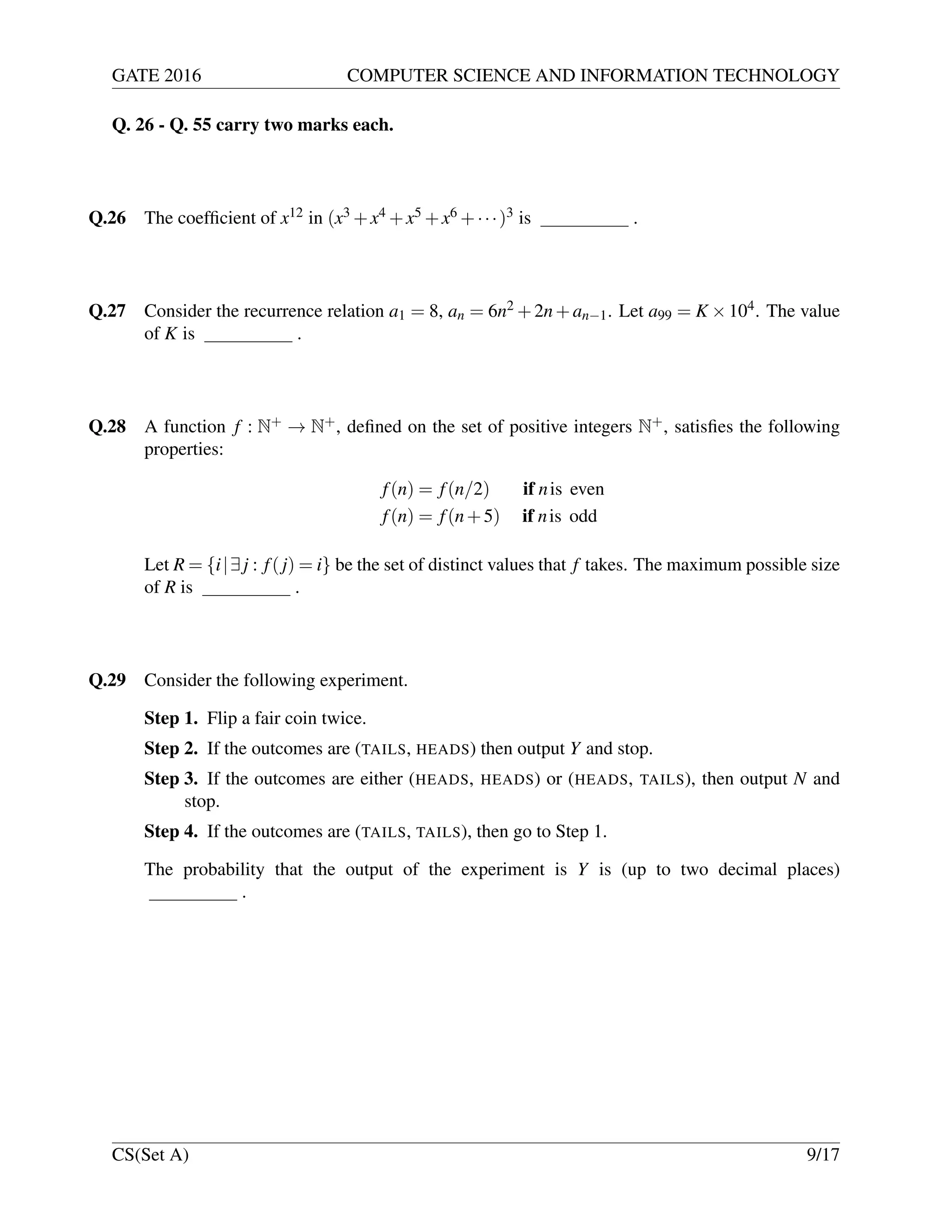 GATE 2016 COMPUTER SCIENCE AND INFORMATION TECHNOLOGY
Q. 26 - Q. 55 carry two marks each.
Q.26 The coefﬁcient of x12 in (x3 +x4 +x5 +x6 +···)3 is .
Q.27 Consider the recurrence relation a1 = 8, an = 6n2 +2n+an−1. Let a99 = K ×104. The value
of K is .
Q.28 A function f : N+ → N+, deﬁned on the set of positive integers N+, satisﬁes the following
properties:
f(n) = f(n/2) if nis even
f(n) = f(n+5) if nis odd
Let R = {i|∃j : f(j) = i} be the set of distinct values that f takes. The maximum possible size
of R is .
Q.29 Consider the following experiment.
Step 1. Flip a fair coin twice.
Step 2. If the outcomes are (TAILS, HEADS) then output Y and stop.
Step 3. If the outcomes are either (HEADS, HEADS) or (HEADS, TAILS), then output N and
stop.
Step 4. If the outcomes are (TAILS, TAILS), then go to Step 1.
The probability that the output of the experiment is Y is (up to two decimal places)
.
CS(Set A) 9/17
 