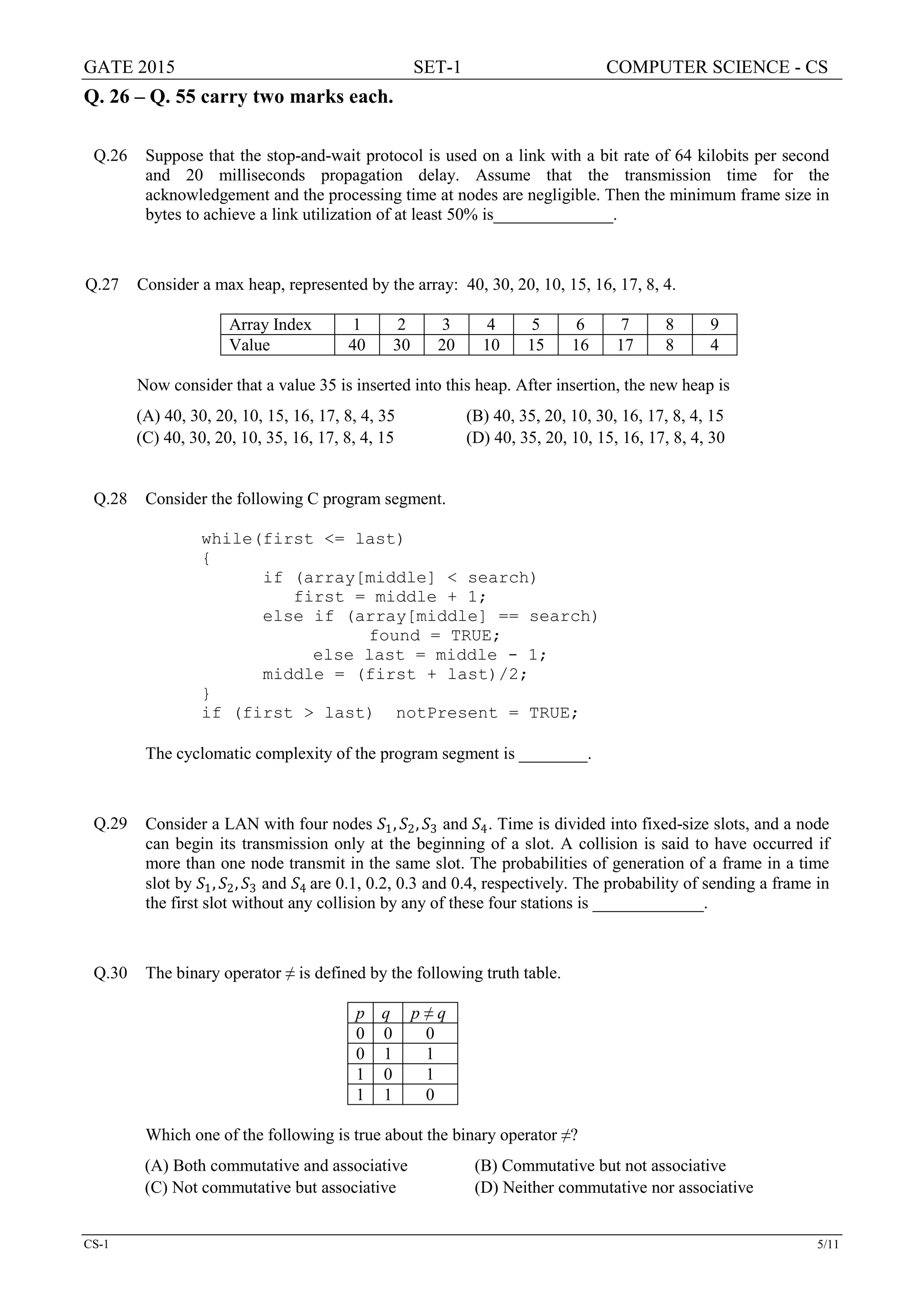 GATE 2015 SET-1 COMPUTER SCIENCE - CS
CS-1 5/11
Q. 26 – Q. 55 carry two marks each.
Q.26 Suppose that the stop-and-wait protocol is used on a link with a bit rate of 64 kilobits per second
and 20 milliseconds propagation delay. Assume that the transmission time for the
acknowledgement and the processing time at nodes are negligible. Then the minimum frame size in
bytes to achieve a link utilization of at least 50% is______________.
Q.27 Consider a max heap, represented by the array: 40, 30, 20, 10, 15, 16, 17, 8, 4.
Array Index 1 2 3 4 5 6 7 8 9
Value 40 30 20 10 15 16 17 8 4
Now consider that a value 35 is inserted into this heap. After insertion, the new heap is
(A) 40, 30, 20, 10, 15, 16, 17, 8, 4, 35 (B) 40, 35, 20, 10, 30, 16, 17, 8, 4, 15
(C) 40, 30, 20, 10, 35, 16, 17, 8, 4, 15 (D) 40, 35, 20, 10, 15, 16, 17, 8, 4, 30
Q.28 Consider the following C program segment.
while(first <= last)
{
if (array[middle] < search)
first = middle + 1;
else if (array[middle] == search)
found = TRUE;
else last = middle - 1;
middle = (first + last)/2;
}
if (first > last) notPresent = TRUE;
The cyclomatic complexity of the program segment is ________.
Q.29 Consider a LAN with four nodes 𝑆𝑆1, 𝑆𝑆2, 𝑆𝑆3 and 𝑆𝑆4. Time is divided into fixed-size slots, and a node
can begin its transmission only at the beginning of a slot. A collision is said to have occurred if
more than one node transmit in the same slot. The probabilities of generation of a frame in a time
slot by 𝑆𝑆1, 𝑆𝑆2, 𝑆𝑆3 and 𝑆𝑆4 are 0.1, 0.2, 0.3 and 0.4, respectively. The probability of sending a frame in
the first slot without any collision by any of these four stations is _____________.
Q.30 The binary operator ≠ is defined by the following truth table.
p q p ≠ q
0 0 0
0 1 1
1 0 1
1 1 0
Which one of the following is true about the binary operator ≠?
(A) Both commutative and associative (B) Commutative but not associative
(C) Not commutative but associative (D) Neither commutative nor associative
 