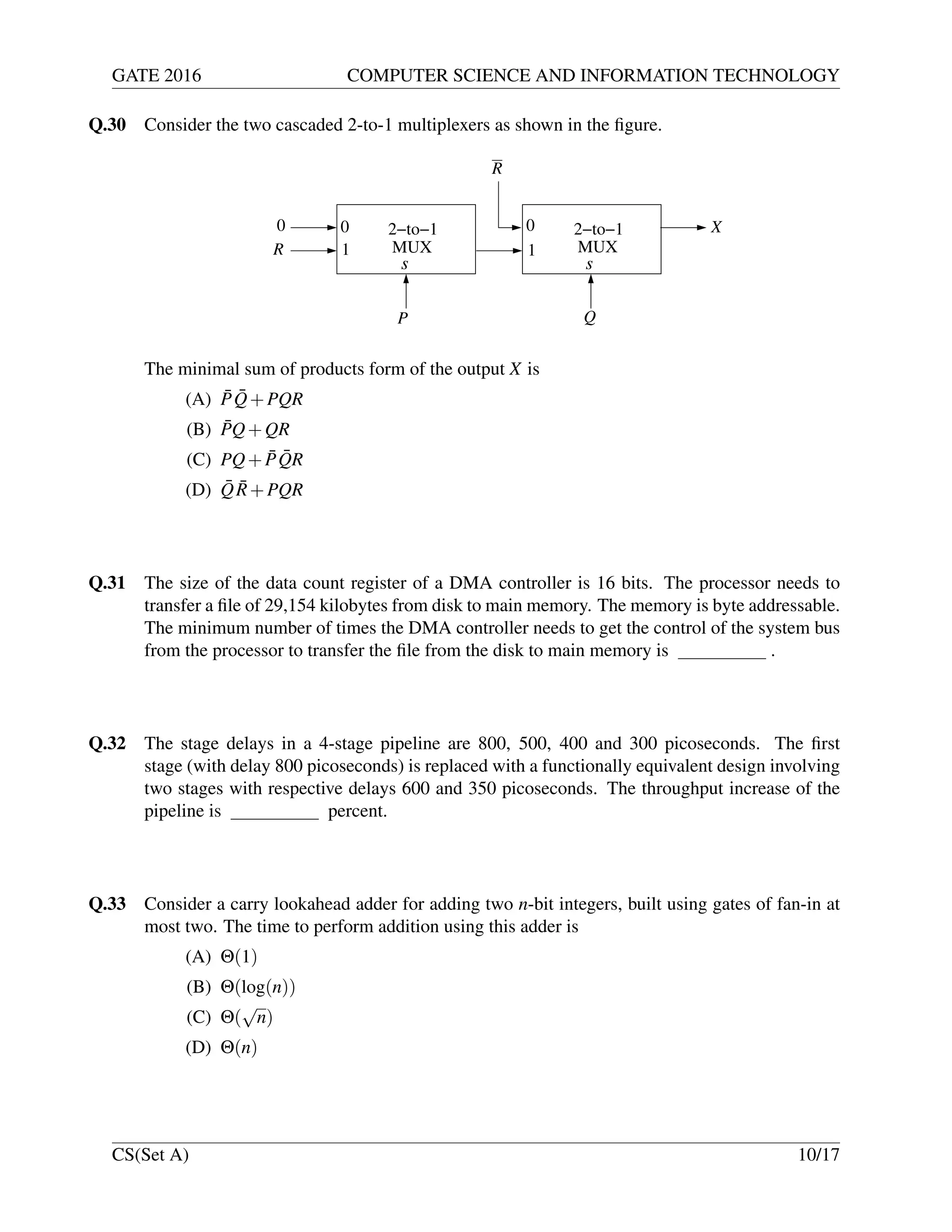 GATE 2016 COMPUTER SCIENCE AND INFORMATION TECHNOLOGY
Q.30 Consider the two cascaded 2-to-1 multiplexers as shown in the ﬁgure.
MUX
2−to−10
1
0
1
0
MUX
2−to−1 X
R
R
P Q
s s
The minimal sum of products form of the output X is
(A) ¯P ¯Q+PQR
(B) ¯PQ+QR
(C) PQ+ ¯P ¯QR
(D) ¯Q ¯R+PQR
Q.31 The size of the data count register of a DMA controller is 16 bits. The processor needs to
transfer a ﬁle of 29,154 kilobytes from disk to main memory. The memory is byte addressable.
The minimum number of times the DMA controller needs to get the control of the system bus
from the processor to transfer the ﬁle from the disk to main memory is .
Q.32 The stage delays in a 4-stage pipeline are 800, 500, 400 and 300 picoseconds. The ﬁrst
stage (with delay 800 picoseconds) is replaced with a functionally equivalent design involving
two stages with respective delays 600 and 350 picoseconds. The throughput increase of the
pipeline is percent.
Q.33 Consider a carry lookahead adder for adding two n-bit integers, built using gates of fan-in at
most two. The time to perform addition using this adder is
(A) Θ(1)
(B) Θ(log(n))
(C) Θ(
√
n)
(D) Θ(n)
CS(Set A) 10/17
 