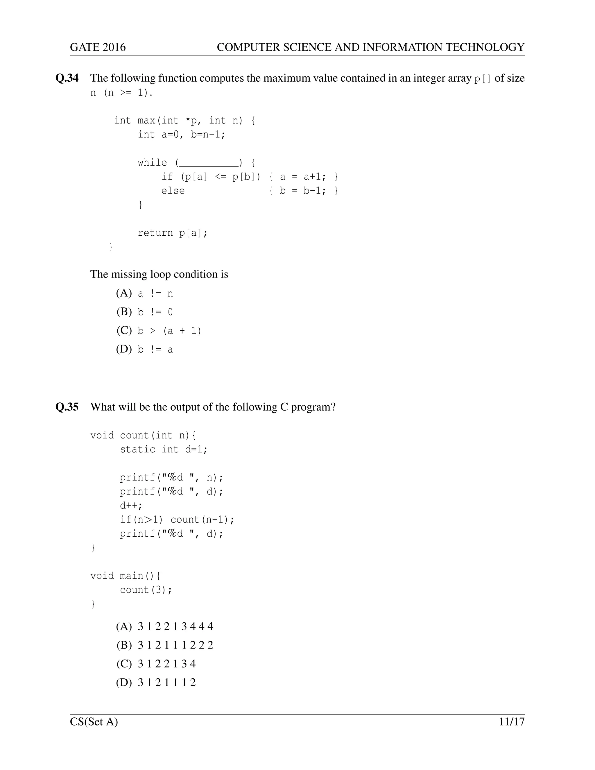 GATE 2016 COMPUTER SCIENCE AND INFORMATION TECHNOLOGY
Q.34 The following function computes the maximum value contained in an integer array p[] of size
n (n >= 1).
int max(int *p, int n) {
int a=0, b=n-1;
while (__________) {
if (p[a] <= p[b]) { a = a+1; }
else { b = b-1; }
}
return p[a];
}
The missing loop condition is
(A) a != n
(B) b != 0
(C) b > (a + 1)
(D) b != a
Q.35 What will be the output of the following C program?
void count(int n){
static int d=1;
printf("%d ", n);
printf("%d ", d);
d++;
if(n>1) count(n-1);
printf("%d ", d);
}
void main(){
count(3);
}
(A) 3 1 2 2 1 3 4 4 4
(B) 3 1 2 1 1 1 2 2 2
(C) 3 1 2 2 1 3 4
(D) 3 1 2 1 1 1 2
CS(Set A) 11/17
 