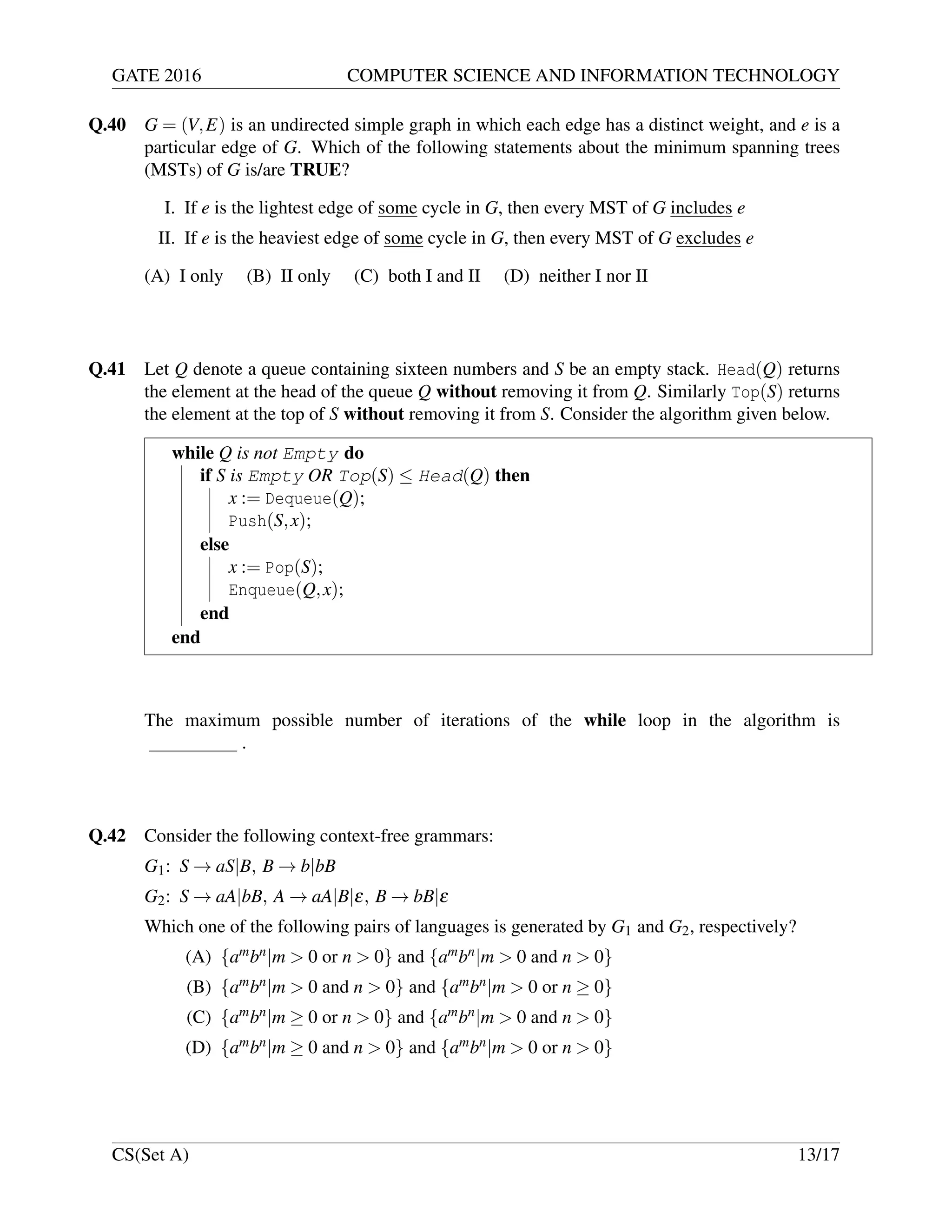 GATE 2016 COMPUTER SCIENCE AND INFORMATION TECHNOLOGY
Q.40 G = (V,E) is an undirected simple graph in which each edge has a distinct weight, and e is a
particular edge of G. Which of the following statements about the minimum spanning trees
(MSTs) of G is/are TRUE?
I. If e is the lightest edge of some cycle in G, then every MST of G includes e
II. If e is the heaviest edge of some cycle in G, then every MST of G excludes e
(A) I only (B) II only (C) both I and II (D) neither I nor II
Q.41 Let Q denote a queue containing sixteen numbers and S be an empty stack. Head(Q) returns
the element at the head of the queue Q without removing it from Q. Similarly Top(S) returns
the element at the top of S without removing it from S. Consider the algorithm given below.
while Q is not Empty do
if S is Empty OR Top(S) ≤ Head(Q) then
x := Dequeue(Q);
Push(S,x);
else
x := Pop(S);
Enqueue(Q,x);
end
end
The maximum possible number of iterations of the while loop in the algorithm is
.
Q.42 Consider the following context-free grammars:
G1: S → aS|B, B → b|bB
G2: S → aA|bB, A → aA|B|ε, B → bB|ε
Which one of the following pairs of languages is generated by G1 and G2, respectively?
(A) {ambn|m > 0 or n > 0} and {ambn|m > 0 and n > 0}
(B) {ambn|m > 0 and n > 0} and {ambn|m > 0 or n ≥ 0}
(C) {ambn|m ≥ 0 or n > 0} and {ambn|m > 0 and n > 0}
(D) {ambn|m ≥ 0 and n > 0} and {ambn|m > 0 or n > 0}
CS(Set A) 13/17
 