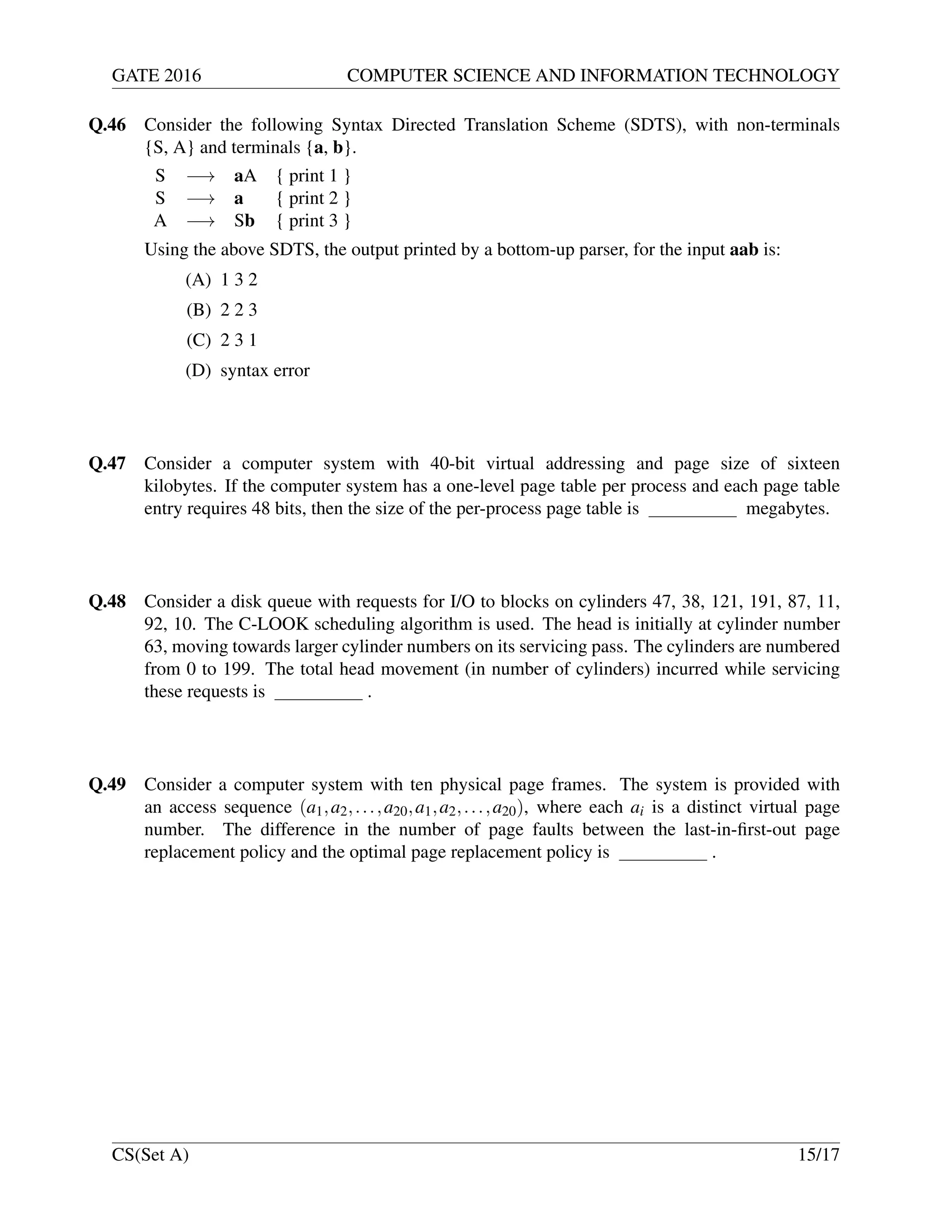 GATE 2016 COMPUTER SCIENCE AND INFORMATION TECHNOLOGY
Q.46 Consider the following Syntax Directed Translation Scheme (SDTS), with non-terminals
{S, A} and terminals {a, b}.
S −→ aA { print 1 }
S −→ a { print 2 }
A −→ Sb { print 3 }
Using the above SDTS, the output printed by a bottom-up parser, for the input aab is:
(A) 1 3 2
(B) 2 2 3
(C) 2 3 1
(D) syntax error
Q.47 Consider a computer system with 40-bit virtual addressing and page size of sixteen
kilobytes. If the computer system has a one-level page table per process and each page table
entry requires 48 bits, then the size of the per-process page table is megabytes.
Q.48 Consider a disk queue with requests for I/O to blocks on cylinders 47, 38, 121, 191, 87, 11,
92, 10. The C-LOOK scheduling algorithm is used. The head is initially at cylinder number
63, moving towards larger cylinder numbers on its servicing pass. The cylinders are numbered
from 0 to 199. The total head movement (in number of cylinders) incurred while servicing
these requests is .
Q.49 Consider a computer system with ten physical page frames. The system is provided with
an access sequence (a1,a2,...,a20,a1,a2,...,a20), where each ai is a distinct virtual page
number. The difference in the number of page faults between the last-in-ﬁrst-out page
replacement policy and the optimal page replacement policy is .
CS(Set A) 15/17
 