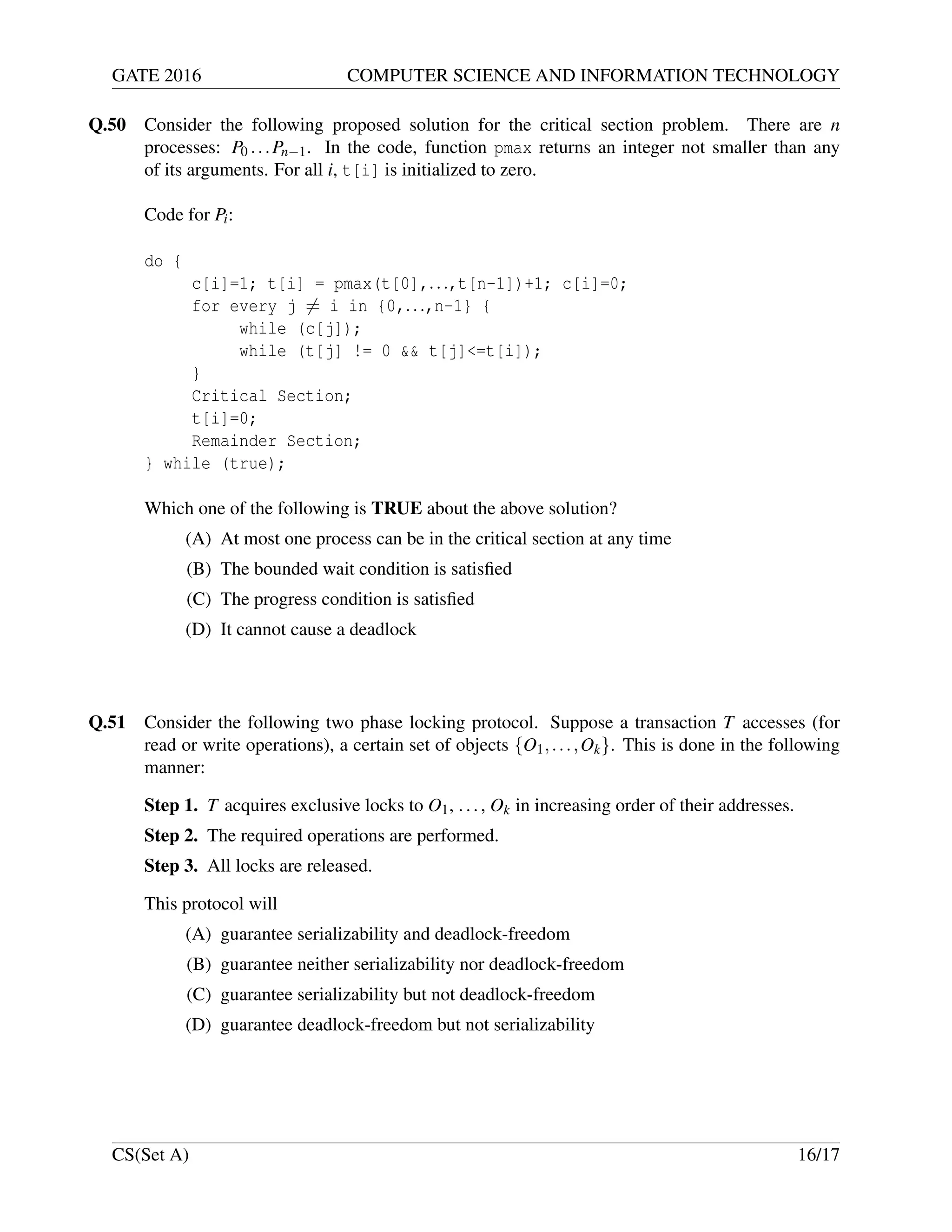 GATE 2016 COMPUTER SCIENCE AND INFORMATION TECHNOLOGY
Q.50 Consider the following proposed solution for the critical section problem. There are n
processes: P0 ...Pn−1. In the code, function pmax returns an integer not smaller than any
of its arguments. For all i, t[i] is initialized to zero.
Code for Pi:
do {
c[i]=1; t[i] = pmax(t[0],...,t[n-1])+1; c[i]=0;
for every j = i in {0,...,n-1} {
while (c[j]);
while (t[j] != 0 && t[j]<=t[i]);
}
Critical Section;
t[i]=0;
Remainder Section;
} while (true);
Which one of the following is TRUE about the above solution?
(A) At most one process can be in the critical section at any time
(B) The bounded wait condition is satisﬁed
(C) The progress condition is satisﬁed
(D) It cannot cause a deadlock
Q.51 Consider the following two phase locking protocol. Suppose a transaction T accesses (for
read or write operations), a certain set of objects {O1,...,Ok}. This is done in the following
manner:
Step 1. T acquires exclusive locks to O1, ..., Ok in increasing order of their addresses.
Step 2. The required operations are performed.
Step 3. All locks are released.
This protocol will
(A) guarantee serializability and deadlock-freedom
(B) guarantee neither serializability nor deadlock-freedom
(C) guarantee serializability but not deadlock-freedom
(D) guarantee deadlock-freedom but not serializability
CS(Set A) 16/17
 