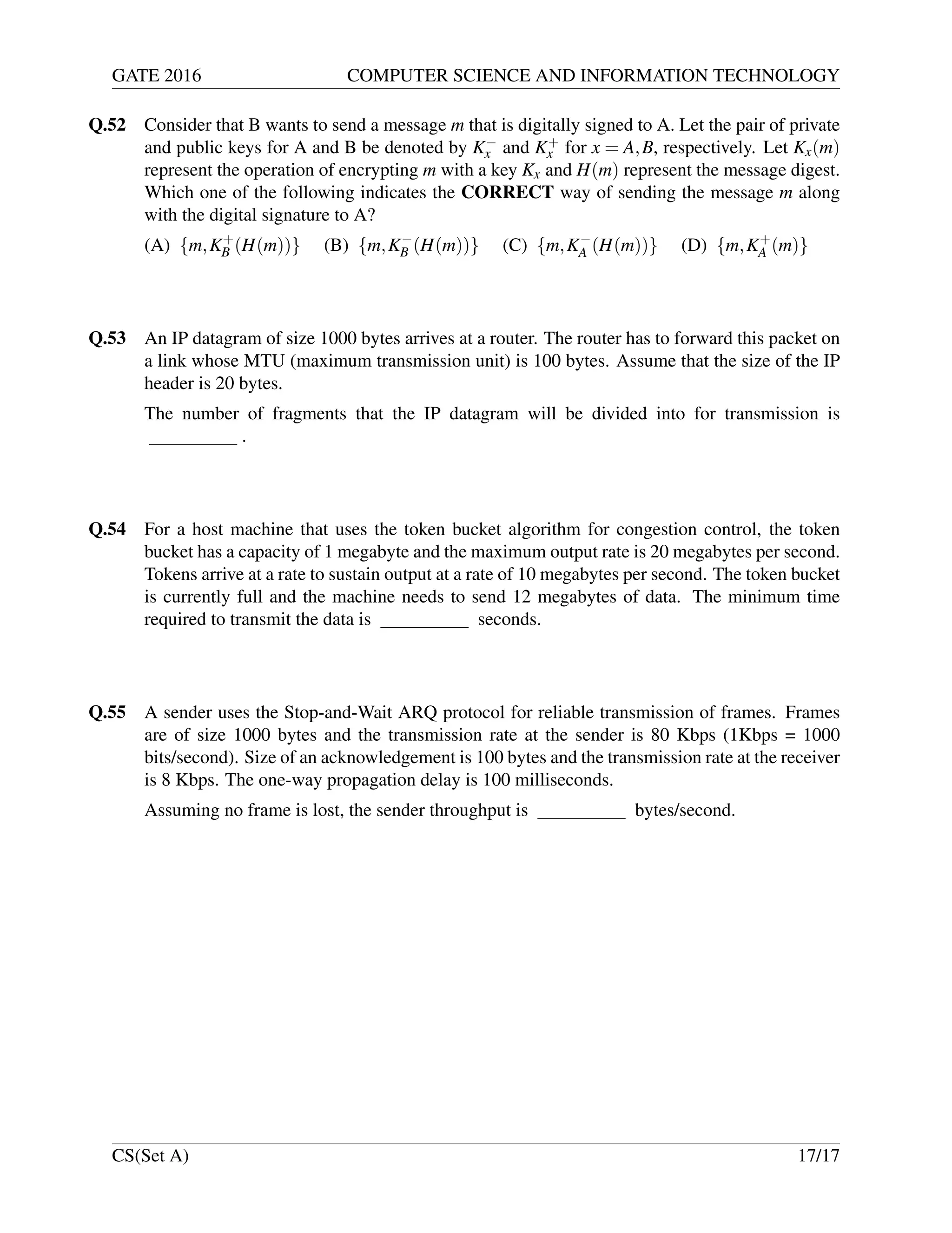 GATE 2016 COMPUTER SCIENCE AND INFORMATION TECHNOLOGY
Q.52 Consider that B wants to send a message m that is digitally signed to A. Let the pair of private
and public keys for A and B be denoted by K−
x and K+
x for x = A,B, respectively. Let Kx(m)
represent the operation of encrypting m with a key Kx and H(m) represent the message digest.
Which one of the following indicates the CORRECT way of sending the message m along
with the digital signature to A?
(A) {m,K+
B (H(m))} (B) {m,K−
B (H(m))} (C) {m,K−
A (H(m))} (D) {m,K+
A (m)}
Q.53 An IP datagram of size 1000 bytes arrives at a router. The router has to forward this packet on
a link whose MTU (maximum transmission unit) is 100 bytes. Assume that the size of the IP
header is 20 bytes.
The number of fragments that the IP datagram will be divided into for transmission is
.
Q.54 For a host machine that uses the token bucket algorithm for congestion control, the token
bucket has a capacity of 1 megabyte and the maximum output rate is 20 megabytes per second.
Tokens arrive at a rate to sustain output at a rate of 10 megabytes per second. The token bucket
is currently full and the machine needs to send 12 megabytes of data. The minimum time
required to transmit the data is seconds.
Q.55 A sender uses the Stop-and-Wait ARQ protocol for reliable transmission of frames. Frames
are of size 1000 bytes and the transmission rate at the sender is 80 Kbps (1Kbps = 1000
bits/second). Size of an acknowledgement is 100 bytes and the transmission rate at the receiver
is 8 Kbps. The one-way propagation delay is 100 milliseconds.
Assuming no frame is lost, the sender throughput is bytes/second.
CS(Set A) 17/17
 