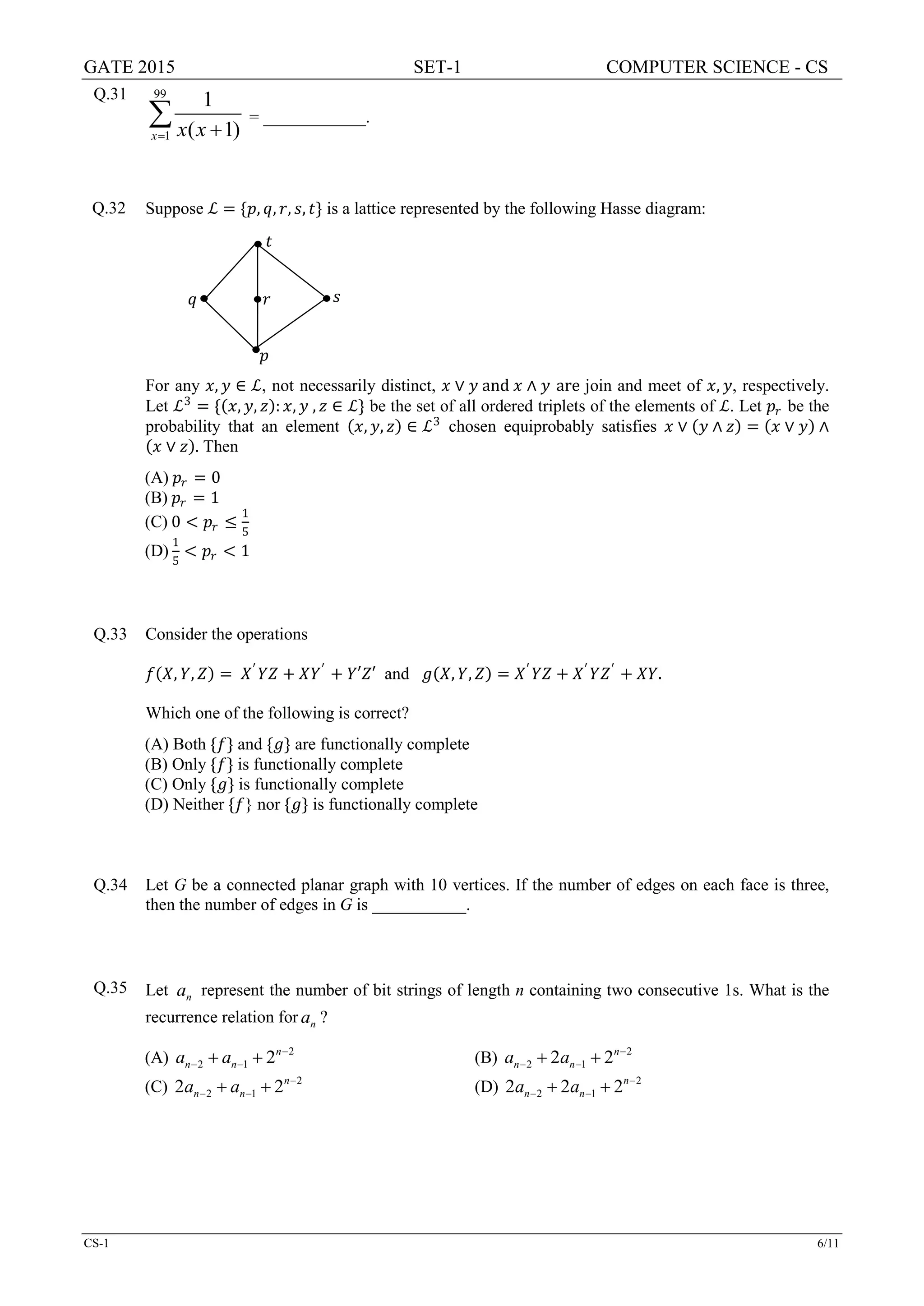 GATE 2015 SET-1 COMPUTER SCIENCE - CS
CS-1 6/11
Q.31 99
1
1
( 1)x x x= +
∑ = ____________.
Q.32 Suppose ℒ = {𝑝𝑝, 𝑞𝑞, 𝑟𝑟, 𝑠𝑠, 𝑡𝑡} is a lattice represented by the following Hasse diagram:
For any 𝑥𝑥, 𝑦𝑦 ∈ ℒ, not necessarily distinct, 𝑥𝑥 ∨ 𝑦𝑦 and 𝑥𝑥 ∧ 𝑦𝑦 are join and meet of 𝑥𝑥, 𝑦𝑦, respectively.
Let ℒ3
= {(𝑥𝑥, 𝑦𝑦, 𝑧𝑧): 𝑥𝑥, 𝑦𝑦 , 𝑧𝑧 ∈ ℒ} be the set of all ordered triplets of the elements of ℒ. Let 𝑝𝑝𝑟𝑟 be the
probability that an element (𝑥𝑥, 𝑦𝑦, 𝑧𝑧) ∈ ℒ3
chosen equiprobably satisfies 𝑥𝑥 ∨ (𝑦𝑦 ∧ 𝑧𝑧) = (𝑥𝑥 ∨ 𝑦𝑦) ∧
(𝑥𝑥 ∨ 𝑧𝑧). Then
(A) 𝑝𝑝𝑟𝑟 = 0
(B) 𝑝𝑝𝑟𝑟 = 1
(C) 0 < 𝑝𝑝𝑟𝑟 ≤
1
5
(D)
1
5
< 𝑝𝑝𝑟𝑟 < 1
Q.33 Consider the operations
𝑓𝑓(𝑋𝑋, 𝑌𝑌, 𝑍𝑍) = 𝑋𝑋′
𝑌𝑌𝑌𝑌 + 𝑋𝑋𝑌𝑌′
+ 𝑌𝑌′𝑍𝑍′ and 𝑔𝑔(𝑋𝑋, 𝑌𝑌, 𝑍𝑍) = 𝑋𝑋′
𝑌𝑌𝑌𝑌 + 𝑋𝑋′
𝑌𝑌𝑍𝑍′
+ 𝑋𝑋𝑋𝑋.
Which one of the following is correct?
(A) Both {𝑓𝑓} and {𝑔𝑔} are functionally complete
(B) Only {𝑓𝑓} is functionally complete
(C) Only {𝑔𝑔} is functionally complete
(D) Neither {𝑓𝑓} nor {𝑔𝑔} is functionally complete
Q.34 Let G be a connected planar graph with 10 vertices. If the number of edges on each face is three,
then the number of edges in G is ___________.
Q.35 Let na represent the number of bit strings of length n containing two consecutive 1s. What is the
recurrence relation for na ?
(A) 2
2 1 2n
n na a −
− −+ + (B) 2
2 12 2n
n na a −
− −+ +
(C) 2
2 12 2n
n na a −
− −+ + (D) 2
2 12 2 2n
n na a −
− −+ +
𝑝𝑝
𝑞𝑞
𝑡𝑡
𝑟𝑟 𝑠𝑠
 