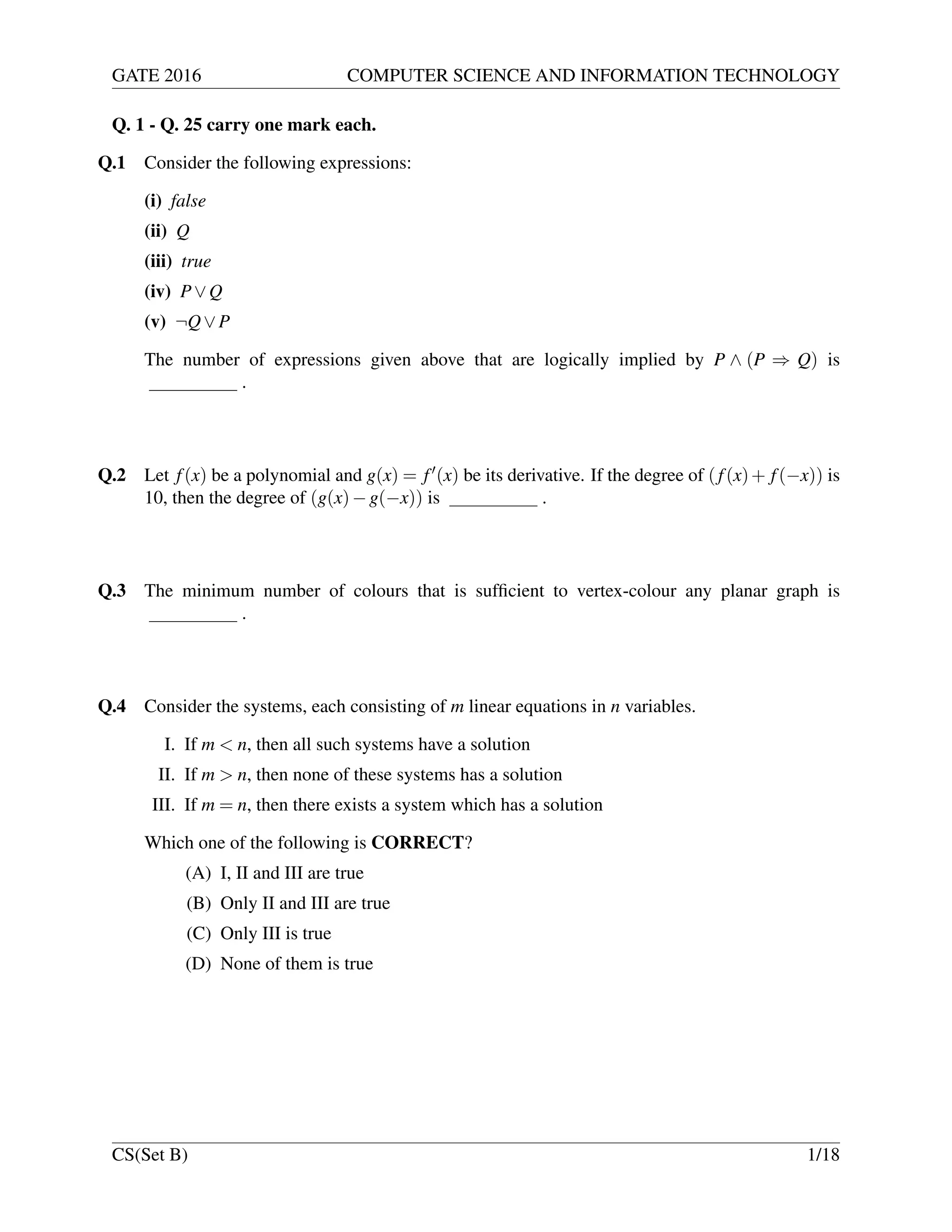 GATE 2016 COMPUTER SCIENCE AND INFORMATION TECHNOLOGY
Q. 1 - Q. 25 carry one mark each.
Q.1 Consider the following expressions:
(i) false
(ii) Q
(iii) true
(iv) P∨Q
(v) ¬Q∨P
The number of expressions given above that are logically implied by P ∧ (P ⇒ Q) is
.
Q.2 Let f(x) be a polynomial and g(x) = f (x) be its derivative. If the degree of (f(x)+ f(−x)) is
10, then the degree of (g(x)−g(−x)) is .
Q.3 The minimum number of colours that is sufﬁcient to vertex-colour any planar graph is
.
Q.4 Consider the systems, each consisting of m linear equations in n variables.
I. If m < n, then all such systems have a solution
II. If m > n, then none of these systems has a solution
III. If m = n, then there exists a system which has a solution
Which one of the following is CORRECT?
(A) I, II and III are true
(B) Only II and III are true
(C) Only III is true
(D) None of them is true
CS(Set B) 1/18
 