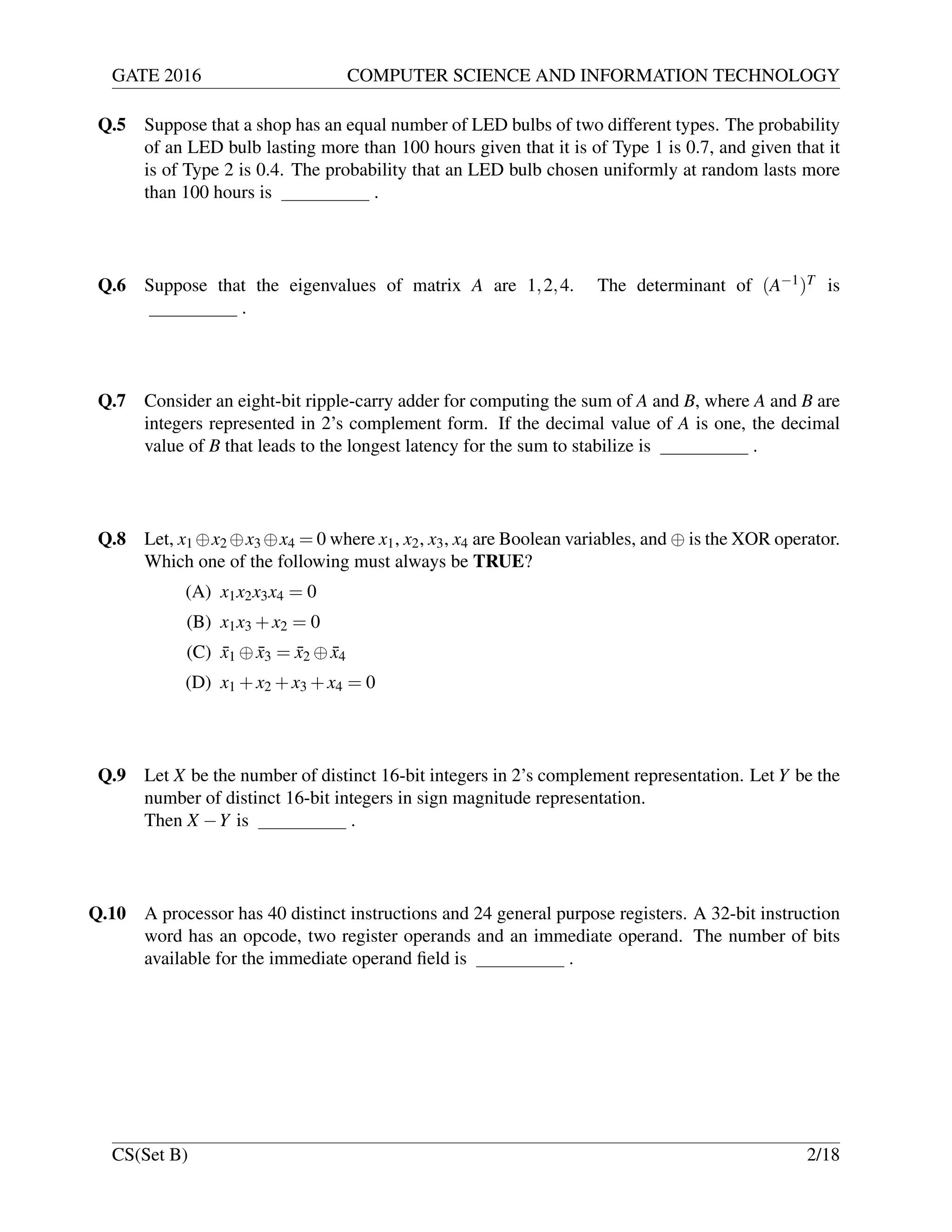 GATE 2016 COMPUTER SCIENCE AND INFORMATION TECHNOLOGY
Q.5 Suppose that a shop has an equal number of LED bulbs of two different types. The probability
of an LED bulb lasting more than 100 hours given that it is of Type 1 is 0.7, and given that it
is of Type 2 is 0.4. The probability that an LED bulb chosen uniformly at random lasts more
than 100 hours is .
Q.6 Suppose that the eigenvalues of matrix A are 1,2,4. The determinant of (A−1)T is
.
Q.7 Consider an eight-bit ripple-carry adder for computing the sum of A and B, where A and B are
integers represented in 2’s complement form. If the decimal value of A is one, the decimal
value of B that leads to the longest latency for the sum to stabilize is .
Q.8 Let, x1 ⊕x2 ⊕x3 ⊕x4 = 0 where x1, x2, x3, x4 are Boolean variables, and ⊕ is the XOR operator.
Which one of the following must always be TRUE?
(A) x1x2x3x4 = 0
(B) x1x3 +x2 = 0
(C) ¯x1 ⊕ ¯x3 = ¯x2 ⊕ ¯x4
(D) x1 +x2 +x3 +x4 = 0
Q.9 Let X be the number of distinct 16-bit integers in 2’s complement representation. Let Y be the
number of distinct 16-bit integers in sign magnitude representation.
Then X −Y is .
Q.10 A processor has 40 distinct instructions and 24 general purpose registers. A 32-bit instruction
word has an opcode, two register operands and an immediate operand. The number of bits
available for the immediate operand ﬁeld is .
CS(Set B) 2/18
 