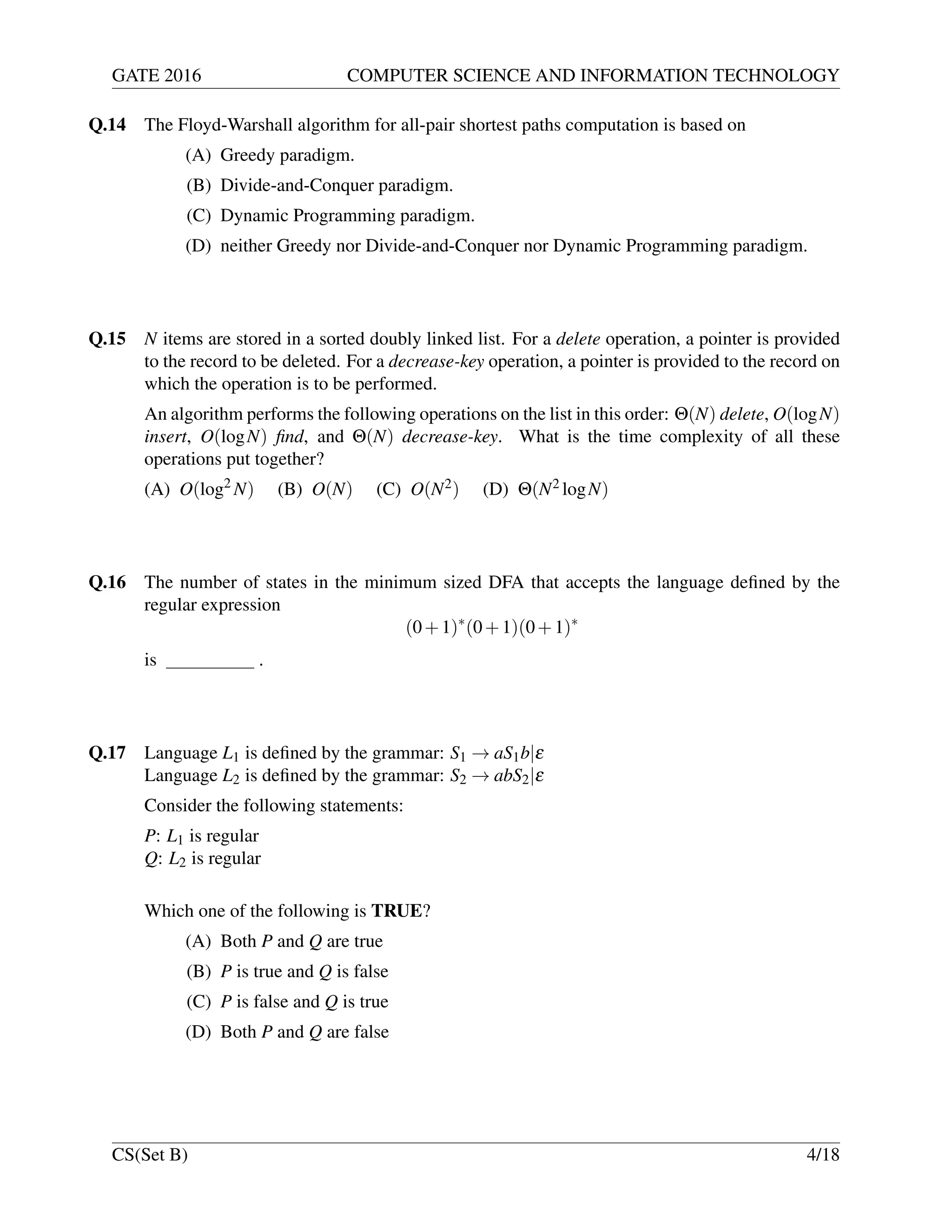 GATE 2016 COMPUTER SCIENCE AND INFORMATION TECHNOLOGY
Q.14 The Floyd-Warshall algorithm for all-pair shortest paths computation is based on
(A) Greedy paradigm.
(B) Divide-and-Conquer paradigm.
(C) Dynamic Programming paradigm.
(D) neither Greedy nor Divide-and-Conquer nor Dynamic Programming paradigm.
Q.15 N items are stored in a sorted doubly linked list. For a delete operation, a pointer is provided
to the record to be deleted. For a decrease-key operation, a pointer is provided to the record on
which the operation is to be performed.
An algorithm performs the following operations on the list in this order: Θ(N) delete, O(logN)
insert, O(logN) ﬁnd, and Θ(N) decrease-key. What is the time complexity of all these
operations put together?
(A) O(log2
N) (B) O(N) (C) O(N2) (D) Θ(N2 logN)
Q.16 The number of states in the minimum sized DFA that accepts the language deﬁned by the
regular expression
(0+1)∗
(0+1)(0+1)∗
is .
Q.17 Language L1 is deﬁned by the grammar: S1 → aS1b|ε
Language L2 is deﬁned by the grammar: S2 → abS2|ε
Consider the following statements:
P: L1 is regular
Q: L2 is regular
Which one of the following is TRUE?
(A) Both P and Q are true
(B) P is true and Q is false
(C) P is false and Q is true
(D) Both P and Q are false
CS(Set B) 4/18
 