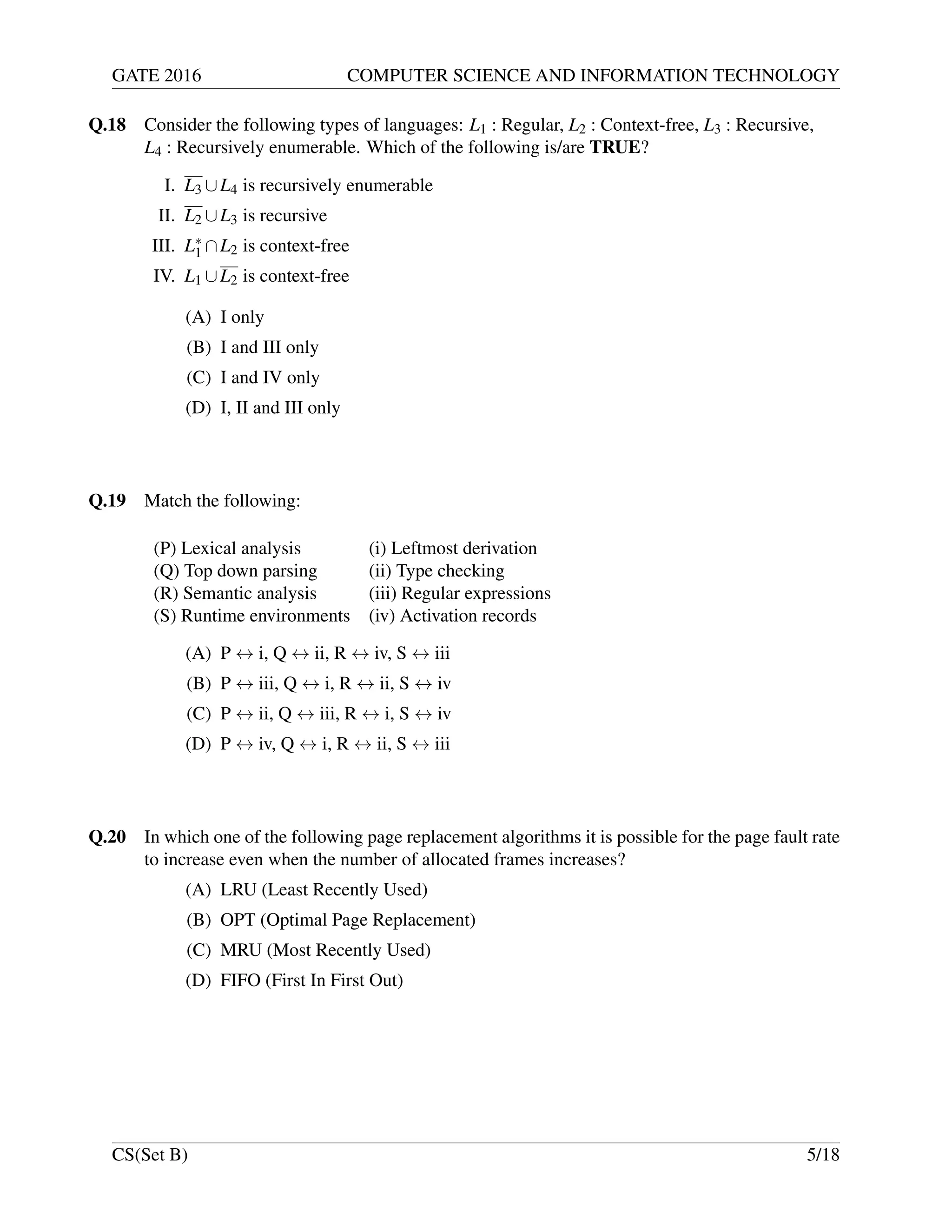 GATE 2016 COMPUTER SCIENCE AND INFORMATION TECHNOLOGY
Q.18 Consider the following types of languages: L1 : Regular, L2 : Context-free, L3 : Recursive,
L4 : Recursively enumerable. Which of the following is/are TRUE?
I. L3 ∪L4 is recursively enumerable
II. L2 ∪L3 is recursive
III. L∗
1 ∩L2 is context-free
IV. L1 ∪L2 is context-free
(A) I only
(B) I and III only
(C) I and IV only
(D) I, II and III only
Q.19 Match the following:
(P) Lexical analysis (i) Leftmost derivation
(Q) Top down parsing (ii) Type checking
(R) Semantic analysis (iii) Regular expressions
(S) Runtime environments (iv) Activation records
(A) P ↔ i, Q ↔ ii, R ↔ iv, S ↔ iii
(B) P ↔ iii, Q ↔ i, R ↔ ii, S ↔ iv
(C) P ↔ ii, Q ↔ iii, R ↔ i, S ↔ iv
(D) P ↔ iv, Q ↔ i, R ↔ ii, S ↔ iii
Q.20 In which one of the following page replacement algorithms it is possible for the page fault rate
to increase even when the number of allocated frames increases?
(A) LRU (Least Recently Used)
(B) OPT (Optimal Page Replacement)
(C) MRU (Most Recently Used)
(D) FIFO (First In First Out)
CS(Set B) 5/18
 