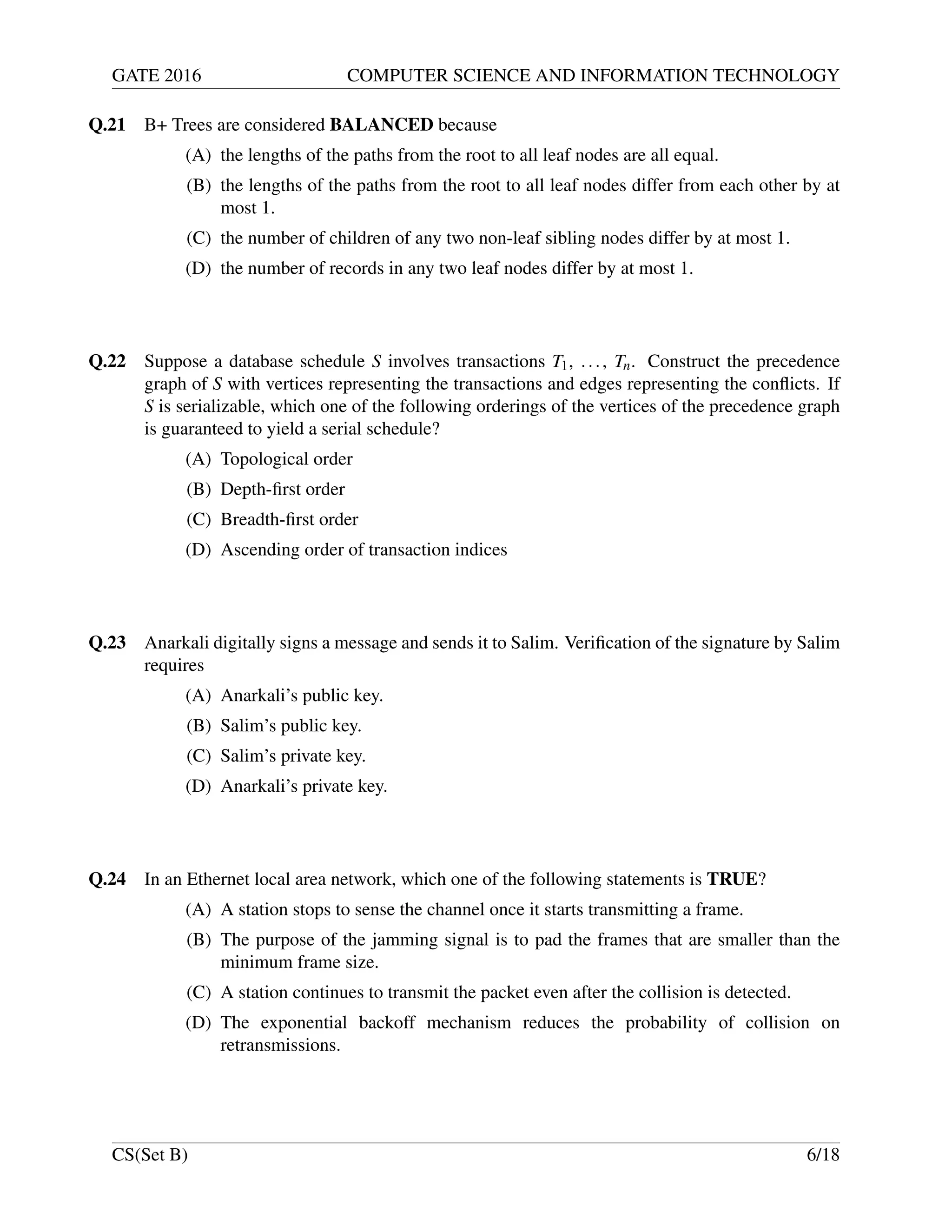 GATE 2016 COMPUTER SCIENCE AND INFORMATION TECHNOLOGY
Q.21 B+ Trees are considered BALANCED because
(A) the lengths of the paths from the root to all leaf nodes are all equal.
(B) the lengths of the paths from the root to all leaf nodes differ from each other by at
most 1.
(C) the number of children of any two non-leaf sibling nodes differ by at most 1.
(D) the number of records in any two leaf nodes differ by at most 1.
Q.22 Suppose a database schedule S involves transactions T1, ..., Tn. Construct the precedence
graph of S with vertices representing the transactions and edges representing the conﬂicts. If
S is serializable, which one of the following orderings of the vertices of the precedence graph
is guaranteed to yield a serial schedule?
(A) Topological order
(B) Depth-ﬁrst order
(C) Breadth-ﬁrst order
(D) Ascending order of transaction indices
Q.23 Anarkali digitally signs a message and sends it to Salim. Veriﬁcation of the signature by Salim
requires
(A) Anarkali’s public key.
(B) Salim’s public key.
(C) Salim’s private key.
(D) Anarkali’s private key.
Q.24 In an Ethernet local area network, which one of the following statements is TRUE?
(A) A station stops to sense the channel once it starts transmitting a frame.
(B) The purpose of the jamming signal is to pad the frames that are smaller than the
minimum frame size.
(C) A station continues to transmit the packet even after the collision is detected.
(D) The exponential backoff mechanism reduces the probability of collision on
retransmissions.
CS(Set B) 6/18
 
