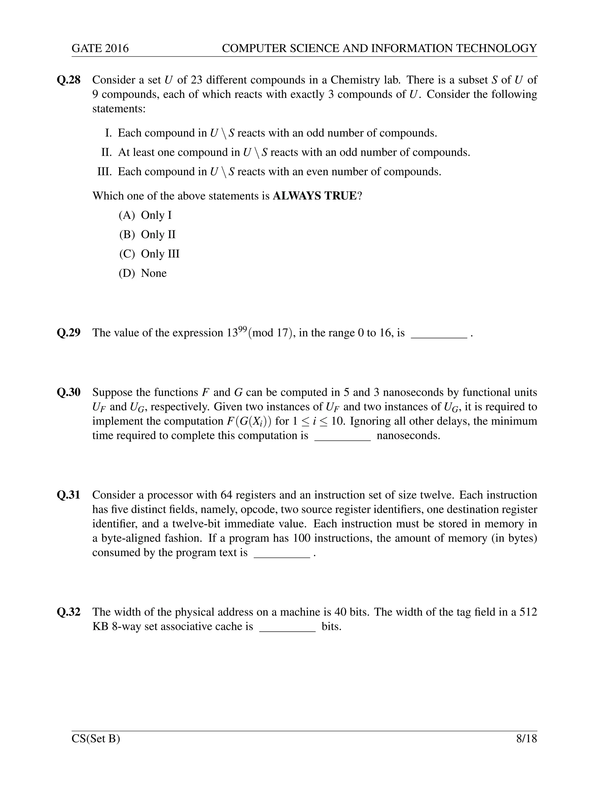 GATE 2016 COMPUTER SCIENCE AND INFORMATION TECHNOLOGY
Q.28 Consider a set U of 23 different compounds in a Chemistry lab. There is a subset S of U of
9 compounds, each of which reacts with exactly 3 compounds of U. Consider the following
statements:
I. Each compound in U S reacts with an odd number of compounds.
II. At least one compound in U S reacts with an odd number of compounds.
III. Each compound in U S reacts with an even number of compounds.
Which one of the above statements is ALWAYS TRUE?
(A) Only I
(B) Only II
(C) Only III
(D) None
Q.29 The value of the expression 1399(mod 17), in the range 0 to 16, is .
Q.30 Suppose the functions F and G can be computed in 5 and 3 nanoseconds by functional units
UF and UG, respectively. Given two instances of UF and two instances of UG, it is required to
implement the computation F(G(Xi)) for 1 ≤ i ≤ 10. Ignoring all other delays, the minimum
time required to complete this computation is nanoseconds.
Q.31 Consider a processor with 64 registers and an instruction set of size twelve. Each instruction
has ﬁve distinct ﬁelds, namely, opcode, two source register identiﬁers, one destination register
identiﬁer, and a twelve-bit immediate value. Each instruction must be stored in memory in
a byte-aligned fashion. If a program has 100 instructions, the amount of memory (in bytes)
consumed by the program text is .
Q.32 The width of the physical address on a machine is 40 bits. The width of the tag ﬁeld in a 512
KB 8-way set associative cache is bits.
CS(Set B) 8/18
 