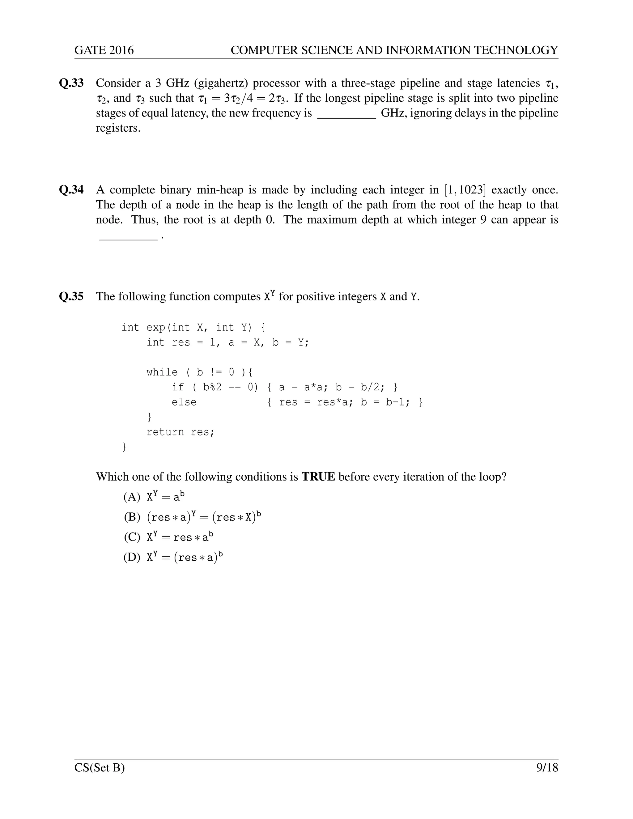 GATE 2016 COMPUTER SCIENCE AND INFORMATION TECHNOLOGY
Q.33 Consider a 3 GHz (gigahertz) processor with a three-stage pipeline and stage latencies τ1,
τ2, and τ3 such that τ1 = 3τ2/4 = 2τ3. If the longest pipeline stage is split into two pipeline
stages of equal latency, the new frequency is GHz, ignoring delays in the pipeline
registers.
Q.34 A complete binary min-heap is made by including each integer in [1,1023] exactly once.
The depth of a node in the heap is the length of the path from the root of the heap to that
node. Thus, the root is at depth 0. The maximum depth at which integer 9 can appear is
.
Q.35 The following function computes XY for positive integers X and Y.
int exp(int X, int Y) {
int res = 1, a = X, b = Y;
while ( b != 0 ){
if ( b%2 == 0) { a = a*a; b = b/2; }
else { res = res*a; b = b-1; }
}
return res;
}
Which one of the following conditions is TRUE before every iteration of the loop?
(A) XY = ab
(B) (res∗a)Y = (res∗X)b
(C) XY = res∗ab
(D) XY = (res∗a)b
CS(Set B) 9/18
 