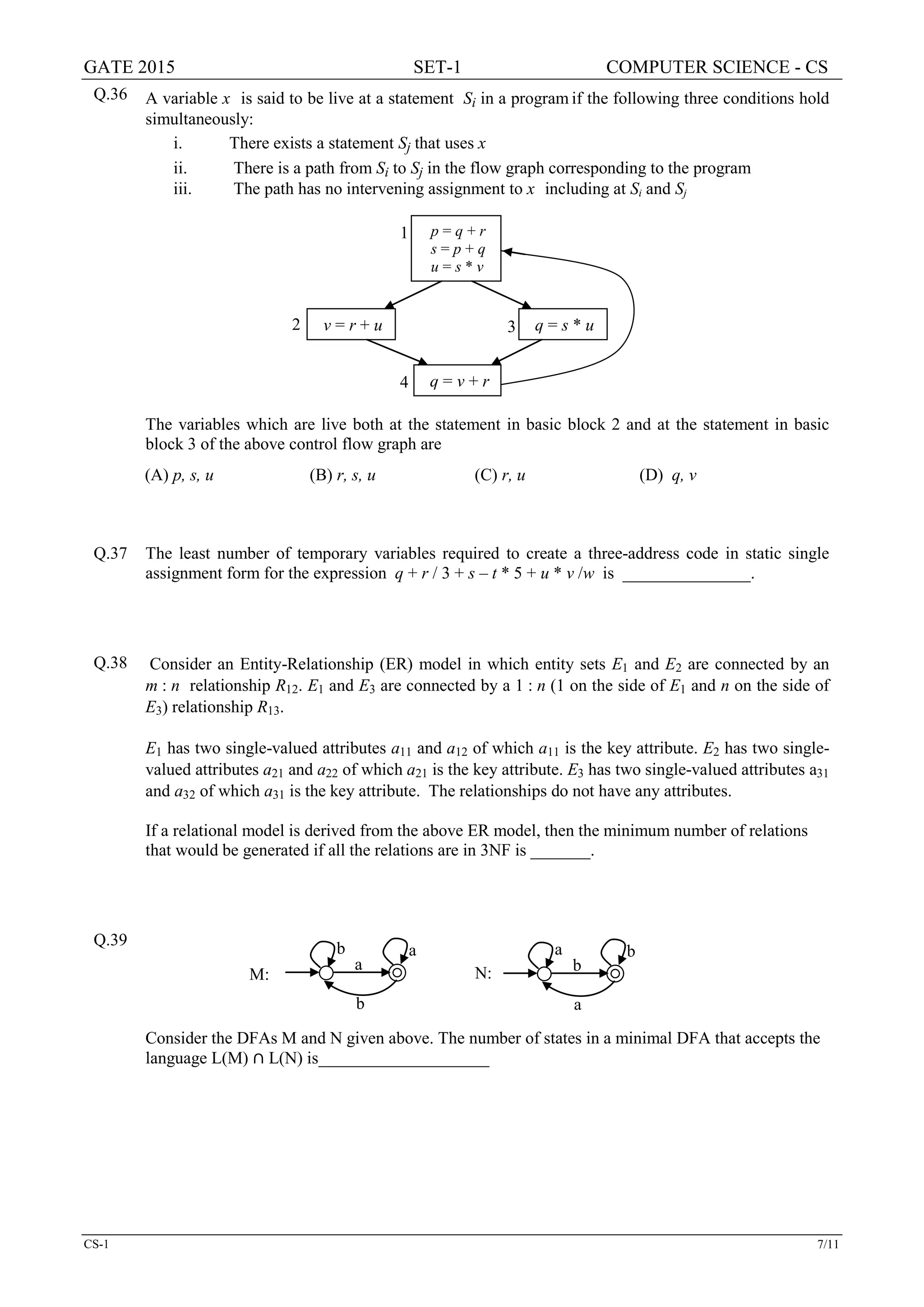 GATE 2015 SET-1 COMPUTER SCIENCE - CS
CS-1 7/11
Q.36 A variable x is said to be live at a statement Si in a program if the following three conditions hold
simultaneously:
i. There exists a statement Sj that uses x
ii. There is a path from Si to Sj in the flow graph corresponding to the program
iii. The path has no intervening assignment to x including at Si and Sj
The variables which are live both at the statement in basic block 2 and at the statement in basic
block 3 of the above control flow graph are
(A) p, s, u (B) r, s, u (C) r, u (D) q, v
Q.37 The least number of temporary variables required to create a three-address code in static single
assignment form for the expression q + r / 3 + s – t * 5 + u * v /w is _______________.
Q.38 Consider an Entity-Relationship (ER) model in which entity sets E1 and E2 are connected by an
m : n relationship R12. E1 and E3 are connected by a 1 : n (1 on the side of E1 and n on the side of
E3) relationship R13.
E1 has two single-valued attributes a11 and a12 of which a11 is the key attribute. E2 has two single-
valued attributes a21 and a22 of which a21 is the key attribute. E3 has two single-valued attributes a31
and a32 of which a31 is the key attribute. The relationships do not have any attributes.
If a relational model is derived from the above ER model, then the minimum number of relations
that would be generated if all the relations are in 3NF is _______.
Q.39
Consider the DFAs M and N given above. The number of states in a minimal DFA that accepts the
language L(M) ∩ L(N) is____________________
p = q + r
s = p + q
u = s * v
v = r + u q = s * u
q = v + r
1
2 3
4
ba
b
a
N:
ab
a
b
M:
 