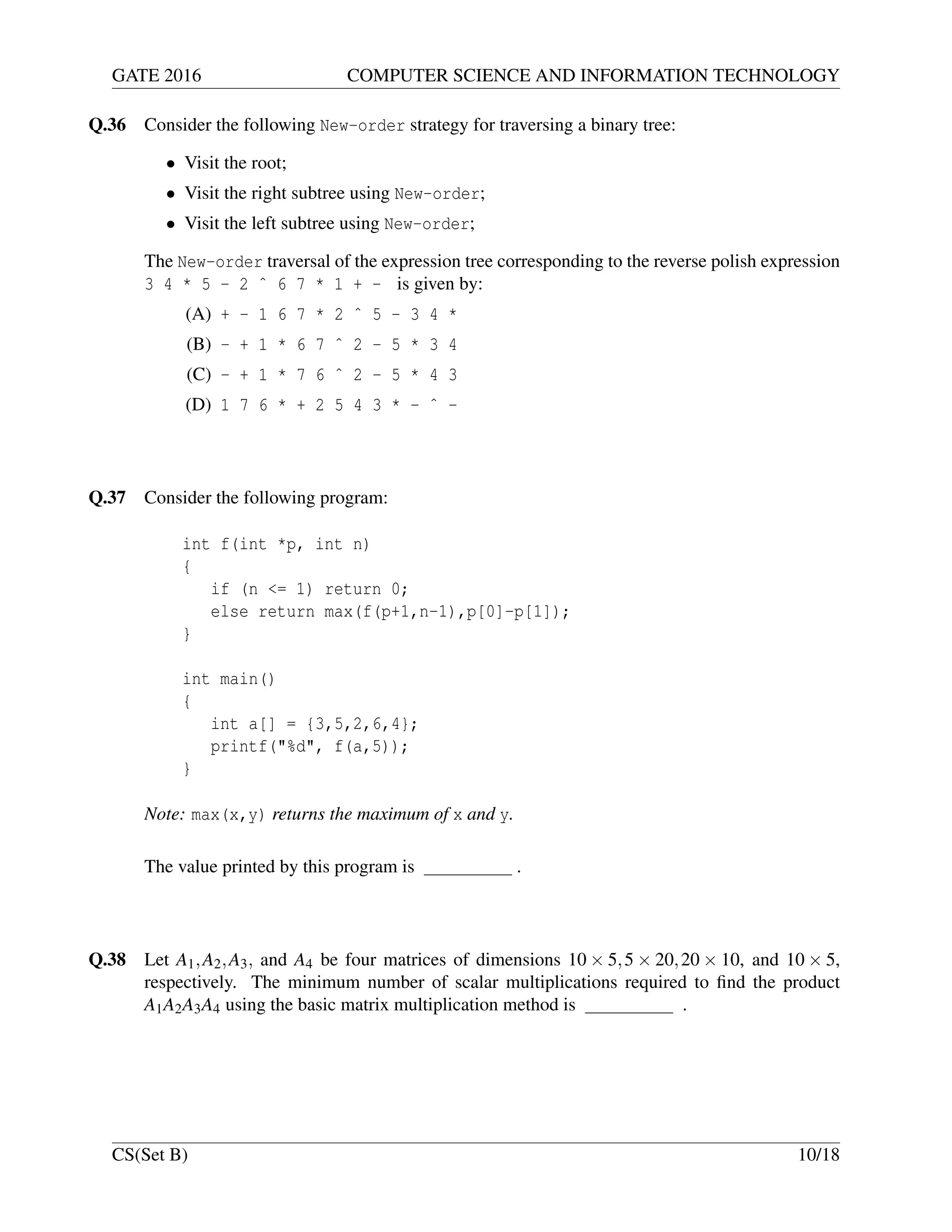 GATE 2016 COMPUTER SCIENCE AND INFORMATION TECHNOLOGY
Q.36 Consider the following New-order strategy for traversing a binary tree:
• Visit the root;
• Visit the right subtree using New-order;
• Visit the left subtree using New-order;
The New-order traversal of the expression tree corresponding to the reverse polish expression
3 4 * 5 - 2 ˆ 6 7 * 1 + - is given by:
(A) + - 1 6 7 * 2 ˆ 5 - 3 4 *
(B) - + 1 * 6 7 ˆ 2 - 5 * 3 4
(C) - + 1 * 7 6 ˆ 2 - 5 * 4 3
(D) 1 7 6 * + 2 5 4 3 * - ˆ -
Q.37 Consider the following program:
int f(int *p, int n)
{
if (n <= 1) return 0;
else return max(f(p+1,n-1),p[0]-p[1]);
}
int main()
{
int a[] = {3,5,2,6,4};
printf("%d", f(a,5));
}
Note: max(x,y) returns the maximum of x and y.
The value printed by this program is .
Q.38 Let A1,A2,A3, and A4 be four matrices of dimensions 10 × 5,5 × 20,20 × 10, and 10 × 5,
respectively. The minimum number of scalar multiplications required to ﬁnd the product
A1A2A3A4 using the basic matrix multiplication method is .
CS(Set B) 10/18
 