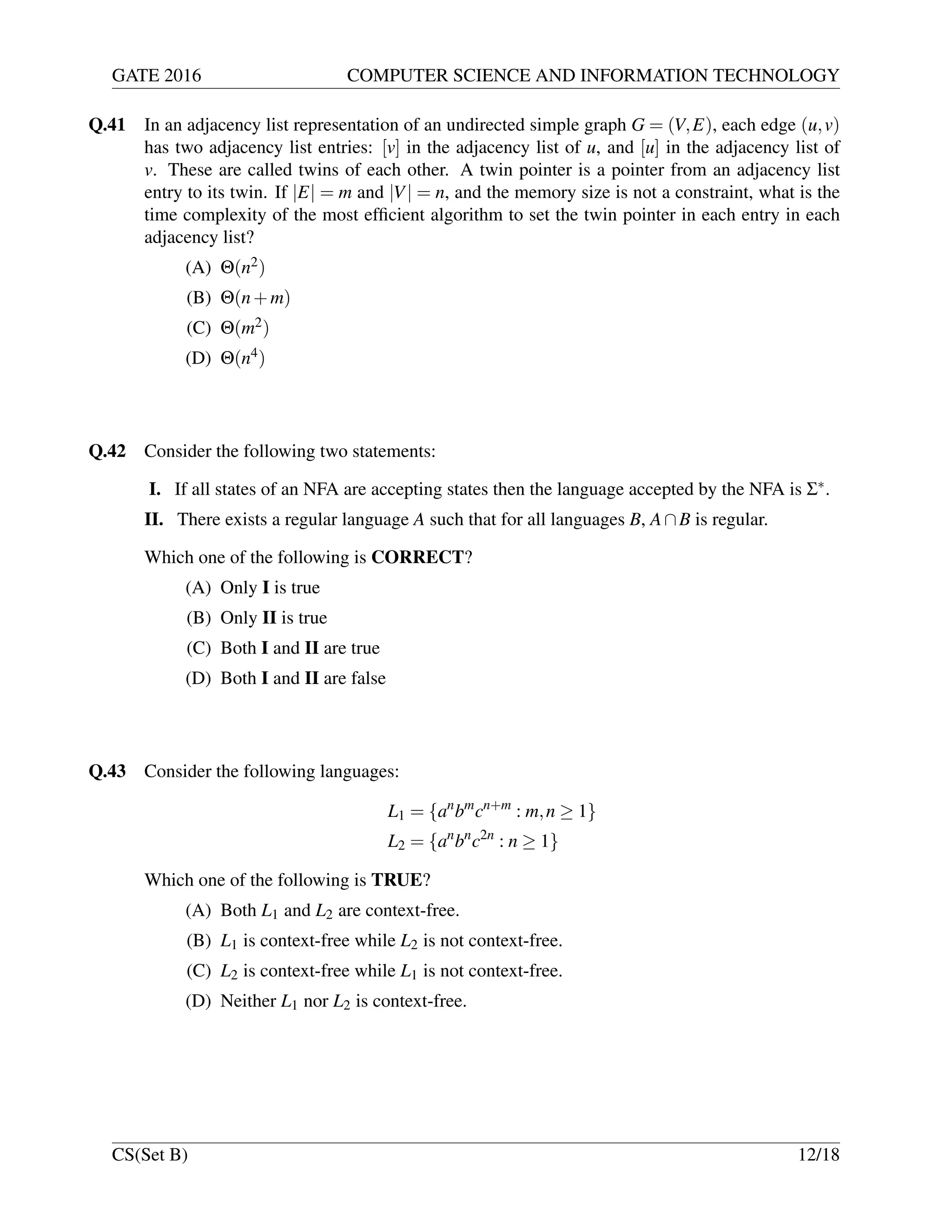 GATE 2016 COMPUTER SCIENCE AND INFORMATION TECHNOLOGY
Q.41 In an adjacency list representation of an undirected simple graph G = (V,E), each edge (u,v)
has two adjacency list entries: [v] in the adjacency list of u, and [u] in the adjacency list of
v. These are called twins of each other. A twin pointer is a pointer from an adjacency list
entry to its twin. If |E| = m and |V| = n, and the memory size is not a constraint, what is the
time complexity of the most efﬁcient algorithm to set the twin pointer in each entry in each
adjacency list?
(A) Θ(n2)
(B) Θ(n+m)
(C) Θ(m2)
(D) Θ(n4)
Q.42 Consider the following two statements:
I. If all states of an NFA are accepting states then the language accepted by the NFA is Σ∗.
II. There exists a regular language A such that for all languages B, A∩B is regular.
Which one of the following is CORRECT?
(A) Only I is true
(B) Only II is true
(C) Both I and II are true
(D) Both I and II are false
Q.43 Consider the following languages:
L1 = {an
bm
cn+m
: m,n ≥ 1}
L2 = {an
bn
c2n
: n ≥ 1}
Which one of the following is TRUE?
(A) Both L1 and L2 are context-free.
(B) L1 is context-free while L2 is not context-free.
(C) L2 is context-free while L1 is not context-free.
(D) Neither L1 nor L2 is context-free.
CS(Set B) 12/18
 