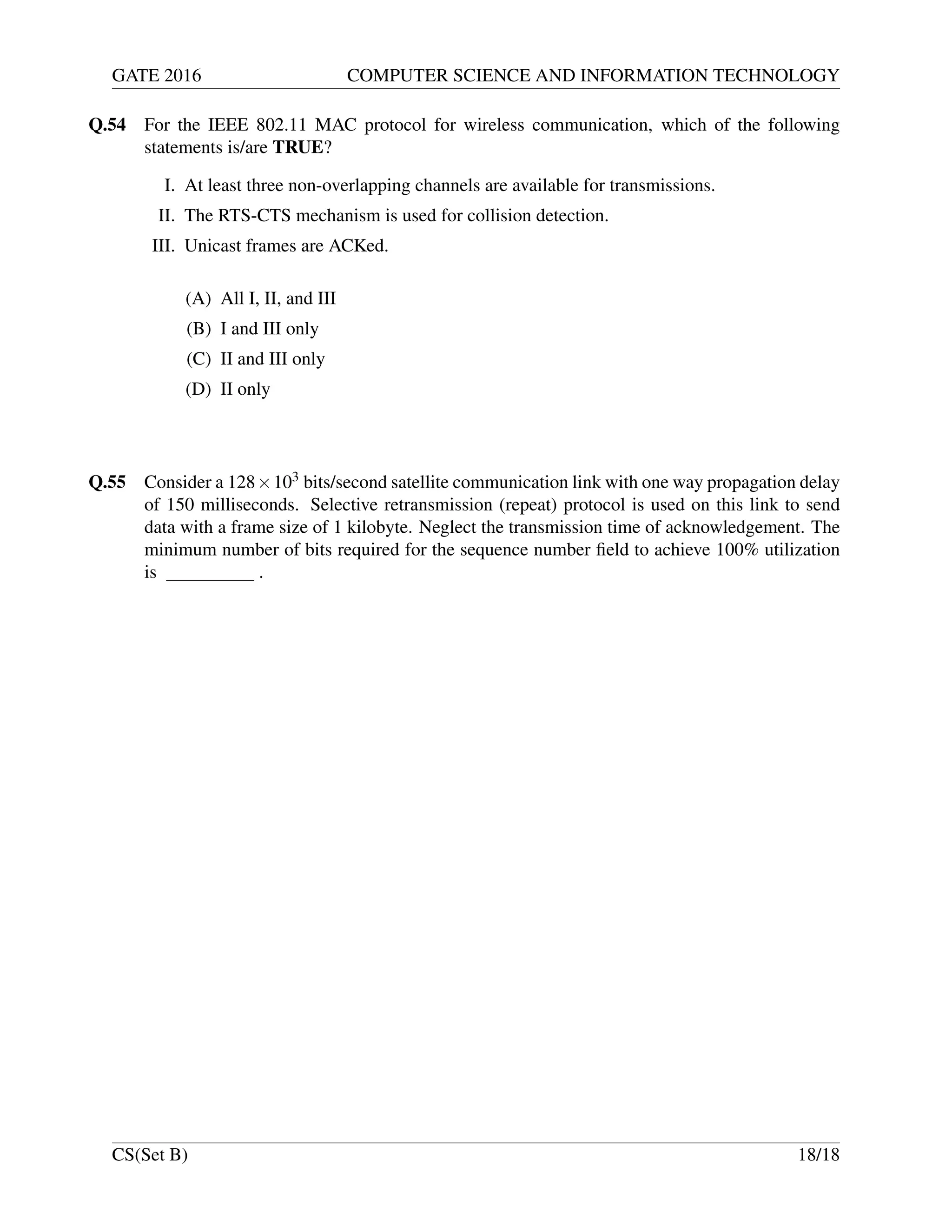 GATE 2016 COMPUTER SCIENCE AND INFORMATION TECHNOLOGY
Q.54 For the IEEE 802.11 MAC protocol for wireless communication, which of the following
statements is/are TRUE?
I. At least three non-overlapping channels are available for transmissions.
II. The RTS-CTS mechanism is used for collision detection.
III. Unicast frames are ACKed.
(A) All I, II, and III
(B) I and III only
(C) II and III only
(D) II only
Q.55 Consider a 128×103 bits/second satellite communication link with one way propagation delay
of 150 milliseconds. Selective retransmission (repeat) protocol is used on this link to send
data with a frame size of 1 kilobyte. Neglect the transmission time of acknowledgement. The
minimum number of bits required for the sequence number ﬁeld to achieve 100% utilization
is .
CS(Set B) 18/18
 
