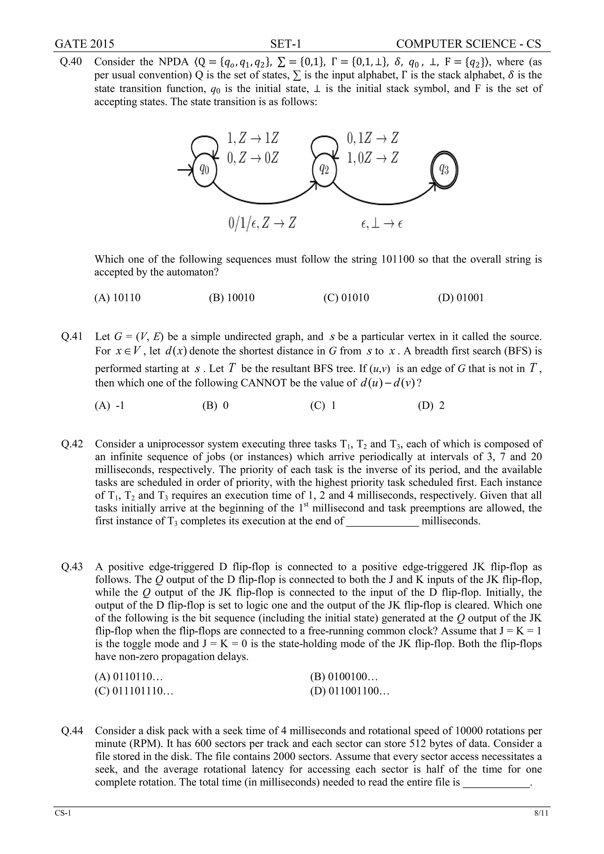 GATE 2015 SET-1 COMPUTER SCIENCE - CS
CS-1 8/11
Q.40 Consider the NPDA 〈Q = {𝑞𝑞𝑜𝑜, 𝑞𝑞1, 𝑞𝑞2}, ∑ = {0,1}, Γ = {0,1, ⊥}, 𝛿𝛿, 𝑞𝑞0 , ⊥, F = {𝑞𝑞2}〉, where (as
per usual convention) Q is the set of states, ∑ is the input alphabet, Γ is the stack alphabet, 𝛿𝛿 is the
state transition function, q0 is the initial state, ⊥ is the initial stack symbol, and F is the set of
accepting states. The state transition is as follows:
Which one of the following sequences must follow the string 101100 so that the overall string is
accepted by the automaton?
(A) 10110 (B) 10010 (C) 01010 (D) 01001
Q.41 Let G = (V, E) be a simple undirected graph, and s be a particular vertex in it called the source.
For x V∈ , let ( )d x denote the shortest distance in G from s to x . A breadth first search (BFS) is
performed starting at s . Let T be the resultant BFS tree. If (u,v) is an edge of G that is not in T ,
then which one of the following CANNOT be the value of ( ) ( )d u d v− ?
(A) -1 (B) 0 (C) 1 (D) 2
Q.42 Consider a uniprocessor system executing three tasks T1, T2 and T3, each of which is composed of
an infinite sequence of jobs (or instances) which arrive periodically at intervals of 3, 7 and 20
milliseconds, respectively. The priority of each task is the inverse of its period, and the available
tasks are scheduled in order of priority, with the highest priority task scheduled first. Each instance
of T1, T2 and T3 requires an execution time of 1, 2 and 4 milliseconds, respectively. Given that all
tasks initially arrive at the beginning of the 1st
millisecond and task preemptions are allowed, the
first instance of T3 completes its execution at the end of _____________ milliseconds.
Q.43 A positive edge-triggered D flip-flop is connected to a positive edge-triggered JK flip-flop as
follows. The Q output of the D flip-flop is connected to both the J and K inputs of the JK flip-flop,
while the Q output of the JK flip-flop is connected to the input of the D flip-flop. Initially, the
output of the D flip-flop is set to logic one and the output of the JK flip-flop is cleared. Which one
of the following is the bit sequence (including the initial state) generated at the Q output of the JK
flip-flop when the flip-flops are connected to a free-running common clock? Assume that J = K = 1
is the toggle mode and J = K = 0 is the state-holding mode of the JK flip-flop. Both the flip-flops
have non-zero propagation delays.
(A) 0110110… (B) 0100100…
(C) 011101110… (D) 011001100…
Q.44 Consider a disk pack with a seek time of 4 milliseconds and rotational speed of 10000 rotations per
minute (RPM). It has 600 sectors per track and each sector can store 512 bytes of data. Consider a
file stored in the disk. The file contains 2000 sectors. Assume that every sector access necessitates a
seek, and the average rotational latency for accessing each sector is half of the time for one
complete rotation. The total time (in milliseconds) needed to read the entire file is ____________.
 