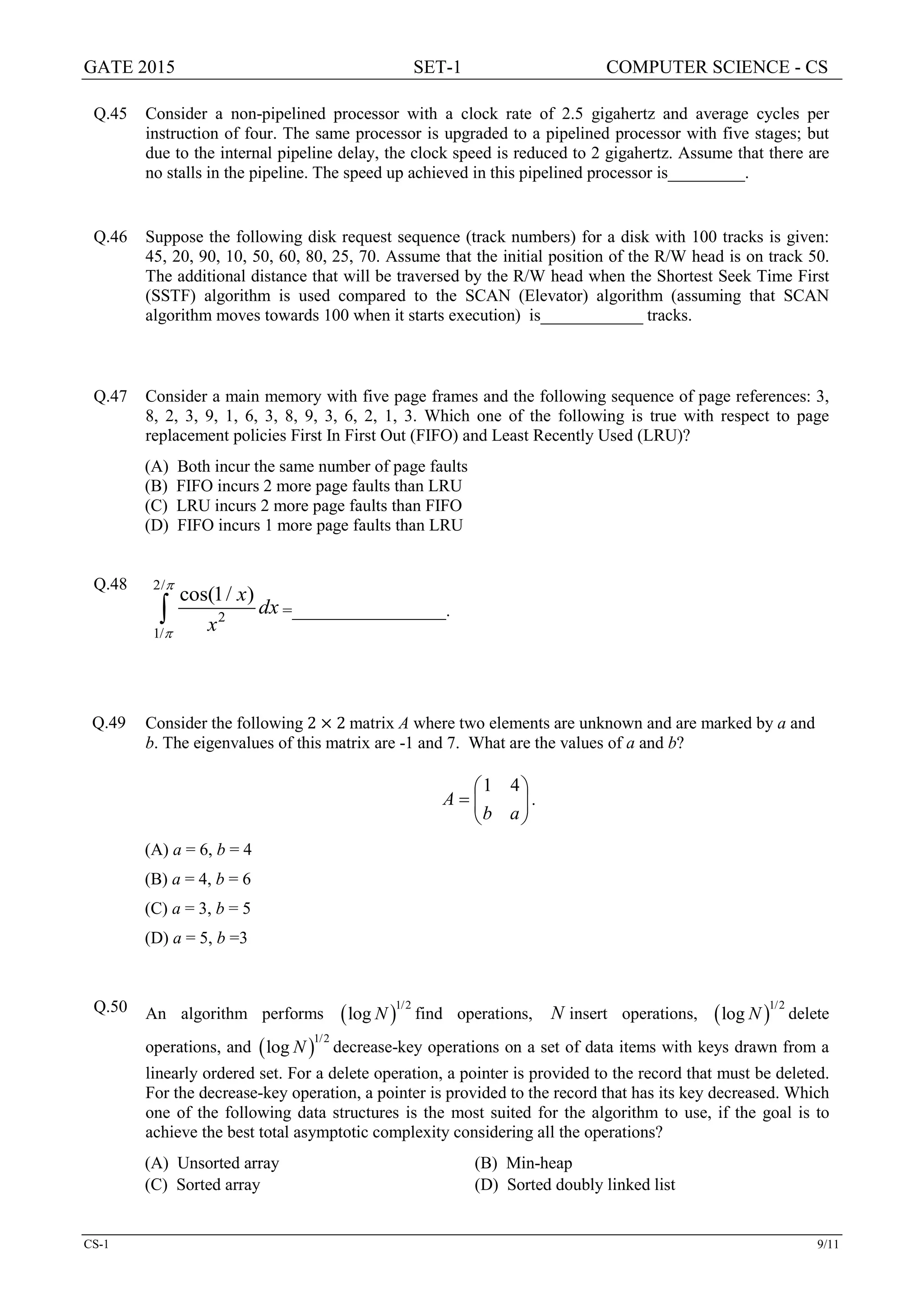 GATE 2015 SET-1 COMPUTER SCIENCE - CS
CS-1 9/11
Q.45 Consider a non-pipelined processor with a clock rate of 2.5 gigahertz and average cycles per
instruction of four. The same processor is upgraded to a pipelined processor with five stages; but
due to the internal pipeline delay, the clock speed is reduced to 2 gigahertz. Assume that there are
no stalls in the pipeline. The speed up achieved in this pipelined processor is_________.
Q.46 Suppose the following disk request sequence (track numbers) for a disk with 100 tracks is given:
45, 20, 90, 10, 50, 60, 80, 25, 70. Assume that the initial position of the R/W head is on track 50.
The additional distance that will be traversed by the R/W head when the Shortest Seek Time First
(SSTF) algorithm is used compared to the SCAN (Elevator) algorithm (assuming that SCAN
algorithm moves towards 100 when it starts execution) is____________ tracks.
Q.47 Consider a main memory with five page frames and the following sequence of page references: 3,
8, 2, 3, 9, 1, 6, 3, 8, 9, 3, 6, 2, 1, 3. Which one of the following is true with respect to page
replacement policies First In First Out (FIFO) and Least Recently Used (LRU)?
(A) Both incur the same number of page faults
(B) FIFO incurs 2 more page faults than LRU
(C) LRU incurs 2 more page faults than FIFO
(D) FIFO incurs 1 more page faults than LRU
Q.48 2/
2
1/
cos(1/ )x
dx
x
π
π
∫ =__________________.
Q.49 Consider the following 2 × 2 matrix A where two elements are unknown and are marked by a and
b. The eigenvalues of this matrix are -1 and 7. What are the values of a and b?






=
ab
A
41
.
(A) a = 6, b = 4
(B) a = 4, b = 6
(C) a = 3, b = 5
(D) a = 5, b =3
Q.50 An algorithm performs ( )1/2
log N find operations, N insert operations, ( )1/2
log N delete
operations, and ( )1/2
log N decrease-key operations on a set of data items with keys drawn from a
linearly ordered set. For a delete operation, a pointer is provided to the record that must be deleted.
For the decrease-key operation, a pointer is provided to the record that has its key decreased. Which
one of the following data structures is the most suited for the algorithm to use, if the goal is to
achieve the best total asymptotic complexity considering all the operations?
(A) Unsorted array (B) Min-heap
(C) Sorted array (D) Sorted doubly linked list
 
